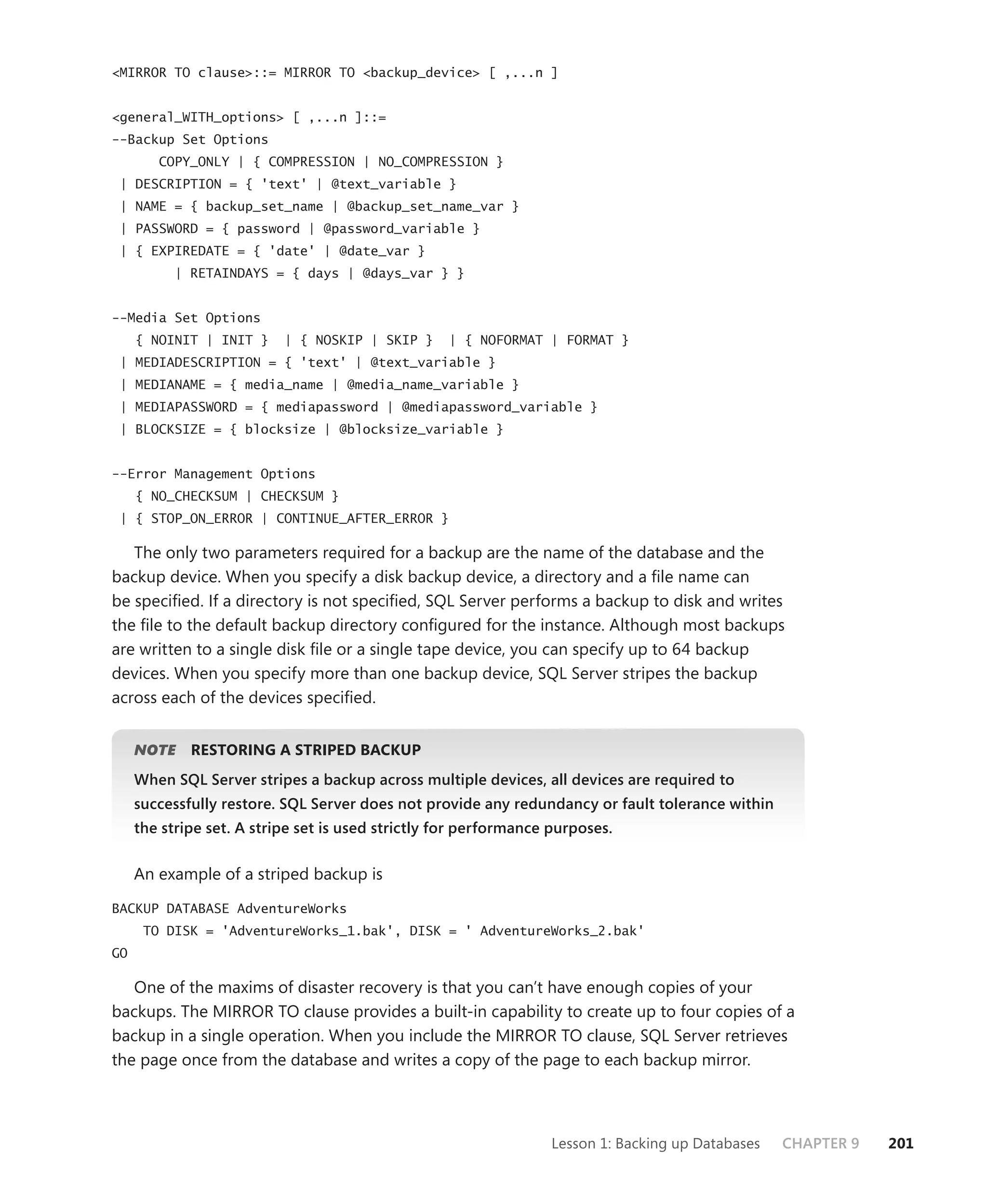<MIRROR TO clause>::= MIRROR TO <backup_device> [ ,...n ]


<general_WITH_options> [ ,...n ]::=
--Backup Set Options
        COPY_ONLY | { COMPRESSION | NO_COMPRESSION }
 | DESCRIPTION = { 'text' | @text_variable }
 | NAME = { backup_set_name | @backup_set_name_var }
 | PASSWORD = { password | @password_variable }
 | { EXPIREDATE = { 'date' | @date_var }
           | RETAINDAYS = { days | @days_var } }


--Media Set Options
     { NOINIT | INIT }     | { NOSKIP | SKIP }     | { NOFORMAT | FORMAT }
 | MEDIADESCRIPTION = { 'text' | @text_variable }
 | MEDIANAME = { media_name | @media_name_variable }
 | MEDIAPASSWORD = { mediapassword | @mediapassword_variable }
 | BLOCKSIZE = { blocksize | @blocksize_variable }


--Error Management Options
     { NO_CHECKSUM | CHECKSUM }
 | { STOP_ON_ERROR | CONTINUE_AFTER_ERROR }

   The only two parameters required for a backup are the name of the database and the
backup device. When you specify a disk backup device, a directory and a ﬁle name can
be speciﬁed. If a directory is not speciﬁed, SQL Server performs a backup to disk and writes
the ﬁle to the default backup directory conﬁgured for the instance. Although most backups
are written to a single disk ﬁle or a single tape device, you can specify up to 64 backup
devices. When you specify more than one backup device, SQL Server stripes the backup
across each of the devices speciﬁed.


     NOTE
        E    RESTORING A STRIPED BACKUP
     When SQL Server stripes a backup across multiple devices, all devices are required to
     successfully restore. SQL Server does not provide any redundancy or fault tolerance within
     the stripe set. A stripe set is used strictly for performance purposes.


     An example of a striped backup is

BACKUP DATABASE AdventureWorks
      TO DISK = 'AdventureWorks_1.bak', DISK = ' AdventureWorks_2.bak'
GO

   One of the maxims of disaster recovery is that you can’t have enough copies of your
backups. The MIRROR TO clause provides a built-in capability to create up to four copies of a
backup in a single operation. When you include the MIRROR TO clause, SQL Server retrieves
the page once from the database and writes a copy of the page to each backup mirror.



                                                                  Lesson 1: Backing up Databases   CHAPTER 9   201
 