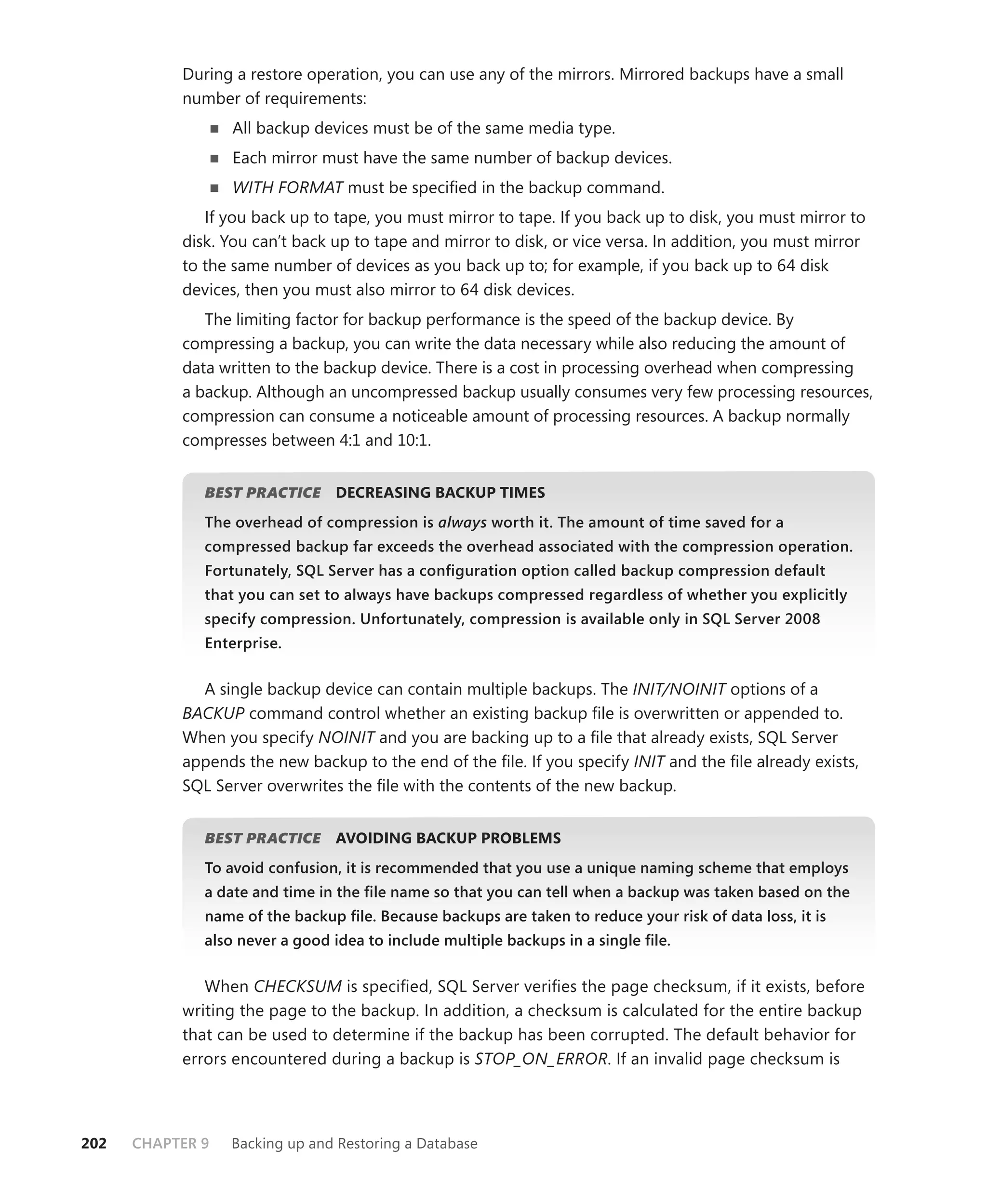 During a restore operation, you can use any of the mirrors. Mirrored backups have a small
           number of requirements:
                  All backup devices must be of the same media type.
                  Each mirror must have the same number of backup devices.
                  WITH FORMAT must be speciﬁed in the backup command.
              If you back up to tape, you must mirror to tape. If you back up to disk, you must mirror to
           disk. You can’t back up to tape and mirror to disk, or vice versa. In addition, you must mirror
           to the same number of devices as you back up to; for example, if you back up to 64 disk
           devices, then you must also mirror to 64 disk devices.
              The limiting factor for backup performance is the speed of the backup device. By
           compressing a backup, you can write the data necessary while also reducing the amount of
           data written to the backup device. There is a cost in processing overhead when compressing
           a backup. Although an uncompressed backup usually consumes very few processing resources,
           compression can consume a noticeable amount of processing resources. A backup normally
           compresses between 4:1 and 10:1.


              BEST PRACTICE
                          E     DECREASING BACKUP TIMES
              The overhead of compression is always worth it. The amount of time saved for a
              compressed backup far exceeds the overhead associated with the compression operation.
              Fortunately, SQL Server has a conﬁguration option called backup compression default
              that you can set to always have backups compressed regardless of whether you explicitly
              specify compression. Unfortunately, compression is available only in SQL Server 2008
              Enterprise.


             A single backup device can contain multiple backups. The INIT/NOINIT options of a
           BACKUP command control whether an existing backup ﬁle is overwritten or appended to.
           When you specify NOINIT and you are backing up to a ﬁle that already exists, SQL Server
           appends the new backup to the end of the ﬁle. If you specify INIT and the ﬁle already exists,
           SQL Server overwrites the ﬁle with the contents of the new backup.


              BEST PRACTICE
                          E     AVOIDING BACKUP PROBLEMS
              To avoid confusion, it is recommended that you use a unique naming scheme that employs
              a date and time in the ﬁle name so that you can tell when a backup was taken based on the
              name of the backup ﬁle. Because backups are taken to reduce your risk of data loss, it is
              also never a good idea to include multiple backups in a single ﬁle.


              When CHECKSUM is speciﬁed, SQL Server veriﬁes the page checksum, if it exists, before
           writing the page to the backup. In addition, a checksum is calculated for the entire backup
           that can be used to determine if the backup has been corrupted. The default behavior for
           errors encountered during a backup is STOP_ON_ERROR. If an invalid page checksum is




202   CHAPTER 9   Backing up and Restoring a Database
 