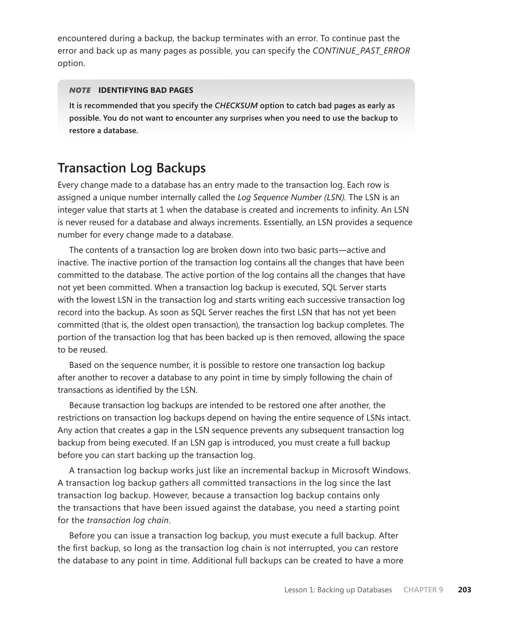 encountered during a backup, the backup terminates with an error. To continue past the
error and back up as many pages as possible, you can specify the CONTINUE_PAST_ERROR
option.


   NOTE
      E    IDENTIFYING BAD PAGES
   It is recommended that you specify the CHECKSUM option to catch bad pages as early as
                                                 M
   possible. You do not want to encounter any surprises when you need to use the backup to
   restore a database.



Transaction Log Backups
Every change made to a database has an entry made to the transaction log. Each row is
assigned a unique number internally called the Log Sequence Number (LSN). The LSN is an
integer value that starts at 1 when the database is created and increments to inﬁnity. An LSN
is never reused for a database and always increments. Essentially, an LSN provides a sequence
number for every change made to a database.
   The contents of a transaction log are broken down into two basic parts—active and
inactive. The inactive portion of the transaction log contains all the changes that have been
committed to the database. The active portion of the log contains all the changes that have
not yet been committed. When a transaction log backup is executed, SQL Server starts
with the lowest LSN in the transaction log and starts writing each successive transaction log
record into the backup. As soon as SQL Server reaches the ﬁrst LSN that has not yet been
committed (that is, the oldest open transaction), the transaction log backup completes. The
portion of the transaction log that has been backed up is then removed, allowing the space
to be reused.
   Based on the sequence number, it is possible to restore one transaction log backup
after another to recover a database to any point in time by simply following the chain of
transactions as identiﬁed by the LSN.
   Because transaction log backups are intended to be restored one after another, the
restrictions on transaction log backups depend on having the entire sequence of LSNs intact.
Any action that creates a gap in the LSN sequence prevents any subsequent transaction log
backup from being executed. If an LSN gap is introduced, you must create a full backup
before you can start backing up the transaction log.
   A transaction log backup works just like an incremental backup in Microsoft Windows.
A transaction log backup gathers all committed transactions in the log since the last
transaction log backup. However, because a transaction log backup contains only
the transactions that have been issued against the database, you need a starting point
for the transaction log chain.
   Before you can issue a transaction log backup, you must execute a full backup. After
the ﬁrst backup, so long as the transaction log chain is not interrupted, you can restore
the database to any point in time. Additional full backups can be created to have a more


                                                            Lesson 1: Backing up Databases   CHAPTER 9   203
 