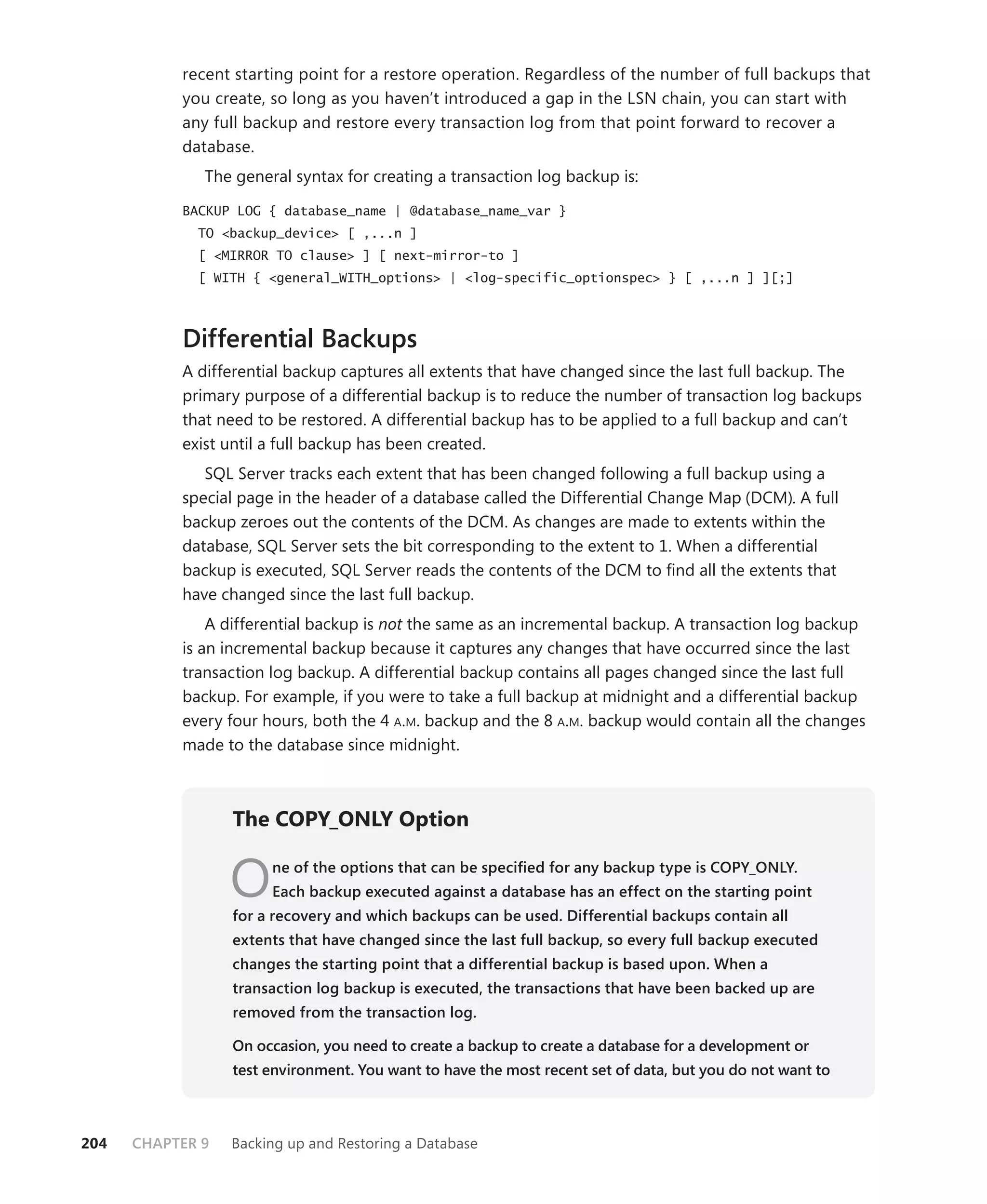 recent starting point for a restore operation. Regardless of the number of full backups that
           you create, so long as you haven’t introduced a gap in the LSN chain, you can start with
           any full backup and restore every transaction log from that point forward to recover a
           database.
              The general syntax for creating a transaction log backup is:

           BACKUP LOG { database_name | @database_name_var }
             TO <backup_device> [ ,...n ]
             [ <MIRROR TO clause> ] [ next-mirror-to ]
             [ WITH { <general_WITH_options> | <log-specific_optionspec> } [ ,...n ] ][;]



           Differential Backups
           A differential backup captures all extents that have changed since the last full backup. The
           primary purpose of a differential backup is to reduce the number of transaction log backups
           that need to be restored. A differential backup has to be applied to a full backup and can’t
           exist until a full backup has been created.
              SQL Server tracks each extent that has been changed following a full backup using a
           special page in the header of a database called the Differential Change Map (DCM). A full
           backup zeroes out the contents of the DCM. As changes are made to extents within the
           database, SQL Server sets the bit corresponding to the extent to 1. When a differential
           backup is executed, SQL Server reads the contents of the DCM to ﬁnd all the extents that
           have changed since the last full backup.
               A differential backup is not the same as an incremental backup. A transaction log backup
           is an incremental backup because it captures any changes that have occurred since the last
           transaction log backup. A differential backup contains all pages changed since the last full
           backup. For example, if you were to take a full backup at midnight and a differential backup
           every four hours, both the 4 A.M. backup and the 8 A.M. backup would contain all the changes
           made to the database since midnight.



                  The COPY_ONLY Option


                  O    ne of the options that can be speciﬁed for any backup type is COPY_ONLY.
                       Each backup executed against a database has an effect on the starting point
                  for a recovery and which backups can be used. Differential backups contain all
                  extents that have changed since the last full backup, so every full backup executed
                  changes the starting point that a differential backup is based upon. When a
                  transaction log backup is executed, the transactions that have been backed up are
                  removed from the transaction log.

                  On occasion, you need to create a backup to create a database for a development or
                  test environment. You want to have the most recent set of data, but you do not want to



204   CHAPTER 9   Backing up and Restoring a Database
 