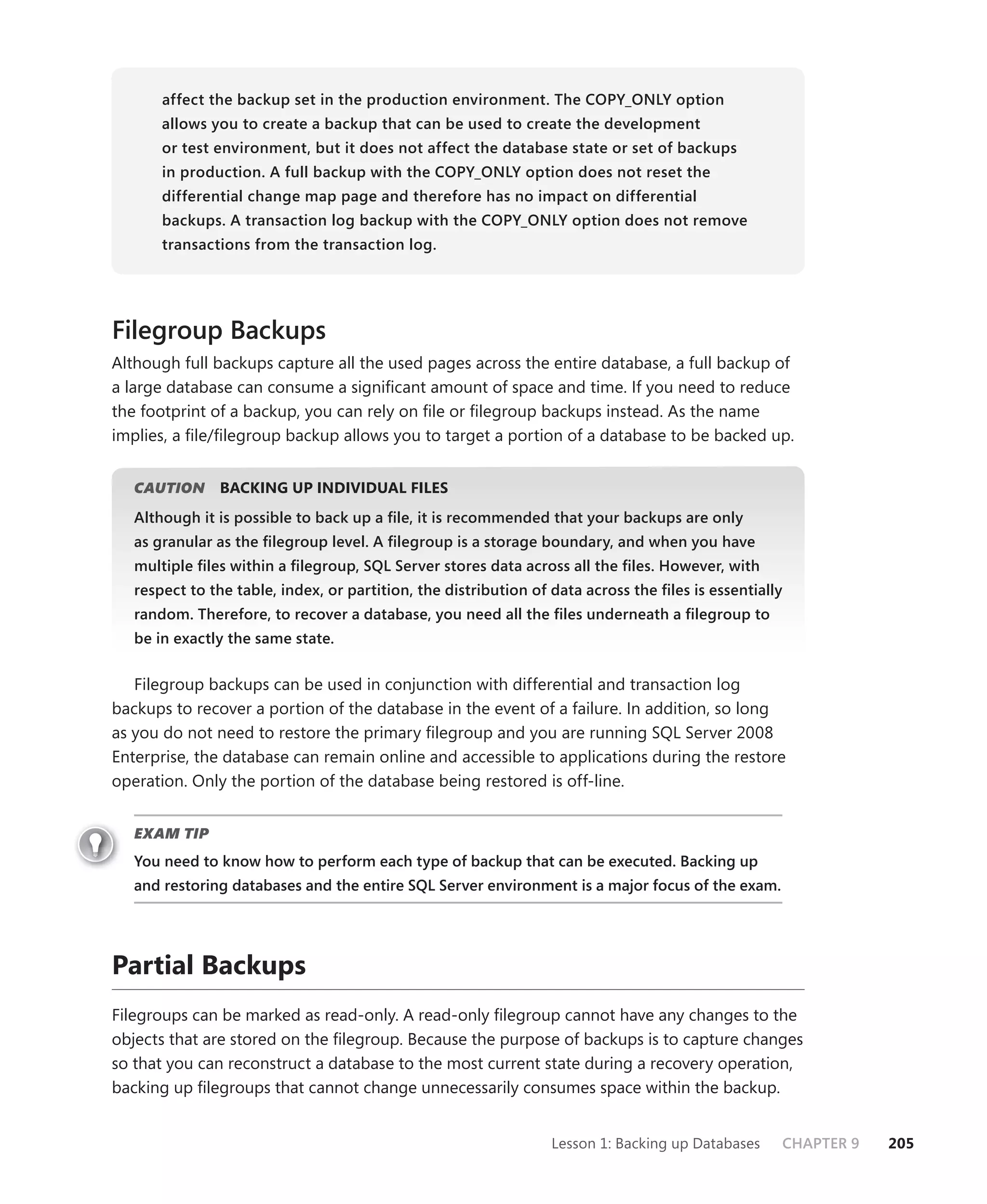 affect the backup set in the production environment. The COPY_ONLY option
       allows you to create a backup that can be used to create the development
       or test environment, but it does not affect the database state or set of backups
       in production. A full backup with the COPY_ONLY option does not reset the
       differential change map page and therefore has no impact on differential
       backups. A transaction log backup with the COPY_ONLY option does not remove
       transactions from the transaction log.




Filegroup Backups
Although full backups capture all the used pages across the entire database, a full backup of
a large database can consume a signiﬁcant amount of space and time. If you need to reduce
the footprint of a backup, you can rely on ﬁle or ﬁlegroup backups instead. As the name
implies, a ﬁle/ﬁlegroup backup allows you to target a portion of a database to be backed up.


   CAUTION
         N     BACKING UP INDIVIDUAL FILES
   Although it is possible to back up a ﬁle, it is recommended that your backups are only
   as granular as the ﬁlegroup level. A ﬁlegroup is a storage boundary, and when you have
   multiple ﬁles within a ﬁlegroup, SQL Server stores data across all the ﬁles. However, with
   respect to the table, index, or partition, the distribution of data across the ﬁles is essentially
   random. Therefore, to recover a database, you need all the ﬁles underneath a ﬁlegroup to
   be in exactly the same state.


   Filegroup backups can be used in conjunction with differential and transaction log
backups to recover a portion of the database in the event of a failure. In addition, so long
as you do not need to restore the primary ﬁlegroup and you are running SQL Server 2008
Enterprise, the database can remain online and accessible to applications during the restore
operation. Only the portion of the database being restored is off-line.


   EXAM TIP
   You need to know how to perform each type of backup that can be executed. Backing up
   and restoring databases and the entire SQL Server environment is a major focus of the exam.




Partial Backups
Filegroups can be marked as read-only. A read-only ﬁlegroup cannot have any changes to the
objects that are stored on the ﬁlegroup. Because the purpose of backups is to capture changes
so that you can reconstruct a database to the most current state during a recovery operation,
backing up ﬁlegroups that cannot change unnecessarily consumes space within the backup.


                                                                  Lesson 1: Backing up Databases    CHAPTER 9   205
 