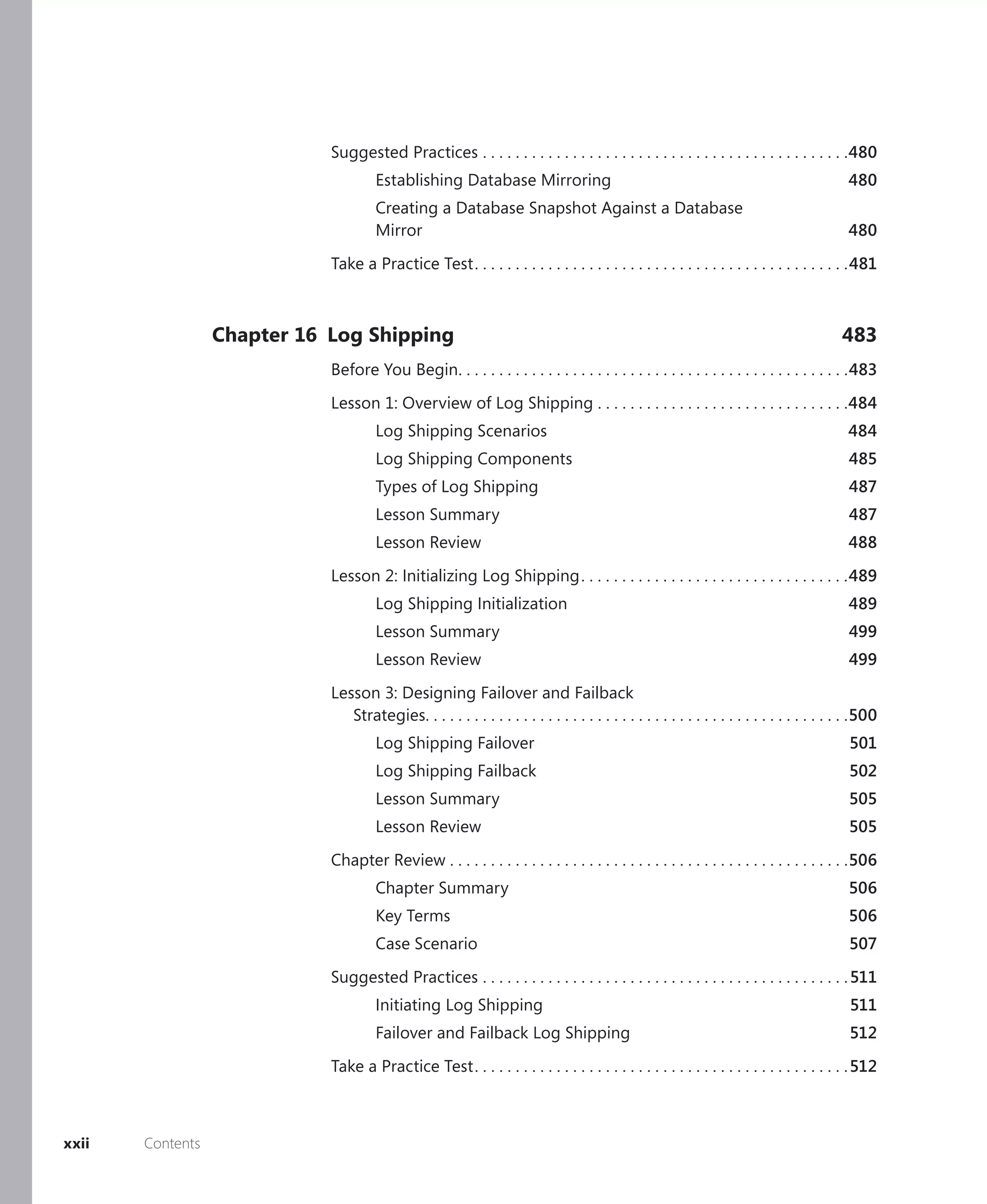 Suggested Practices . . . . . . . . . . . . . . . . . . . . . . . . . . . . . . . . . . . . . . . . . . . . .480
                                      Establishing Database Mirroring                                                                        480
                                      Creating a Database Snapshot Against a Database
                                      Mirror                                                                                                 480

                             Take a Practice Test . . . . . . . . . . . . . . . . . . . . . . . . . . . . . . . . . . . . . . . . . . . . . .481



                  Chapter 16 Log Shipping                                                                                                   483
                             Before You Begin. . . . . . . . . . . . . . . . . . . . . . . . . . . . . . . . . . . . . . . . . . . . . . . .483

                             Lesson 1: Overview of Log Shipping . . . . . . . . . . . . . . . . . . . . . . . . . . . . . . .484
                                      Log Shipping Scenarios                                                                                 484
                                      Log Shipping Components                                                                                485
                                      Types of Log Shipping                                                                                  487
                                      Lesson Summary                                                                                         487
                                      Lesson Review                                                                                          488

                             Lesson 2: Initializing Log Shipping . . . . . . . . . . . . . . . . . . . . . . . . . . . . . . . . .489
                                      Log Shipping Initialization                                                                            489
                                      Lesson Summary                                                                                         499
                                      Lesson Review                                                                                          499

                             Lesson 3: Designing Failover and Failback
                                Strategies. . . . . . . . . . . . . . . . . . . . . . . . . . . . . . . . . . . . . . . . . . . . . . . . . . . .500
                                      Log Shipping Failover                                                                                  501
                                      Log Shipping Failback                                                                                  502
                                      Lesson Summary                                                                                         505
                                      Lesson Review                                                                                          505

                             Chapter Review . . . . . . . . . . . . . . . . . . . . . . . . . . . . . . . . . . . . . . . . . . . . . . . . .506
                                      Chapter Summary                                                                                        506
                                      Key Terms                                                                                              506
                                      Case Scenario                                                                                          507

                             Suggested Practices . . . . . . . . . . . . . . . . . . . . . . . . . . . . . . . . . . . . . . . . . . . . . 511
                                      Initiating Log Shipping                                                                                 511
                                      Failover and Failback Log Shipping                                                                      512

                             Take a Practice Test . . . . . . . . . . . . . . . . . . . . . . . . . . . . . . . . . . . . . . . . . . . . . . 512



xxii   Contents
 