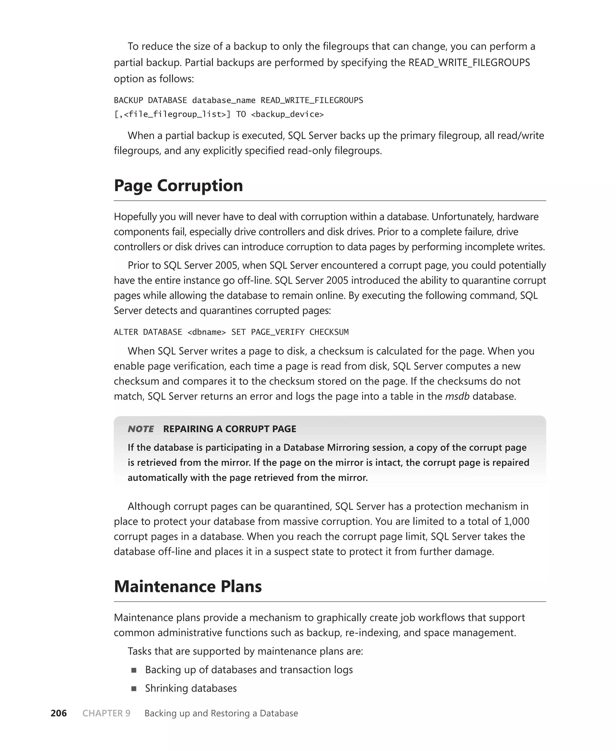 To reduce the size of a backup to only the ﬁlegroups that can change, you can perform a
           partial backup. Partial backups are performed by specifying the READ_WRITE_FILEGROUPS
           option as follows:

           BACKUP DATABASE database_name READ_WRITE_FILEGROUPS
           [,<file_filegroup_list>] TO <backup_device>

              When a partial backup is executed, SQL Server backs up the primary ﬁlegroup, all read/write
           ﬁlegroups, and any explicitly speciﬁed read-only ﬁlegroups.


           Page Corruption
           Hopefully you will never have to deal with corruption within a database. Unfortunately, hardware
           components fail, especially drive controllers and disk drives. Prior to a complete failure, drive
           controllers or disk drives can introduce corruption to data pages by performing incomplete writes.
              Prior to SQL Server 2005, when SQL Server encountered a corrupt page, you could potentially
           have the entire instance go off-line. SQL Server 2005 introduced the ability to quarantine corrupt
           pages while allowing the database to remain online. By executing the following command, SQL
           Server detects and quarantines corrupted pages:

           ALTER DATABASE <dbname> SET PAGE_VERIFY CHECKSUM

              When SQL Server writes a page to disk, a checksum is calculated for the page. When you
           enable page veriﬁcation, each time a page is read from disk, SQL Server computes a new
           checksum and compares it to the checksum stored on the page. If the checksums do not
           match, SQL Server returns an error and logs the page into a table in the msdb database.


              NOTE
                 E    REPAIRING A CORRUPT PAGE
              If the database is participating in a Database Mirroring session, a copy of the corrupt page
              is retrieved from the mirror. If the page on the mirror is intact, the corrupt page is repaired
              automatically with the page retrieved from the mirror.


              Although corrupt pages can be quarantined, SQL Server has a protection mechanism in
           place to protect your database from massive corruption. You are limited to a total of 1,000
           corrupt pages in a database. When you reach the corrupt page limit, SQL Server takes the
           database off-line and places it in a suspect state to protect it from further damage.


           Maintenance Plans
           Maintenance plans provide a mechanism to graphically create job workﬂows that support
           common administrative functions such as backup, re-indexing, and space management.
              Tasks that are supported by maintenance plans are:
                  Backing up of databases and transaction logs
                  Shrinking databases

206   CHAPTER 9   Backing up and Restoring a Database
 