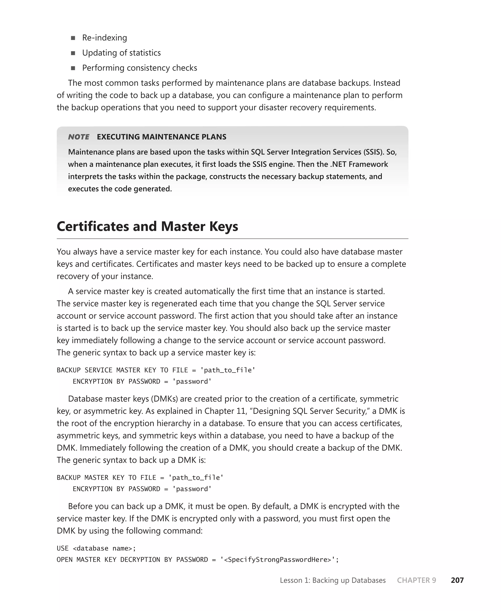 Re-indexing
      Updating of statistics
      Performing consistency checks
   The most common tasks performed by maintenance plans are database backups. Instead
of writing the code to back up a database, you can conﬁgure a maintenance plan to perform
the backup operations that you need to support your disaster recovery requirements.


   NOTE
      E    EXECUTING MAINTENANCE PLANS
   Maintenance plans are based upon the tasks within SQL Server Integration Services (SSIS). So,
   when a maintenance plan executes, it ﬁrst loads the SSIS engine. Then the .NET Framework
   interprets the tasks within the package, constructs the necessary backup statements, and
   executes the code generated.




Certiﬁcates and Master Keys
You always have a service master key for each instance. You could also have database master
keys and certiﬁcates. Certiﬁcates and master keys need to be backed up to ensure a complete
recovery of your instance.
    A service master key is created automatically the ﬁrst time that an instance is started.
The service master key is regenerated each time that you change the SQL Server service
account or service account password. The ﬁrst action that you should take after an instance
is started is to back up the service master key. You should also back up the service master
key immediately following a change to the service account or service account password.
The generic syntax to back up a service master key is:

BACKUP SERVICE MASTER KEY TO FILE = 'path_to_file'
    ENCRYPTION BY PASSWORD = 'password'

   Database master keys (DMKs) are created prior to the creation of a certiﬁcate, symmetric
key, or asymmetric key. As explained in Chapter 11, “Designing SQL Server Security,” a DMK is
the root of the encryption hierarchy in a database. To ensure that you can access certiﬁcates,
asymmetric keys, and symmetric keys within a database, you need to have a backup of the
DMK. Immediately following the creation of a DMK, you should create a backup of the DMK.
The generic syntax to back up a DMK is:

BACKUP MASTER KEY TO FILE = 'path_to_file'
    ENCRYPTION BY PASSWORD = 'password'

   Before you can back up a DMK, it must be open. By default, a DMK is encrypted with the
service master key. If the DMK is encrypted only with a password, you must ﬁrst open the
DMK by using the following command:

USE <database name>;
OPEN MASTER KEY DECRYPTION BY PASSWORD = '<SpecifyStrongPasswordHere>';


                                                              Lesson 1: Backing up Databases       CHAPTER 9   207
 