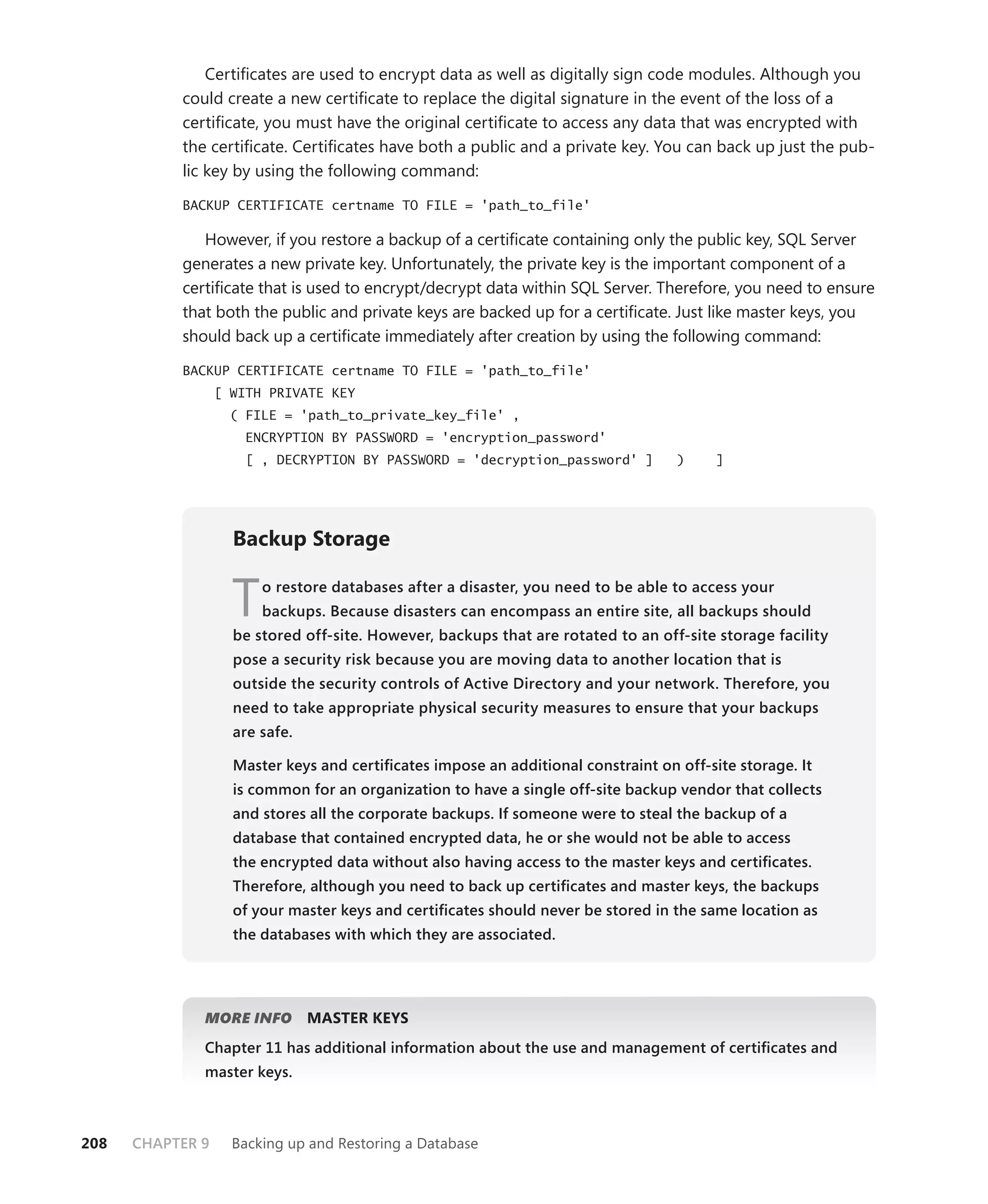 Certiﬁcates are used to encrypt data as well as digitally sign code modules. Although you
           could create a new certiﬁcate to replace the digital signature in the event of the loss of a
           certiﬁcate, you must have the original certiﬁcate to access any data that was encrypted with
           the certiﬁcate. Certiﬁcates have both a public and a private key. You can back up just the pub-
           lic key by using the following command:

           BACKUP CERTIFICATE certname TO FILE = 'path_to_file'

              However, if you restore a backup of a certiﬁcate containing only the public key, SQL Server
           generates a new private key. Unfortunately, the private key is the important component of a
           certiﬁcate that is used to encrypt/decrypt data within SQL Server. Therefore, you need to ensure
           that both the public and private keys are backed up for a certiﬁcate. Just like master keys, you
           should back up a certiﬁcate immediately after creation by using the following command:

           BACKUP CERTIFICATE certname TO FILE = 'path_to_file'
                  [ WITH PRIVATE KEY
                    ( FILE = 'path_to_private_key_file' ,
                      ENCRYPTION BY PASSWORD = 'encryption_password'
                      [ , DECRYPTION BY PASSWORD = 'decryption_password' ]         )     ]




                    Backup Storage


                    T   o restore databases after a disaster, you need to be able to access your
                        backups. Because disasters can encompass an entire site, all backups should
                    be stored off-site. However, backups that are rotated to an off-site storage facility
                    pose a security risk because you are moving data to another location that is
                    outside the security controls of Active Directory and your network. Therefore, you
                    need to take appropriate physical security measures to ensure that your backups
                    are safe.

                    Master keys and certiﬁcates impose an additional constraint on off-site storage. It
                    is common for an organization to have a single off-site backup vendor that collects
                    and stores all the corporate backups. If someone were to steal the backup of a
                    database that contained encrypted data, he or she would not be able to access
                    the encrypted data without also having access to the master keys and certiﬁcates.
                    Therefore, although you need to back up certiﬁcates and master keys, the backups
                    of your master keys and certiﬁcates should never be stored in the same location as
                    the databases with which they are associated.




              MORE INFO         MASTER KEYS
              Chapter 11 has additional information about the use and management of certiﬁcates and
              master keys.



208   CHAPTER 9     Backing up and Restoring a Database
 