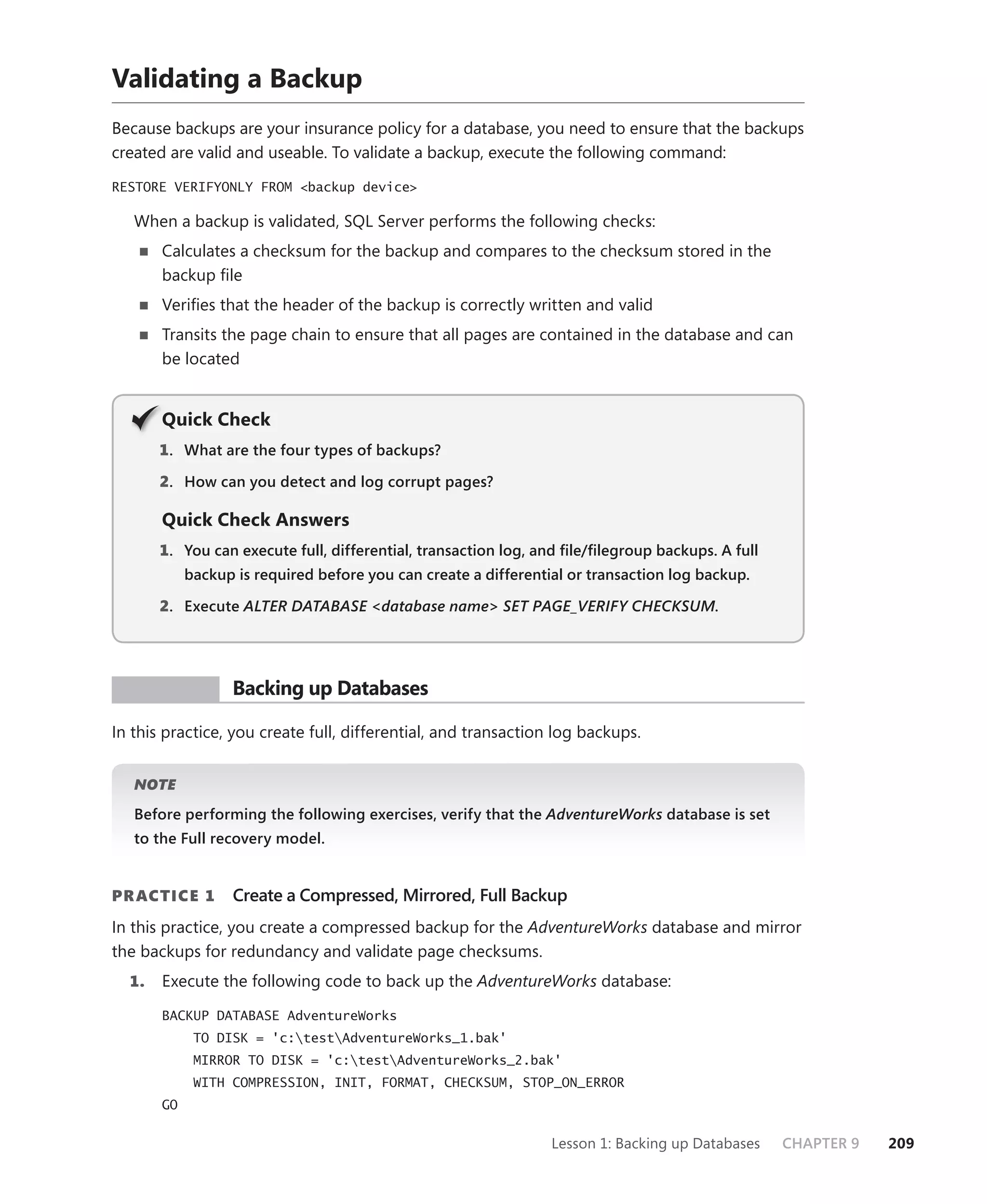 Validating a Backup
Because backups are your insurance policy for a database, you need to ensure that the backups
created are valid and useable. To validate a backup, execute the following command:

RESTORE VERIFYONLY FROM <backup device>

   When a backup is validated, SQL Server performs the following checks:
       Calculates a checksum for the backup and compares to the checksum stored in the
       backup ﬁle
       Veriﬁes that the header of the backup is correctly written and valid
       Transits the page chain to ensure that all pages are contained in the database and can
       be located


       Q
       Quick Check
       1 . What are the four types of backups?

       2. How can you detect and log corrupt pages?

       Quick Check Answers
       1. You can execute full, differential, transaction log, and ﬁle/ﬁlegroup backups. A full
            backup is required before you can create a differential or transaction log backup.

       2. Execute ALTER DATABASE <database name> SET PAGE_VERIFY CHECKSUM.




 PR ACTICE         Backing up Databases

In this practice, you create full, differential, and transaction log backups.


   NOTE

   Before performing the following exercises, verify that the AdventureWorks database is set
   to the Full recovery model.


PR ACTICE 1        Create a Compressed, Mirrored, Full Backup
In this practice, you create a compressed backup for the AdventureWorks database and mirror
the backups for redundancy and validate page checksums.
  1.   Execute the following code to back up the AdventureWorks database:

       BACKUP DATABASE AdventureWorks
             TO DISK = 'c:testAdventureWorks_1.bak'
             MIRROR TO DISK = 'c:testAdventureWorks_2.bak'
             WITH COMPRESSION, INIT, FORMAT, CHECKSUM, STOP_ON_ERROR
       GO


                                                                 Lesson 1: Backing up Databases   CHAPTER 9   209
 