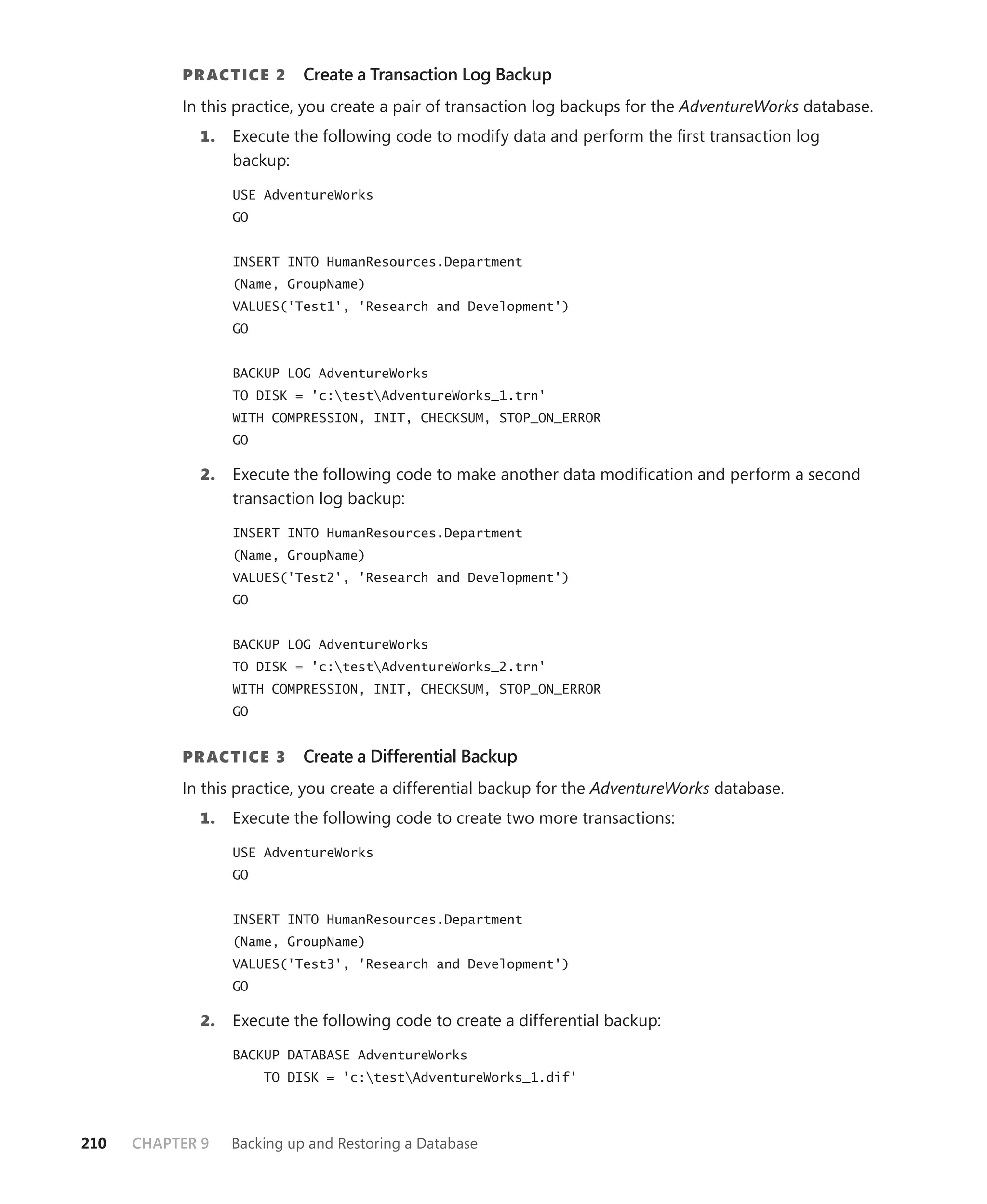 PR ACTICE 2      Create a Transaction Log Backup
           In this practice, you create a pair of transaction log backups for the AdventureWorks database.
             1.   Execute the following code to modify data and perform the ﬁrst transaction log
                  backup:

                  USE AdventureWorks
                  GO


                  INSERT INTO HumanResources.Department
                  (Name, GroupName)
                  VALUES('Test1', 'Research and Development')
                  GO


                  BACKUP LOG AdventureWorks
                  TO DISK = 'c:testAdventureWorks_1.trn'
                  WITH COMPRESSION, INIT, CHECKSUM, STOP_ON_ERROR
                  GO

             2.   Execute the following code to make another data modiﬁcation and perform a second
                  transaction log backup:

                  INSERT INTO HumanResources.Department
                  (Name, GroupName)
                  VALUES('Test2', 'Research and Development')
                  GO


                  BACKUP LOG AdventureWorks
                  TO DISK = 'c:testAdventureWorks_2.trn'
                  WITH COMPRESSION, INIT, CHECKSUM, STOP_ON_ERROR
                  GO


           PR ACTICE 3      Create a Differential Backup
           In this practice, you create a differential backup for the AdventureWorks database.
             1.   Execute the following code to create two more transactions:

                  USE AdventureWorks
                  GO


                  INSERT INTO HumanResources.Department
                  (Name, GroupName)
                  VALUES('Test3', 'Research and Development')
                  GO

             2.   Execute the following code to create a differential backup:

                  BACKUP DATABASE AdventureWorks
                       TO DISK = 'c:testAdventureWorks_1.dif'




210   CHAPTER 9   Backing up and Restoring a Database
 