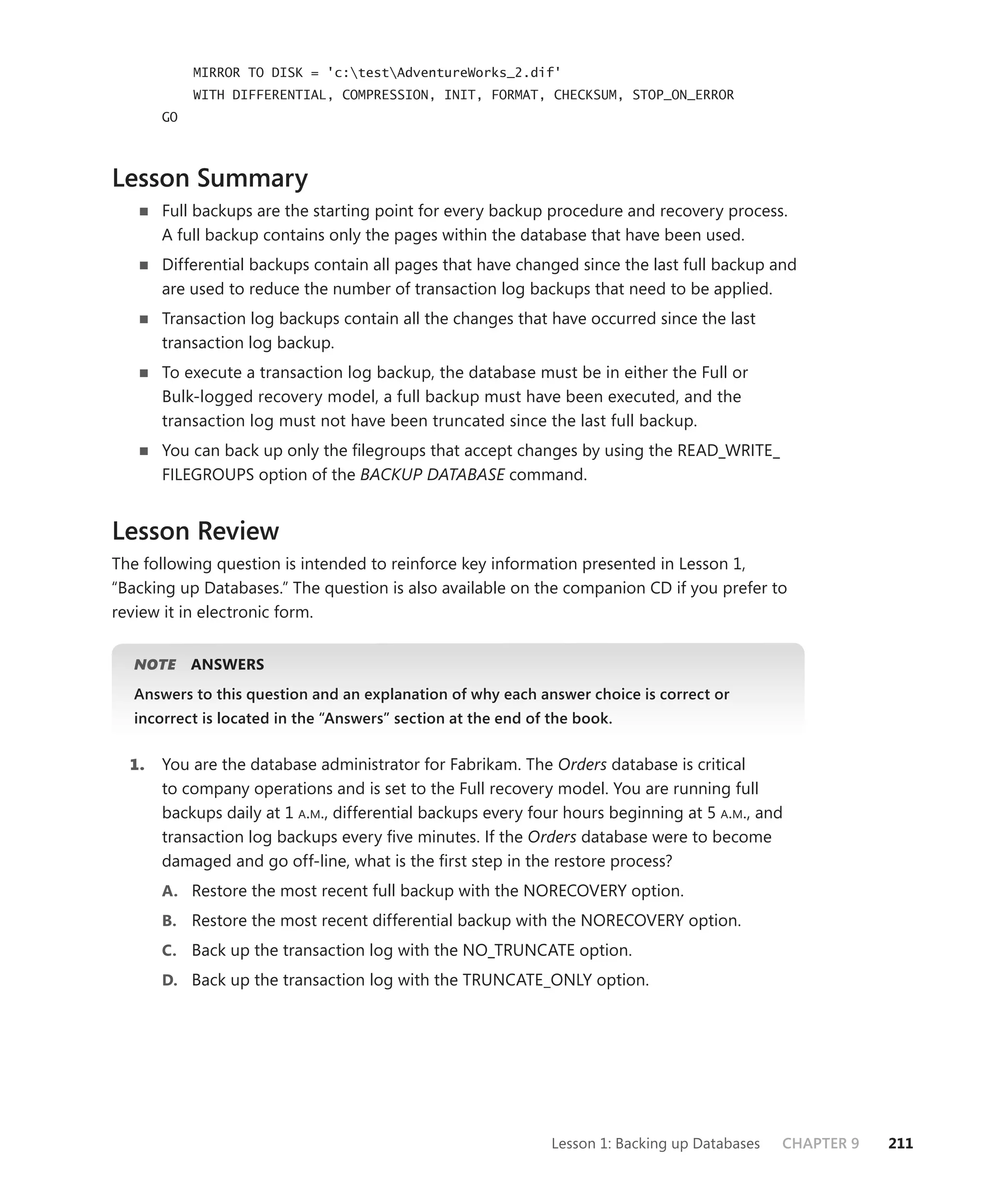 MIRROR TO DISK = 'c:testAdventureWorks_2.dif'
            WITH DIFFERENTIAL, COMPRESSION, INIT, FORMAT, CHECKSUM, STOP_ON_ERROR
       GO



Lesson Summary
       Full backups are the starting point for every backup procedure and recovery process.
       A full backup contains only the pages within the database that have been used.
       Differential backups contain all pages that have changed since the last full backup and
       are used to reduce the number of transaction log backups that need to be applied.
       Transaction log backups contain all the changes that have occurred since the last
       transaction log backup.
       To execute a transaction log backup, the database must be in either the Full or
       Bulk-logged recovery model, a full backup must have been executed, and the
       transaction log must not have been truncated since the last full backup.
       You can back up only the ﬁlegroups that accept changes by using the READ_WRITE_
       FILEGROUPS option of the BACKUP DATABASE command.


Lesson Review
The following question is intended to reinforce key information presented in Lesson 1,
“Backing up Databases.” The question is also available on the companion CD if you prefer to
review it in electronic form.


   NOTE
      E     ANSWERS
   Answers to this question and an explanation of why each answer choice is correct or
   incorrect is located in the “Answers” section at the end of the book.


  1.   You are the database administrator for Fabrikam. The Orders database is critical
       to company operations and is set to the Full recovery model. You are running full
       backups daily at 1 A.M., differential backups every four hours beginning at 5 A.M., and
       transaction log backups every ﬁve minutes. If the Orders database were to become
       damaged and go off-line, what is the ﬁrst step in the restore process?
       A. Restore the most recent full backup with the NORECOVERY option.
       B. Restore the most recent differential backup with the NORECOVERY option.
       C. Back up the transaction log with the NO_TRUNCATE option.
       D. Back up the transaction log with the TRUNCATE_ONLY option.




                                                               Lesson 1: Backing up Databases   CHAPTER 9   211
 