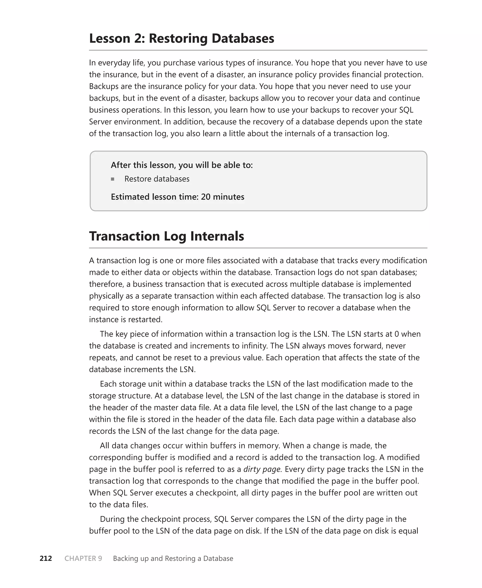 Lesson 2: Restoring Databases
           In everyday life, you purchase various types of insurance. You hope that you never have to use
           the insurance, but in the event of a disaster, an insurance policy provides ﬁnancial protection.
           Backups are the insurance policy for your data. You hope that you never need to use your
           backups, but in the event of a disaster, backups allow you to recover your data and continue
           business operations. In this lesson, you learn how to use your backups to recover your SQL
           Server environment. In addition, because the recovery of a database depends upon the state
           of the transaction log, you also learn a little about the internals of a transaction log.


                  After this lesson, you will be able to:
                                                      to:
                     Restore databases

                  Estimated lesson time: 20 minutes



           Transaction Log Internals
           A transaction log is one or more ﬁles associated with a database that tracks every modiﬁcation
           made to either data or objects within the database. Transaction logs do not span databases;
           therefore, a business transaction that is executed across multiple database is implemented
           physically as a separate transaction within each affected database. The transaction log is also
           required to store enough information to allow SQL Server to recover a database when the
           instance is restarted.
              The key piece of information within a transaction log is the LSN. The LSN starts at 0 when
           the database is created and increments to inﬁnity. The LSN always moves forward, never
           repeats, and cannot be reset to a previous value. Each operation that affects the state of the
           database increments the LSN.
              Each storage unit within a database tracks the LSN of the last modiﬁcation made to the
           storage structure. At a database level, the LSN of the last change in the database is stored in
           the header of the master data ﬁle. At a data ﬁle level, the LSN of the last change to a page
           within the ﬁle is stored in the header of the data ﬁle. Each data page within a database also
           records the LSN of the last change for the data page.
              All data changes occur within buffers in memory. When a change is made, the
           corresponding buffer is modiﬁed and a record is added to the transaction log. A modiﬁed
           page in the buffer pool is referred to as a dirty page. Every dirty page tracks the LSN in the
           transaction log that corresponds to the change that modiﬁed the page in the buffer pool.
           When SQL Server executes a checkpoint, all dirty pages in the buffer pool are written out
           to the data ﬁles.
             During the checkpoint process, SQL Server compares the LSN of the dirty page in the
           buffer pool to the LSN of the data page on disk. If the LSN of the data page on disk is equal


212   CHAPTER 9   Backing up and Restoring a Database
 