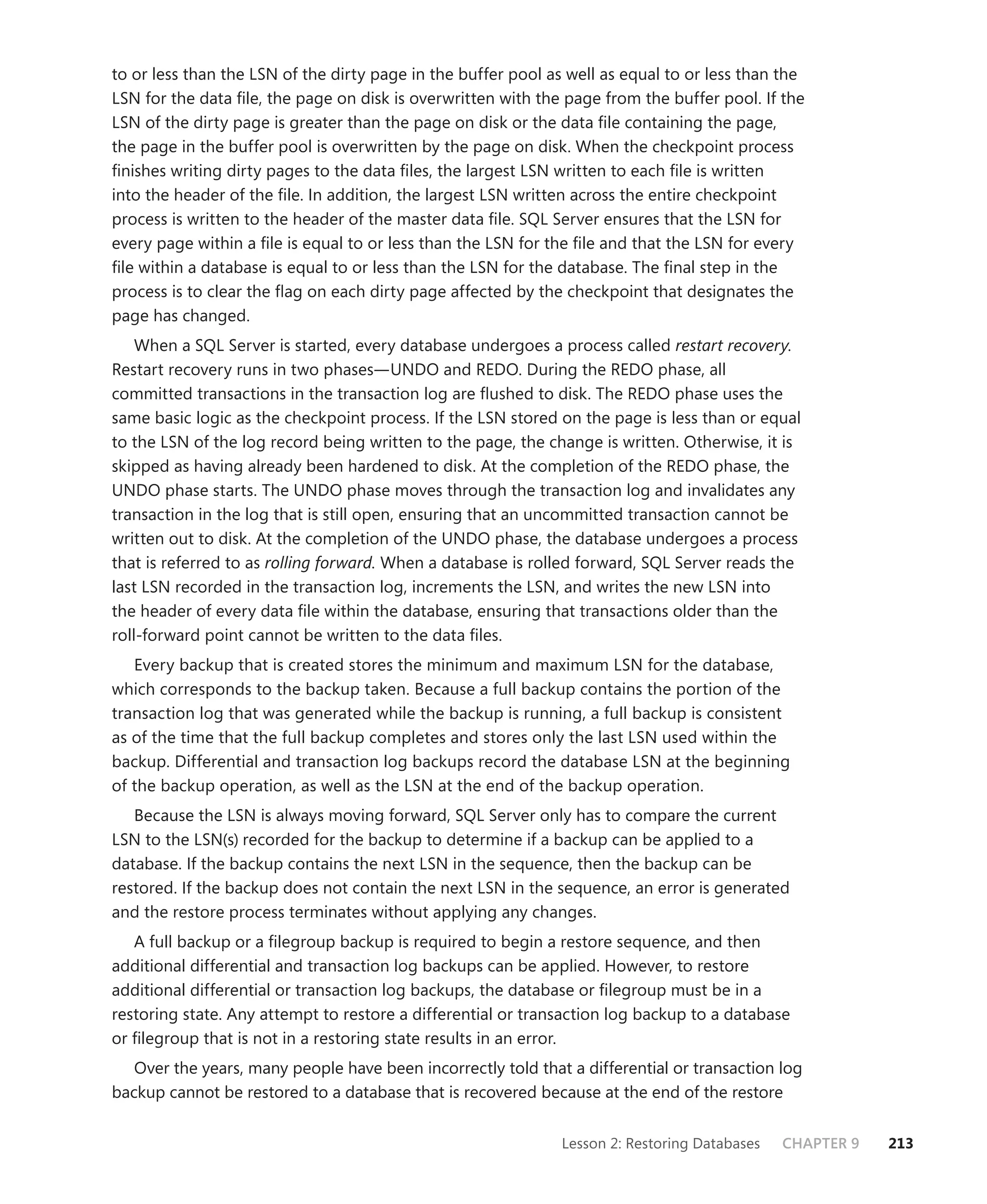 to or less than the LSN of the dirty page in the buffer pool as well as equal to or less than the
LSN for the data ﬁle, the page on disk is overwritten with the page from the buffer pool. If the
LSN of the dirty page is greater than the page on disk or the data ﬁle containing the page,
the page in the buffer pool is overwritten by the page on disk. When the checkpoint process
ﬁnishes writing dirty pages to the data ﬁles, the largest LSN written to each ﬁle is written
into the header of the ﬁle. In addition, the largest LSN written across the entire checkpoint
process is written to the header of the master data ﬁle. SQL Server ensures that the LSN for
every page within a ﬁle is equal to or less than the LSN for the ﬁle and that the LSN for every
ﬁle within a database is equal to or less than the LSN for the database. The ﬁnal step in the
process is to clear the ﬂag on each dirty page affected by the checkpoint that designates the
page has changed.
    When a SQL Server is started, every database undergoes a process called restart recovery.
Restart recovery runs in two phases—UNDO and REDO. During the REDO phase, all
committed transactions in the transaction log are ﬂushed to disk. The REDO phase uses the
same basic logic as the checkpoint process. If the LSN stored on the page is less than or equal
to the LSN of the log record being written to the page, the change is written. Otherwise, it is
skipped as having already been hardened to disk. At the completion of the REDO phase, the
UNDO phase starts. The UNDO phase moves through the transaction log and invalidates any
transaction in the log that is still open, ensuring that an uncommitted transaction cannot be
written out to disk. At the completion of the UNDO phase, the database undergoes a process
that is referred to as rolling forward. When a database is rolled forward, SQL Server reads the
last LSN recorded in the transaction log, increments the LSN, and writes the new LSN into
the header of every data ﬁle within the database, ensuring that transactions older than the
roll-forward point cannot be written to the data ﬁles.
   Every backup that is created stores the minimum and maximum LSN for the database,
which corresponds to the backup taken. Because a full backup contains the portion of the
transaction log that was generated while the backup is running, a full backup is consistent
as of the time that the full backup completes and stores only the last LSN used within the
backup. Differential and transaction log backups record the database LSN at the beginning
of the backup operation, as well as the LSN at the end of the backup operation.
   Because the LSN is always moving forward, SQL Server only has to compare the current
LSN to the LSN(s) recorded for the backup to determine if a backup can be applied to a
database. If the backup contains the next LSN in the sequence, then the backup can be
restored. If the backup does not contain the next LSN in the sequence, an error is generated
and the restore process terminates without applying any changes.
   A full backup or a ﬁlegroup backup is required to begin a restore sequence, and then
additional differential and transaction log backups can be applied. However, to restore
additional differential or transaction log backups, the database or ﬁlegroup must be in a
restoring state. Any attempt to restore a differential or transaction log backup to a database
or ﬁlegroup that is not in a restoring state results in an error.
   Over the years, many people have been incorrectly told that a differential or transaction log
backup cannot be restored to a database that is recovered because at the end of the restore


                                                               Lesson 2: Restoring Databases   CHAPTER 9   213
 