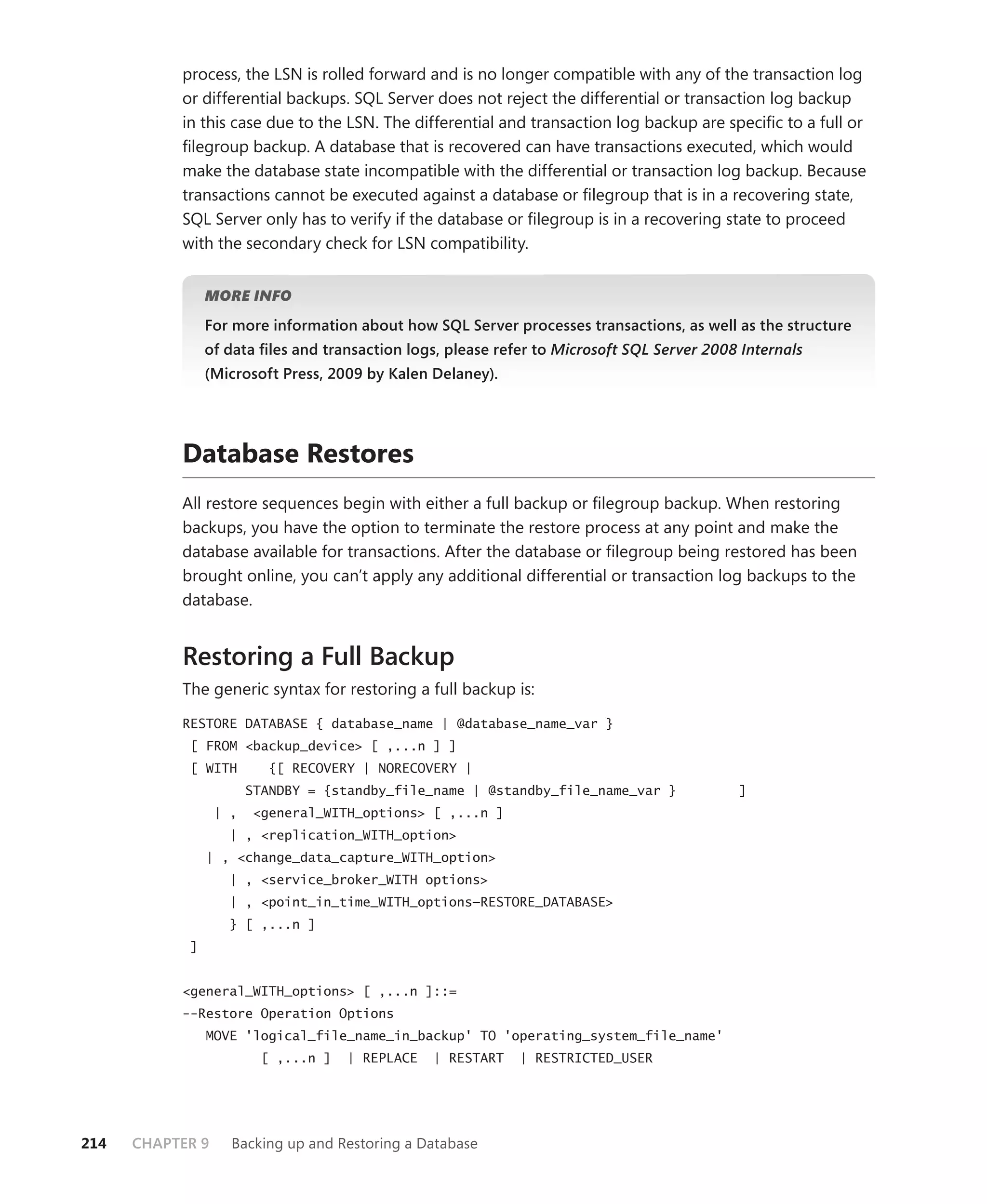 process, the LSN is rolled forward and is no longer compatible with any of the transaction log
           or differential backups. SQL Server does not reject the differential or transaction log backup
           in this case due to the LSN. The differential and transaction log backup are speciﬁc to a full or
           ﬁlegroup backup. A database that is recovered can have transactions executed, which would
           make the database state incompatible with the differential or transaction log backup. Because
           transactions cannot be executed against a database or ﬁlegroup that is in a recovering state,
           SQL Server only has to verify if the database or ﬁlegroup is in a recovering state to proceed
           with the secondary check for LSN compatibility.


                MORE INFO

                For more information about how SQL Server processes transactions, as well as the structure
                of data ﬁles and transaction logs, please refer to Microsoft SQL Server 2008 Internals
                (Microsoft Press, 2009 by Kalen Delaney).




           Database Restores
           All restore sequences begin with either a full backup or ﬁlegroup backup. When restoring
           backups, you have the option to terminate the restore process at any point and make the
           database available for transactions. After the database or ﬁlegroup being restored has been
           brought online, you can’t apply any additional differential or transaction log backups to the
           database.


           Restoring a Full Backup
           The generic syntax for restoring a full backup is:

           RESTORE DATABASE { database_name | @database_name_var }
            [ FROM <backup_device> [ ,...n ] ]
            [ WITH         {[ RECOVERY | NORECOVERY |
                        STANDBY = {standby_file_name | @standby_file_name_var }             ]
                  | ,   <general_WITH_options> [ ,...n ]
                    | , <replication_WITH_option>
                | , <change_data_capture_WITH_option>
                    | , <service_broker_WITH options>
                    | , <point_in_time_WITH_options—RESTORE_DATABASE>
                    } [ ,...n ]
            ]


           <general_WITH_options> [ ,...n ]::=
           --Restore Operation Options
                MOVE 'logical_file_name_in_backup' TO 'operating_system_file_name'
                         [ ,...n ]   | REPLACE   | RESTART   | RESTRICTED_USER




214   CHAPTER 9     Backing up and Restoring a Database
 