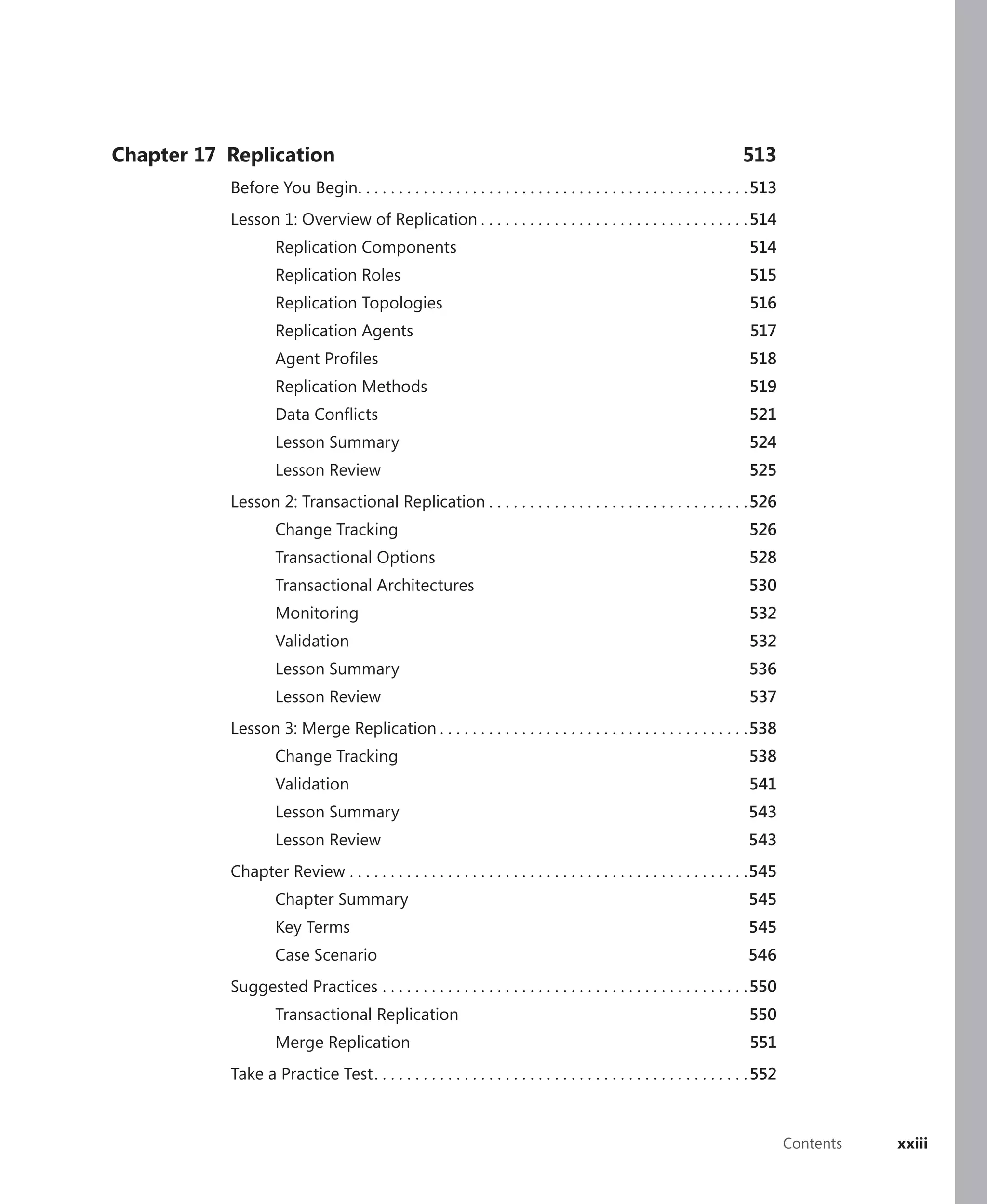 Chapter 17 Replication                                                                                                 513
           Before You Begin. . . . . . . . . . . . . . . . . . . . . . . . . . . . . . . . . . . . . . . . . . . . . . . . 513
           Lesson 1: Overview of Replication . . . . . . . . . . . . . . . . . . . . . . . . . . . . . . . . . 514
                    Replication Components                                                                               514
                    Replication Roles                                                                                    515
                    Replication Topologies                                                                               516
                    Replication Agents                                                                                   517
                    Agent Proﬁles                                                                                        518
                    Replication Methods                                                                                  519
                    Data Conﬂicts                                                                                        521
                    Lesson Summary                                                                                       524
                    Lesson Review                                                                                        525
           Lesson 2: Transactional Replication . . . . . . . . . . . . . . . . . . . . . . . . . . . . . . . . 526
                    Change Tracking                                                                                      526
                    Transactional Options                                                                                528
                    Transactional Architectures                                                                          530
                    Monitoring                                                                                           532
                    Validation                                                                                           532
                    Lesson Summary                                                                                       536
                    Lesson Review                                                                                        537
           Lesson 3: Merge Replication . . . . . . . . . . . . . . . . . . . . . . . . . . . . . . . . . . . . . .538
                    Change Tracking                                                                                      538
                    Validation                                                                                           541
                    Lesson Summary                                                                                       543
                    Lesson Review                                                                                        543
           Chapter Review . . . . . . . . . . . . . . . . . . . . . . . . . . . . . . . . . . . . . . . . . . . . . . . . .545
                    Chapter Summary                                                                                      545
                    Key Terms                                                                                            545
                    Case Scenario                                                                                       546
           Suggested Practices . . . . . . . . . . . . . . . . . . . . . . . . . . . . . . . . . . . . . . . . . . . . . 550
                    Transactional Replication                                                                            550
                    Merge Replication                                                                                    551
           Take a Practice Test . . . . . . . . . . . . . . . . . . . . . . . . . . . . . . . . . . . . . . . . . . . . . . 552



                                                                                                                                  Contents   xxiii
 