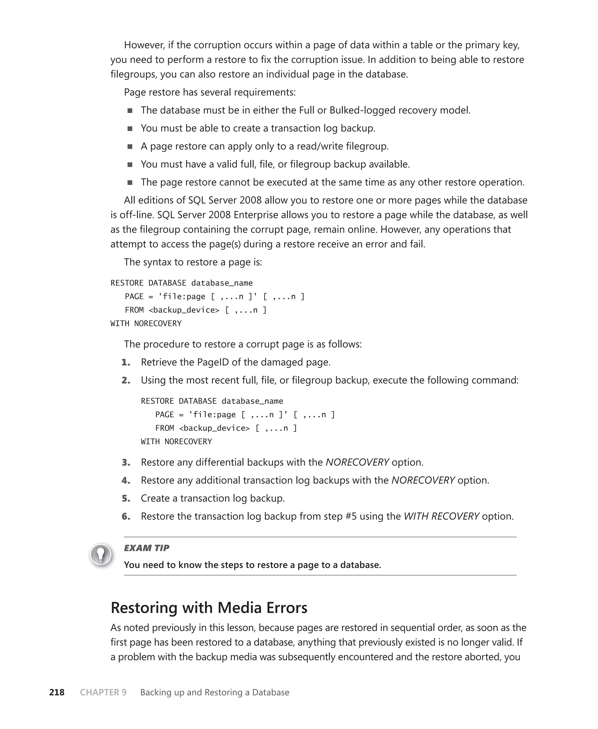However, if the corruption occurs within a page of data within a table or the primary key,
           you need to perform a restore to ﬁx the corruption issue. In addition to being able to restore
           ﬁlegroups, you can also restore an individual page in the database.
              Page restore has several requirements:
                   The database must be in either the Full or Bulked-logged recovery model.
                   You must be able to create a transaction log backup.
                   A page restore can apply only to a read/write ﬁlegroup.
                   You must have a valid full, ﬁle, or ﬁlegroup backup available.
                   The page restore cannot be executed at the same time as any other restore operation.
               All editions of SQL Server 2008 allow you to restore one or more pages while the database
           is off-line. SQL Server 2008 Enterprise allows you to restore a page while the database, as well
           as the ﬁlegroup containing the corrupt page, remain online. However, any operations that
           attempt to access the page(s) during a restore receive an error and fail.
              The syntax to restore a page is:
           RESTORE DATABASE database_name
              PAGE = 'file:page [ ,...n ]' [ ,...n ]
              FROM <backup_device> [ ,...n ]
           WITH NORECOVERY

              The procedure to restore a corrupt page is as follows:
             1.    Retrieve the PageID of the damaged page.
             2.    Using the most recent full, ﬁle, or ﬁlegroup backup, execute the following command:

                   RESTORE DATABASE database_name
                      PAGE = 'file:page [ ,...n ]' [ ,...n ]
                      FROM <backup_device> [ ,...n ]
                   WITH NORECOVERY

              3.   Restore any differential backups with the NORECOVERY option.
             4.    Restore any additional transaction log backups with the NORECOVERY option.
              5.   Create a transaction log backup.
             6.    Restore the transaction log backup from step #5 using the WITH RECOVERY option.


              EXAM TIP
              You need to know the steps to restore a page to a database.



           Restoring with Media Errors
           As noted previously in this lesson, because pages are restored in sequential order, as soon as the
           ﬁrst page has been restored to a database, anything that previously existed is no longer valid. If
           a problem with the backup media was subsequently encountered and the restore aborted, you


218   CHAPTER 9    Backing up and Restoring a Database
 