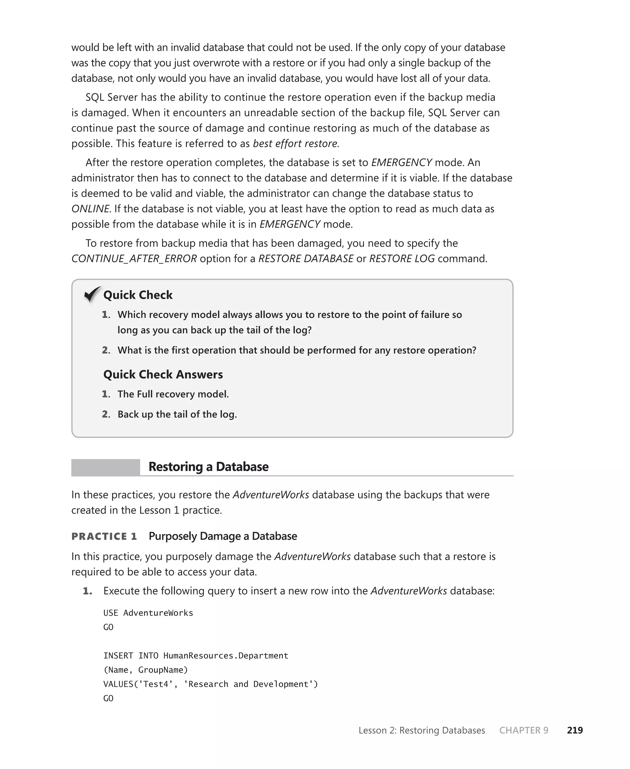 would be left with an invalid database that could not be used. If the only copy of your database
was the copy that you just overwrote with a restore or if you had only a single backup of the
database, not only would you have an invalid database, you would have lost all of your data.
    SQL Server has the ability to continue the restore operation even if the backup media
is damaged. When it encounters an unreadable section of the backup ﬁle, SQL Server can
continue past the source of damage and continue restoring as much of the database as
possible. This feature is referred to as best effort restore.
    After the restore operation completes, the database is set to EMERGENCY mode. An
administrator then has to connect to the database and determine if it is viable. If the database
is deemed to be valid and viable, the administrator can change the database status to
ONLINE. If the database is not viable, you at least have the option to read as much data as
possible from the database while it is in EMERGENCY mode.
  To restore from backup media that has been damaged, you need to specify the
CONTINUE_AFTER_ERROR option for a RESTORE DATABASE or RESTORE LOG command.


       Q
       Quick Check
       1 . Which recovery model always allows you to restore to the point of failure so
            long as you can back up the tail of the log?

       2. What is the ﬁrst operation that should be performed for any restore operation?

       Quick Check Answers
       1 . The Full recovery model.

       2. Back up the tail of the log.




 PR ACTICE        Restoring a Database

In these practices, you restore the AdventureWorks database using the backups that were
created in the Lesson 1 practice.

PR ACTICE 1        Purposely Damage a Database
In this practice, you purposely damage the AdventureWorks database such that a restore is
required to be able to access your data.
  1.   Execute the following query to insert a new row into the AdventureWorks database:

       USE AdventureWorks
       GO


       INSERT INTO HumanResources.Department
       (Name, GroupName)
       VALUES('Test4', 'Research and Development')
       GO


                                                                Lesson 2: Restoring Databases   CHAPTER 9   219
 