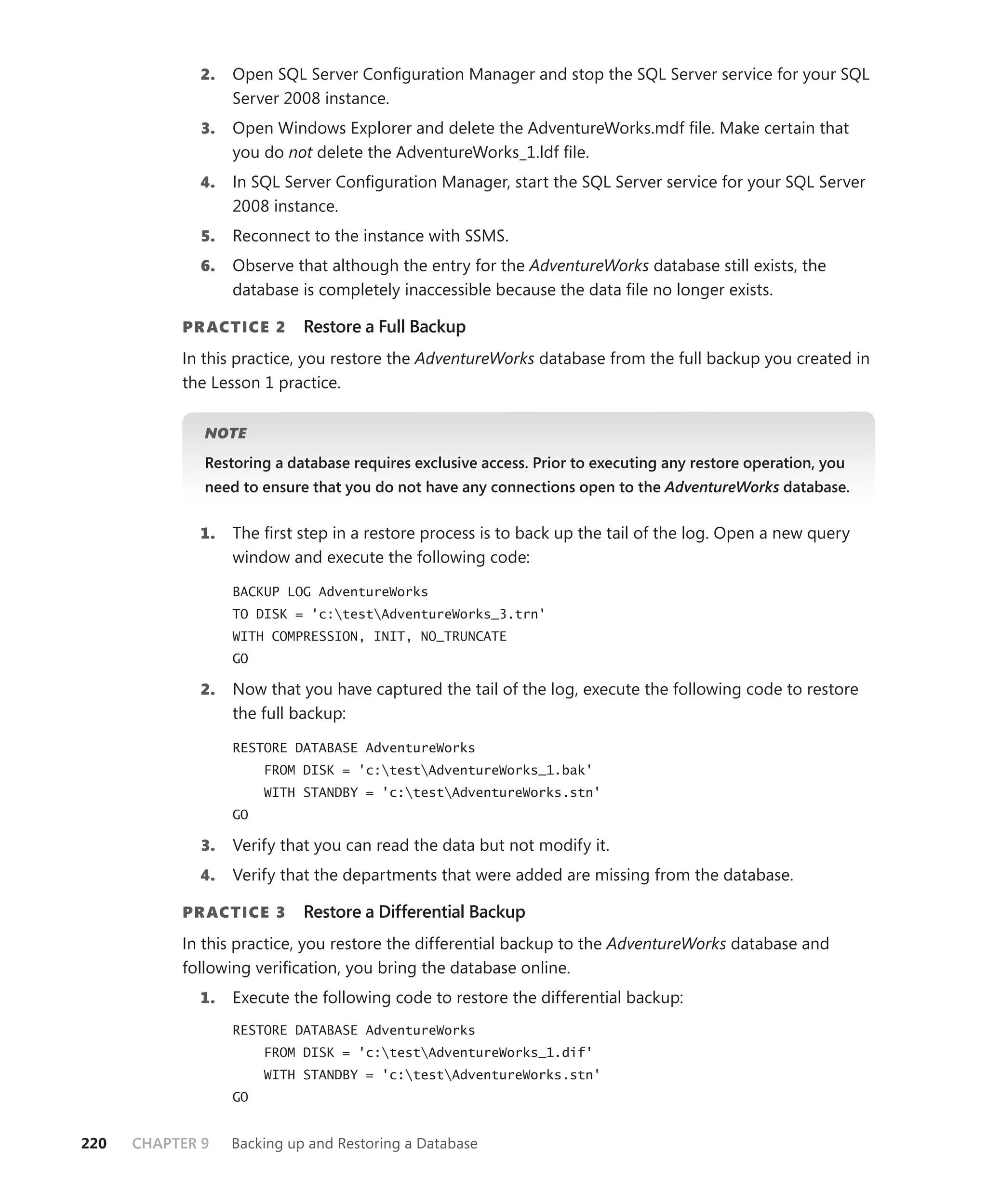 2.    Open SQL Server Conﬁguration Manager and stop the SQL Server service for your SQL
                   Server 2008 instance.
              3.   Open Windows Explorer and delete the AdventureWorks.mdf ﬁle. Make certain that
                   you do not delete the AdventureWorks_1.ldf ﬁle.
             4.    In SQL Server Conﬁguration Manager, start the SQL Server service for your SQL Server
                   2008 instance.
              5.   Reconnect to the instance with SSMS.
             6.    Observe that although the entry for the AdventureWorks database still exists, the
                   database is completely inaccessible because the data ﬁle no longer exists.

           PR ACTICE 2       Restore a Full Backup
           In this practice, you restore the AdventureWorks database from the full backup you created in
           the Lesson 1 practice.


              NOTE

              Restoring a database requires exclusive access. Prior to executing any restore operation, you
              need to ensure that you do not have any connections open to the AdventureWorks database.


             1.    The ﬁrst step in a restore process is to back up the tail of the log. Open a new query
                   window and execute the following code:

                   BACKUP LOG AdventureWorks
                   TO DISK = 'c:testAdventureWorks_3.trn'
                   WITH COMPRESSION, INIT, NO_TRUNCATE
                   GO

             2.    Now that you have captured the tail of the log, execute the following code to restore
                   the full backup:

                   RESTORE DATABASE AdventureWorks
                        FROM DISK = 'c:testAdventureWorks_1.bak'
                        WITH STANDBY = 'c:testAdventureWorks.stn'
                   GO

              3.   Verify that you can read the data but not modify it.
             4.    Verify that the departments that were added are missing from the database.

           PR ACTICE 3       Restore a Differential Backup
           In this practice, you restore the differential backup to the AdventureWorks database and
           following veriﬁcation, you bring the database online.
             1.    Execute the following code to restore the differential backup:
                   RESTORE DATABASE AdventureWorks
                        FROM DISK = 'c:testAdventureWorks_1.dif'
                        WITH STANDBY = 'c:testAdventureWorks.stn'
                   GO


220   CHAPTER 9    Backing up and Restoring a Database
 
