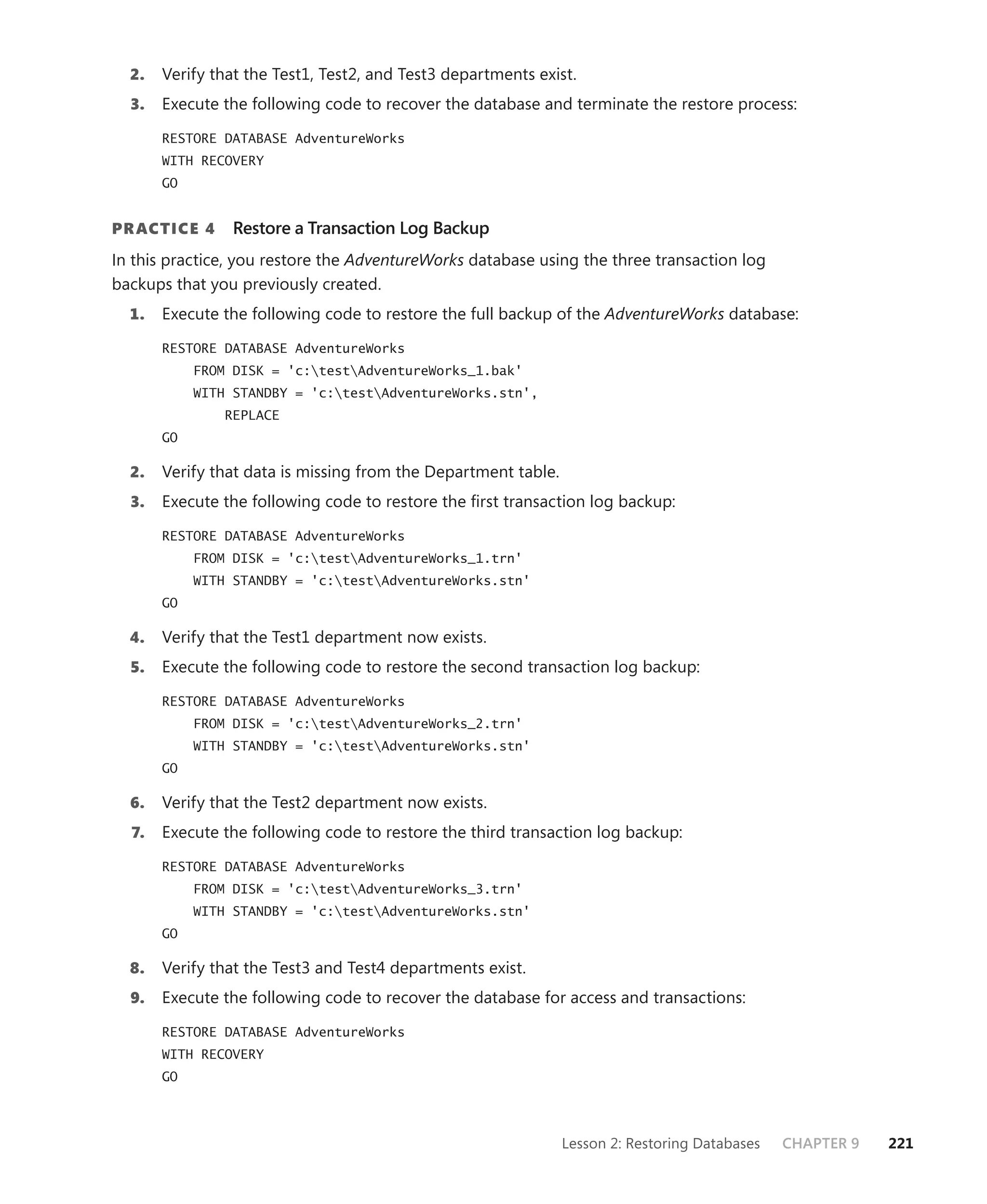 2.   Verify that the Test1, Test2, and Test3 departments exist.
  3.   Execute the following code to recover the database and terminate the restore process:

       RESTORE DATABASE AdventureWorks
       WITH RECOVERY
       GO


PR ACTICE 4      Restore a Transaction Log Backup
In this practice, you restore the AdventureWorks database using the three transaction log
backups that you previously created.
  1.   Execute the following code to restore the full backup of the AdventureWorks database:

       RESTORE DATABASE AdventureWorks
            FROM DISK = 'c:testAdventureWorks_1.bak'
            WITH STANDBY = 'c:testAdventureWorks.stn',
                REPLACE
       GO

  2.   Verify that data is missing from the Department table.
  3.   Execute the following code to restore the ﬁrst transaction log backup:

       RESTORE DATABASE AdventureWorks
            FROM DISK = 'c:testAdventureWorks_1.trn'
            WITH STANDBY = 'c:testAdventureWorks.stn'
       GO

  4.   Verify that the Test1 department now exists.
  5.   Execute the following code to restore the second transaction log backup:

       RESTORE DATABASE AdventureWorks
            FROM DISK = 'c:testAdventureWorks_2.trn'
            WITH STANDBY = 'c:testAdventureWorks.stn'
       GO

  6.   Verify that the Test2 department now exists.
  7.   Execute the following code to restore the third transaction log backup:

       RESTORE DATABASE AdventureWorks
            FROM DISK = 'c:testAdventureWorks_3.trn'
            WITH STANDBY = 'c:testAdventureWorks.stn'
       GO

  8.   Verify that the Test3 and Test4 departments exist.
  9.   Execute the following code to recover the database for access and transactions:

       RESTORE DATABASE AdventureWorks
       WITH RECOVERY
       GO




                                                                Lesson 2: Restoring Databases   CHAPTER 9   221
 