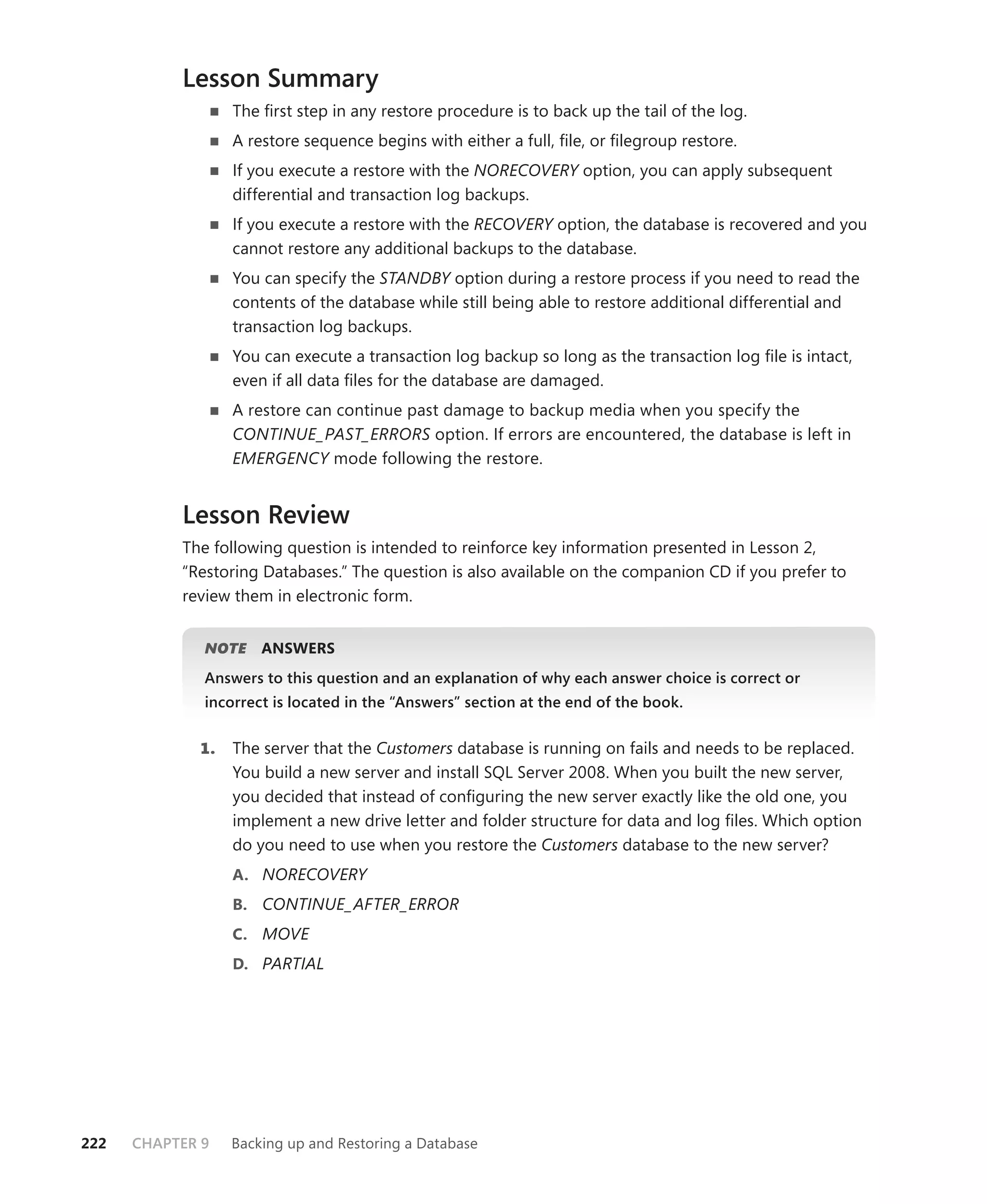 Lesson Summary
                  The ﬁrst step in any restore procedure is to back up the tail of the log.
                  A restore sequence begins with either a full, ﬁle, or ﬁlegroup restore.
                  If you execute a restore with the NORECOVERY option, you can apply subsequent
                  differential and transaction log backups.
                  If you execute a restore with the RECOVERY option, the database is recovered and you
                  cannot restore any additional backups to the database.
                  You can specify the STANDBY option during a restore process if you need to read the
                  contents of the database while still being able to restore additional differential and
                  transaction log backups.
                  You can execute a transaction log backup so long as the transaction log ﬁle is intact,
                  even if all data ﬁles for the database are damaged.
                  A restore can continue past damage to backup media when you specify the
                  CONTINUE_PAST_ERRORS option. If errors are encountered, the database is left in
                  EMERGENCY mode following the restore.


           Lesson Review
           The following question is intended to reinforce key information presented in Lesson 2,
           “Restoring Databases.” The question is also available on the companion CD if you prefer to
           review them in electronic form.


              NOTE
                 E    ANSWERS
              Answers to this question and an explanation of why each answer choice is correct or
              incorrect is located in the “Answers” section at the end of the book.


             1.   The server that the Customers database is running on fails and needs to be replaced.
                  You build a new server and install SQL Server 2008. When you built the new server,
                  you decided that instead of conﬁguring the new server exactly like the old one, you
                  implement a new drive letter and folder structure for data and log ﬁles. Which option
                  do you need to use when you restore the Customers database to the new server?
                  A. NORECOVERY
                  B. CONTINUE_AFTER_ERROR
                  C. MOVE
                  D. PARTIAL




222   CHAPTER 9   Backing up and Restoring a Database
 