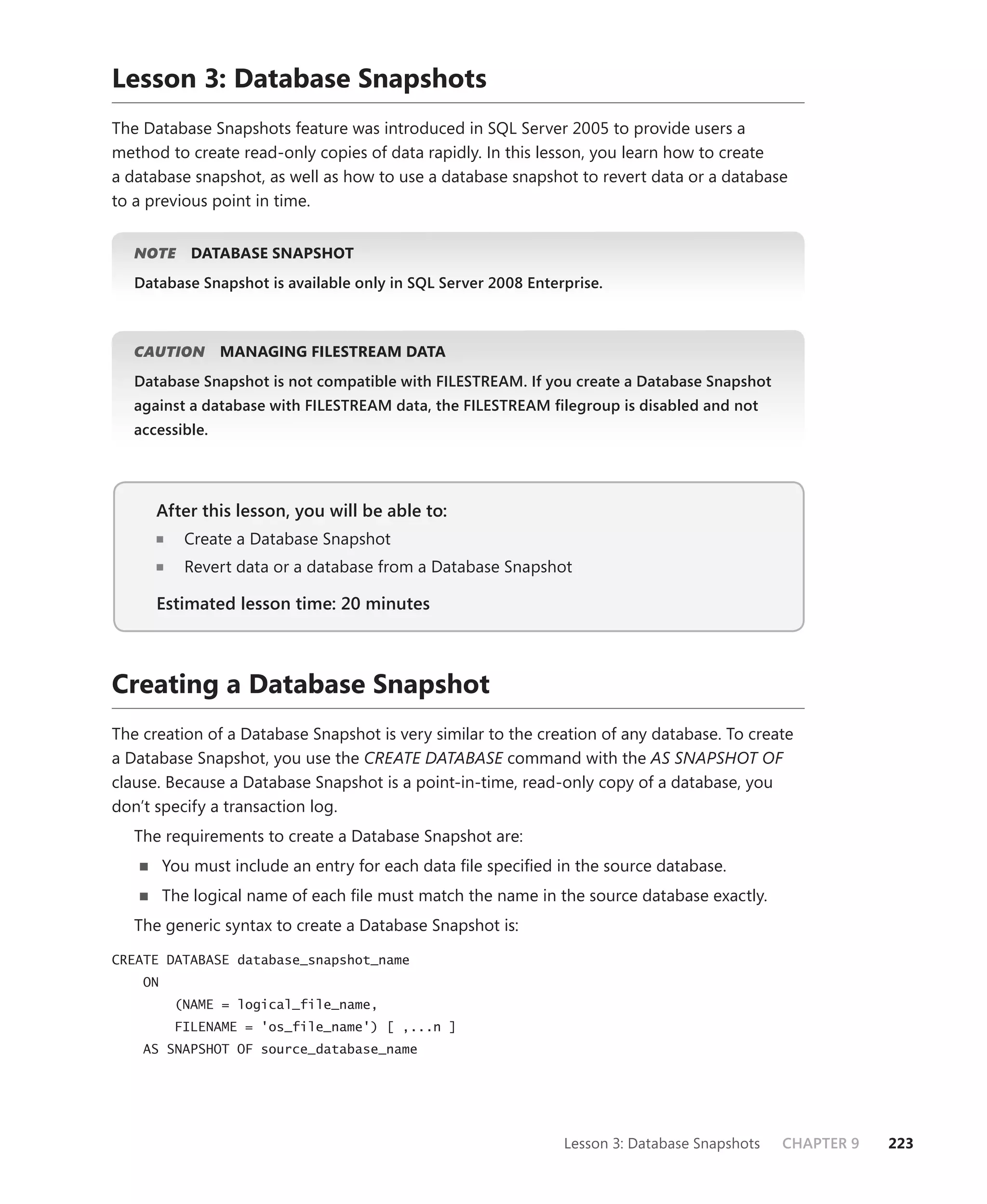 Lesson 3: Database Snapshots
The Database Snapshots feature was introduced in SQL Server 2005 to provide users a
method to create read-only copies of data rapidly. In this lesson, you learn how to create
a database snapshot, as well as how to use a database snapshot to revert data or a database
to a previous point in time.


   NOTE
      E     DATABASE SNAPSHOT
   Database Snapshot is available only in SQL Server 2008 Enterprise.



   CAUTION
         N       MANAGING FILESTREAM DATA
   Database Snapshot is not compatible with FILESTREAM. If you create a Database Snapshot
   against a database with FILESTREAM data, the FILESTREAM ﬁlegroup is disabled and not
   accessible.




      After this lesson, you will be able to:
                                          to:
            Create a Database Snapshot
            Revert data or a database from a Database Snapshot

      Estimated lesson time: 20 minutes



Creating a Database Snapshot
The creation of a Database Snapshot is very similar to the creation of any database. To create
a Database Snapshot, you use the CREATE DATABASE command with the AS SNAPSHOT OF
clause. Because a Database Snapshot is a point-in-time, read-only copy of a database, you
don’t specify a transaction log.
   The requirements to create a Database Snapshot are:
         You must include an entry for each data ﬁle speciﬁed in the source database.
         The logical name of each ﬁle must match the name in the source database exactly.
   The generic syntax to create a Database Snapshot is:
CREATE DATABASE database_snapshot_name
    ON
          (NAME = logical_file_name,
          FILENAME = 'os_file_name') [ ,...n ]
    AS SNAPSHOT OF source_database_name




                                                               Lesson 3: Database Snapshots   CHAPTER 9   223
 