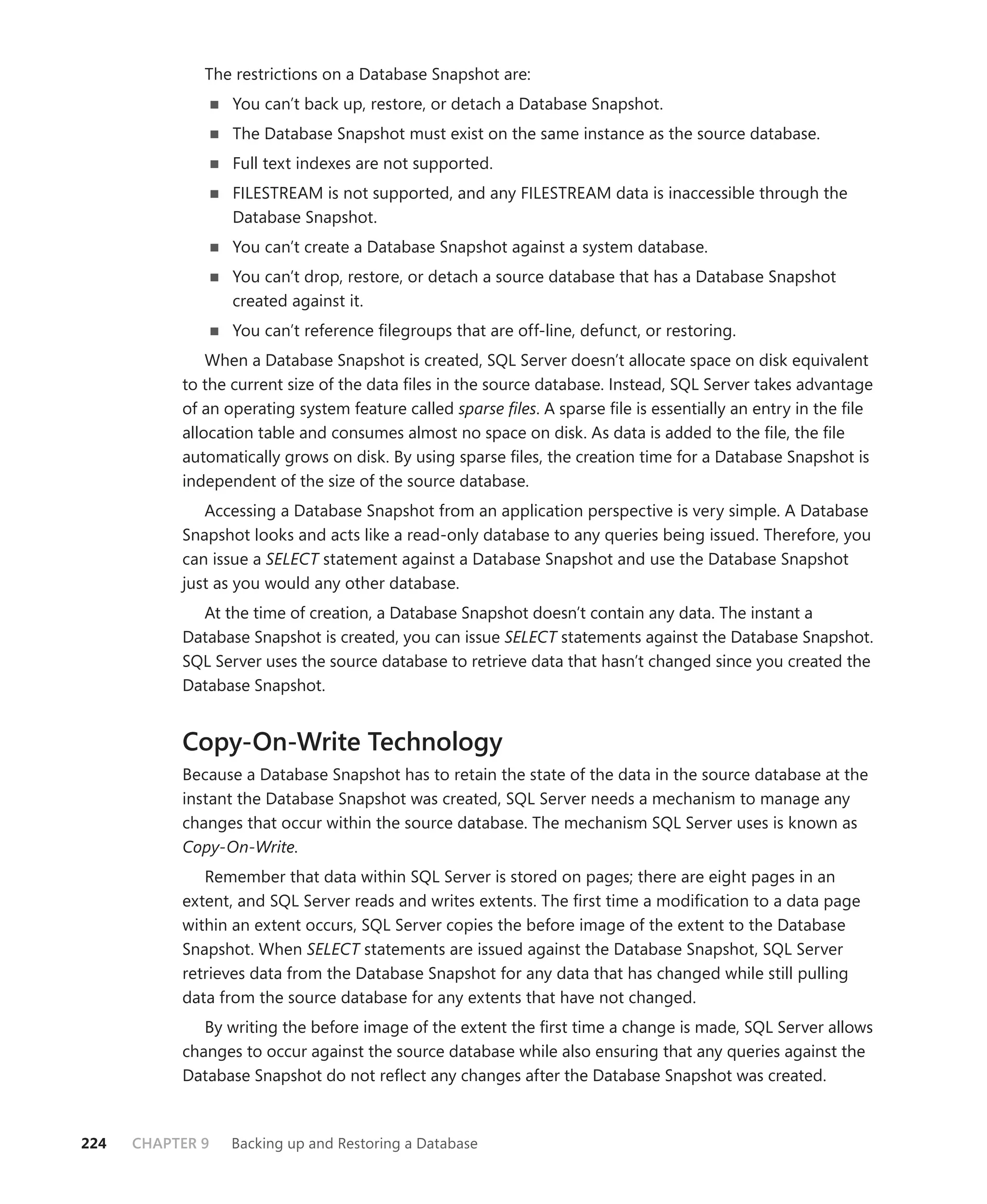 The restrictions on a Database Snapshot are:
                  You can’t back up, restore, or detach a Database Snapshot.
                  The Database Snapshot must exist on the same instance as the source database.
                  Full text indexes are not supported.
                  FILESTREAM is not supported, and any FILESTREAM data is inaccessible through the
                  Database Snapshot.
                  You can’t create a Database Snapshot against a system database.
                  You can’t drop, restore, or detach a source database that has a Database Snapshot
                  created against it.
                  You can’t reference ﬁlegroups that are off-line, defunct, or restoring.
               When a Database Snapshot is created, SQL Server doesn’t allocate space on disk equivalent
           to the current size of the data ﬁles in the source database. Instead, SQL Server takes advantage
           of an operating system feature called sparse ﬁles. A sparse ﬁle is essentially an entry in the ﬁle
           allocation table and consumes almost no space on disk. As data is added to the ﬁle, the ﬁle
           automatically grows on disk. By using sparse ﬁles, the creation time for a Database Snapshot is
           independent of the size of the source database.
              Accessing a Database Snapshot from an application perspective is very simple. A Database
           Snapshot looks and acts like a read-only database to any queries being issued. Therefore, you
           can issue a SELECT statement against a Database Snapshot and use the Database Snapshot
           just as you would any other database.
             At the time of creation, a Database Snapshot doesn’t contain any data. The instant a
           Database Snapshot is created, you can issue SELECT statements against the Database Snapshot.
           SQL Server uses the source database to retrieve data that hasn’t changed since you created the
           Database Snapshot.


           Copy-On-Write Technology
           Because a Database Snapshot has to retain the state of the data in the source database at the
           instant the Database Snapshot was created, SQL Server needs a mechanism to manage any
           changes that occur within the source database. The mechanism SQL Server uses is known as
           Copy-On-Write.
              Remember that data within SQL Server is stored on pages; there are eight pages in an
           extent, and SQL Server reads and writes extents. The ﬁrst time a modiﬁcation to a data page
           within an extent occurs, SQL Server copies the before image of the extent to the Database
           Snapshot. When SELECT statements are issued against the Database Snapshot, SQL Server
           retrieves data from the Database Snapshot for any data that has changed while still pulling
           data from the source database for any extents that have not changed.
              By writing the before image of the extent the ﬁrst time a change is made, SQL Server allows
           changes to occur against the source database while also ensuring that any queries against the
           Database Snapshot do not reﬂect any changes after the Database Snapshot was created.



224   CHAPTER 9   Backing up and Restoring a Database
 