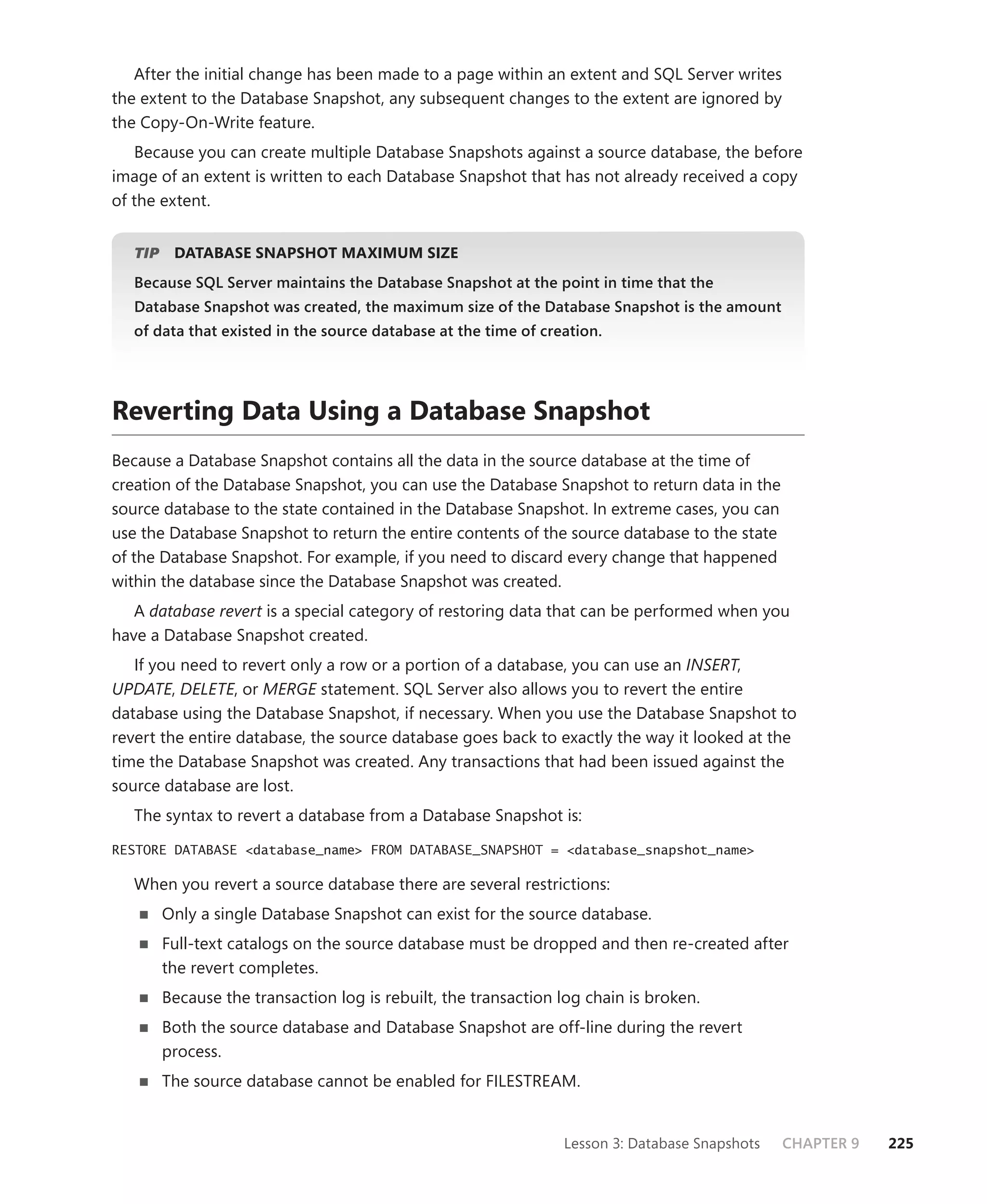 After the initial change has been made to a page within an extent and SQL Server writes
the extent to the Database Snapshot, any subsequent changes to the extent are ignored by
the Copy-On-Write feature.
   Because you can create multiple Database Snapshots against a source database, the before
image of an extent is written to each Database Snapshot that has not already received a copy
of the extent.


   TIP
     P    DATABASE SNAPSHOT MAXIMUM SIZE
   Because SQL Server maintains the Database Snapshot at the point in time that the
   Database Snapshot was created, the maximum size of the Database Snapshot is the amount
   of data that existed in the source database at the time of creation.




Reverting Data Using a Database Snapshot
Because a Database Snapshot contains all the data in the source database at the time of
creation of the Database Snapshot, you can use the Database Snapshot to return data in the
source database to the state contained in the Database Snapshot. In extreme cases, you can
use the Database Snapshot to return the entire contents of the source database to the state
of the Database Snapshot. For example, if you need to discard every change that happened
within the database since the Database Snapshot was created.
   A database revert is a special category of restoring data that can be performed when you
have a Database Snapshot created.
   If you need to revert only a row or a portion of a database, you can use an INSERT,
UPDATE, DELETE, or MERGE statement. SQL Server also allows you to revert the entire
database using the Database Snapshot, if necessary. When you use the Database Snapshot to
revert the entire database, the source database goes back to exactly the way it looked at the
time the Database Snapshot was created. Any transactions that had been issued against the
source database are lost.
   The syntax to revert a database from a Database Snapshot is:

RESTORE DATABASE <database_name> FROM DATABASE_SNAPSHOT = <database_snapshot_name>

   When you revert a source database there are several restrictions:
         Only a single Database Snapshot can exist for the source database.
         Full-text catalogs on the source database must be dropped and then re-created after
         the revert completes.
         Because the transaction log is rebuilt, the transaction log chain is broken.
         Both the source database and Database Snapshot are off-line during the revert
         process.
         The source database cannot be enabled for FILESTREAM.


                                                                 Lesson 3: Database Snapshots   CHAPTER 9   225
 