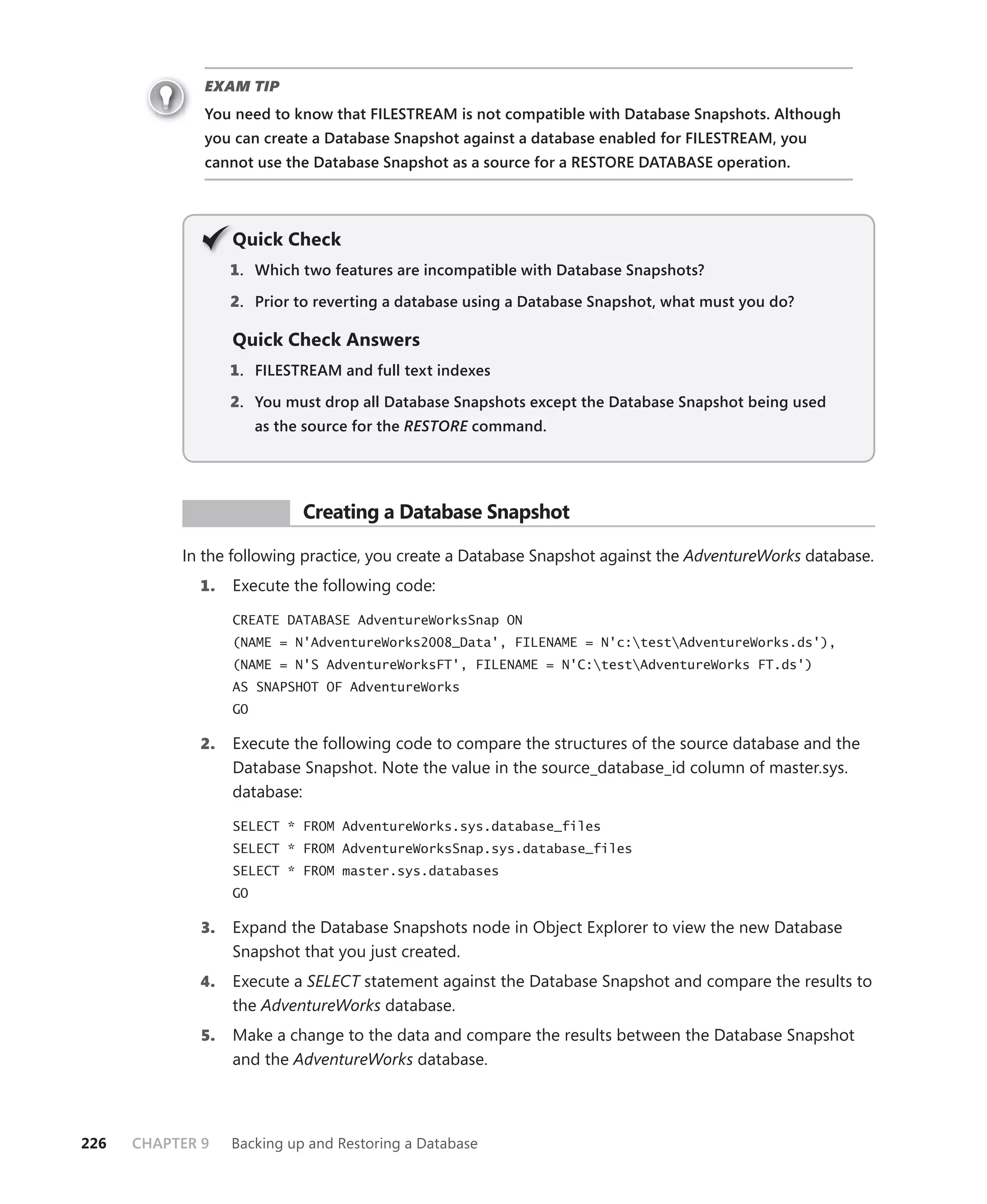 EXAM TIP
              You need to know that FILESTREAM is not compatible with Database Snapshots. Although
              you can create a Database Snapshot against a database enabled for FILESTREAM, you
              cannot use the Database Snapshot as a source for a RESTORE DATABASE operation.




                   Q
                   Quick Check
                   1 . Which two features are incompatible with Database Snapshots?

                   2. Prior to reverting a database using a Database Snapshot, what must you do?

                   Quick Check Answers
                   1 . FILESTREAM and full text indexes

                   2. You must drop all Database Snapshots except the Database Snapshot being used
                        as the source for the RESTORE command.
                                                    E




            PR ACTICE         Creating a Database Snapshot

           In the following practice, you create a Database Snapshot against the AdventureWorks database.
             1.    Execute the following code:

                   CREATE DATABASE AdventureWorksSnap ON
                   (NAME = N'AdventureWorks2008_Data', FILENAME = N'c:testAdventureWorks.ds'),
                   (NAME = N'S AdventureWorksFT', FILENAME = N'C:testAdventureWorks FT.ds')
                   AS SNAPSHOT OF AdventureWorks
                   GO

             2.    Execute the following code to compare the structures of the source database and the
                   Database Snapshot. Note the value in the source_database_id column of master.sys.
                   database:

                   SELECT * FROM AdventureWorks.sys.database_files
                   SELECT * FROM AdventureWorksSnap.sys.database_files
                   SELECT * FROM master.sys.databases
                   GO

              3.   Expand the Database Snapshots node in Object Explorer to view the new Database
                   Snapshot that you just created.
             4.    Execute a SELECT statement against the Database Snapshot and compare the results to
                   the AdventureWorks database.
              5.   Make a change to the data and compare the results between the Database Snapshot
                   and the AdventureWorks database.



226   CHAPTER 9    Backing up and Restoring a Database
 