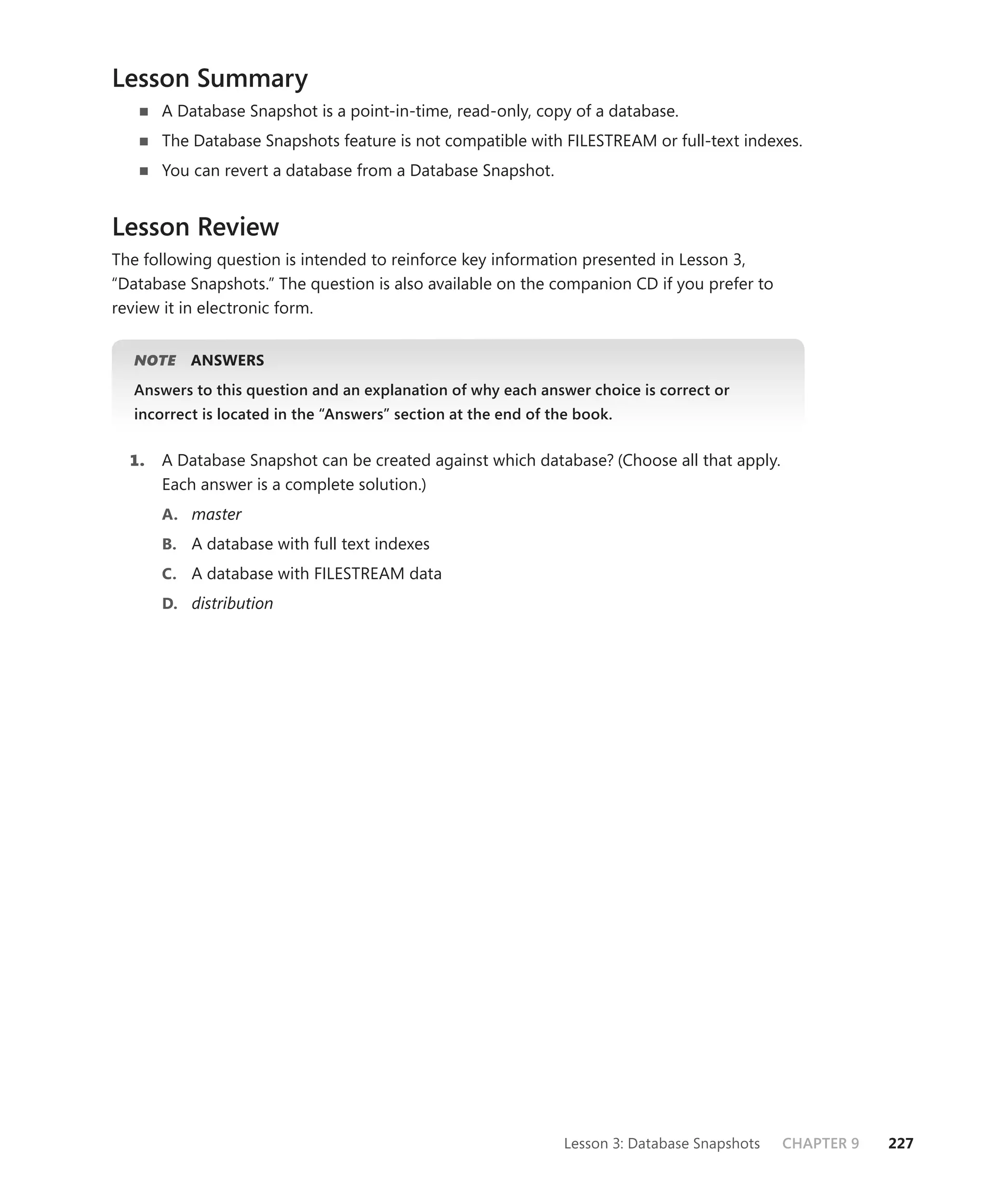 Lesson Summary
       A Database Snapshot is a point-in-time, read-only, copy of a database.
       The Database Snapshots feature is not compatible with FILESTREAM or full-text indexes.
       You can revert a database from a Database Snapshot.


Lesson Review
The following question is intended to reinforce key information presented in Lesson 3,
“Database Snapshots.” The question is also available on the companion CD if you prefer to
review it in electronic form.


  NOTE
     E    ANSWERS
  Answers to this question and an explanation of why each answer choice is correct or
  incorrect is located in the “Answers” section at the end of the book.


  1.   A Database Snapshot can be created against which database? (Choose all that apply.
       Each answer is a complete solution.)
       A. master
       B. A database with full text indexes
       C. A database with FILESTREAM data
       D. distribution




                                                                Lesson 3: Database Snapshots   CHAPTER 9   227
 