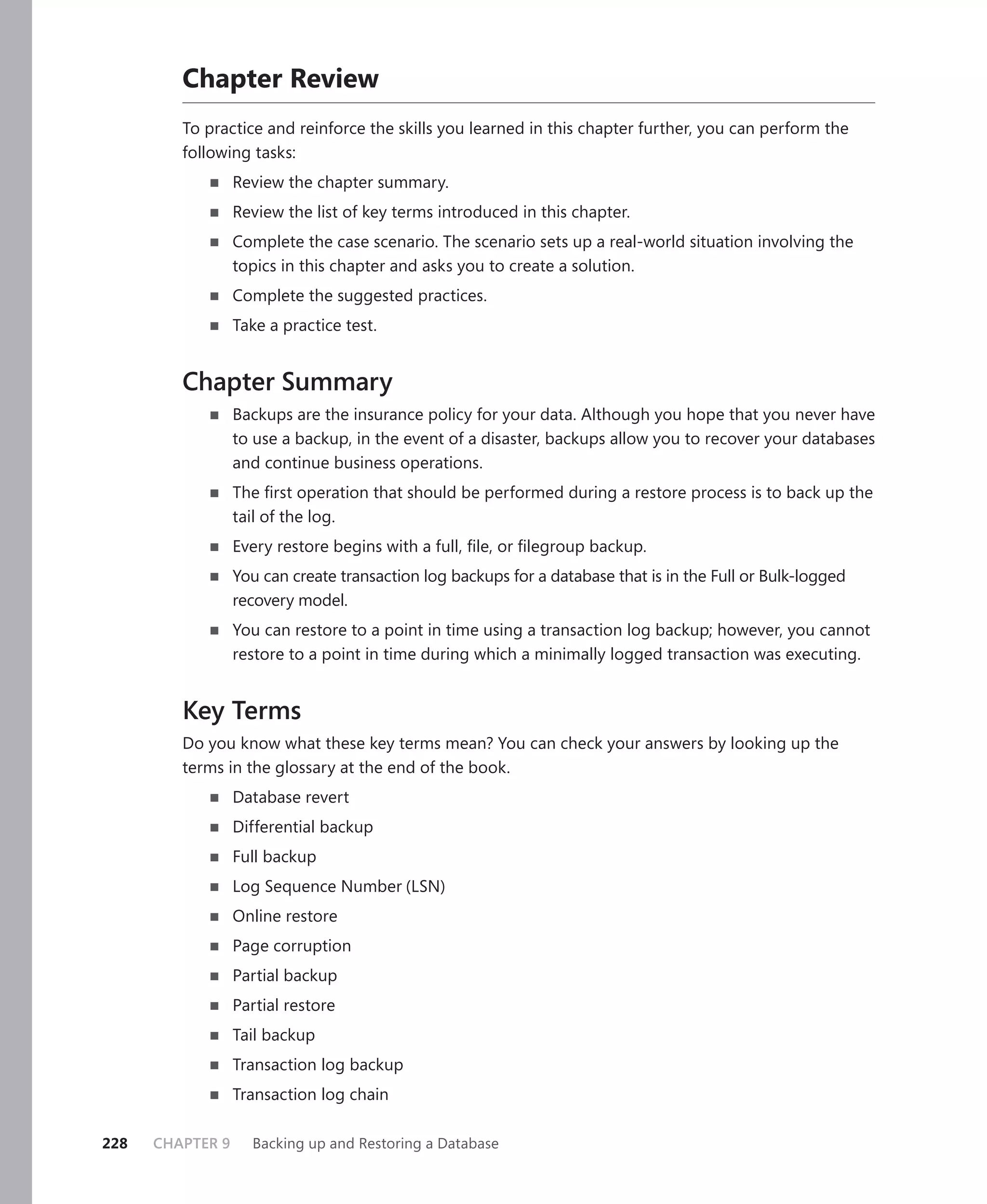 Chapter Review
         To practice and reinforce the skills you learned in this chapter further, you can perform the
         following tasks:
                  Review the chapter summary.
                  Review the list of key terms introduced in this chapter.
                  Complete the case scenario. The scenario sets up a real-world situation involving the
                  topics in this chapter and asks you to create a solution.
                  Complete the suggested practices.
                  Take a practice test.


         Chapter Summary
                  Backups are the insurance policy for your data. Although you hope that you never have
                  to use a backup, in the event of a disaster, backups allow you to recover your databases
                  and continue business operations.
                  The ﬁrst operation that should be performed during a restore process is to back up the
                  tail of the log.
                  Every restore begins with a full, ﬁle, or ﬁlegroup backup.
                  You can create transaction log backups for a database that is in the Full or Bulk-logged
                  recovery model.
                  You can restore to a point in time using a transaction log backup; however, you cannot
                  restore to a point in time during which a minimally logged transaction was executing.


         Key Terms
         Do you know what these key terms mean? You can check your answers by looking up the
         terms in the glossary at the end of the book.
                  Database revert
                  Differential backup
                  Full backup
                  Log Sequence Number (LSN)
                  Online restore
                  Page corruption
                  Partial backup
                  Partial restore
                  Tail backup
                  Transaction log backup
                  Transaction log chain

228   CHAPTER 9     Backing up and Restoring a Database
 