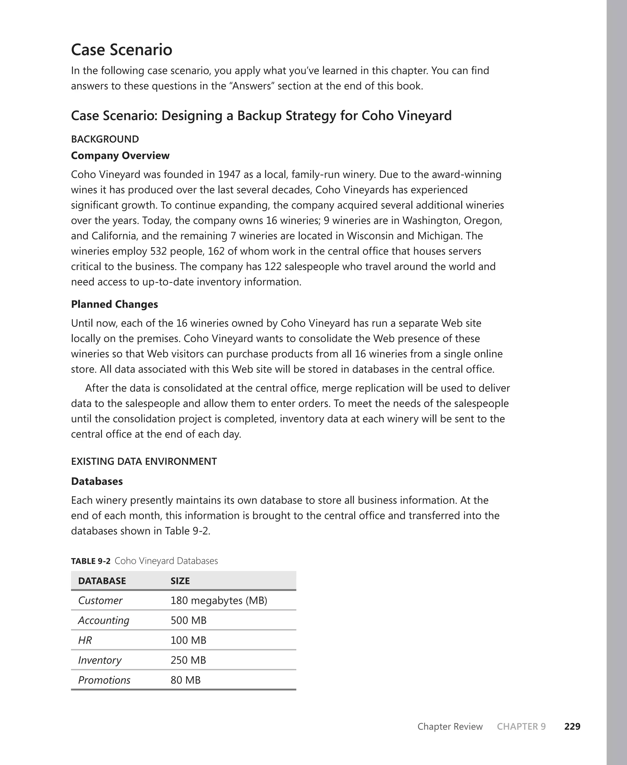 Case Scenario
In the following case scenario, you apply what you’ve learned in this chapter. You can ﬁnd
answers to these questions in the “Answers” section at the end of this book.

Case Scenario: Designing a Backup Strategy for Coho Vineyard
BACKGROUND
Company Overview
Coho Vineyard was founded in 1947 as a local, family-run winery. Due to the award-winning
wines it has produced over the last several decades, Coho Vineyards has experienced
signiﬁcant growth. To continue expanding, the company acquired several additional wineries
over the years. Today, the company owns 16 wineries; 9 wineries are in Washington, Oregon,
and California, and the remaining 7 wineries are located in Wisconsin and Michigan. The
wineries employ 532 people, 162 of whom work in the central ofﬁce that houses servers
critical to the business. The company has 122 salespeople who travel around the world and
need access to up-to-date inventory information.

Planned Changes
Until now, each of the 16 wineries owned by Coho Vineyard has run a separate Web site
locally on the premises. Coho Vineyard wants to consolidate the Web presence of these
wineries so that Web visitors can purchase products from all 16 wineries from a single online
store. All data associated with this Web site will be stored in databases in the central ofﬁce.
   After the data is consolidated at the central ofﬁce, merge replication will be used to deliver
data to the salespeople and allow them to enter orders. To meet the needs of the salespeople
until the consolidation project is completed, inventory data at each winery will be sent to the
central ofﬁce at the end of each day.

EXISTING DATA ENVIRONMENT

Databases
Each winery presently maintains its own database to store all business information. At the
end of each month, this information is brought to the central ofﬁce and transferred into the
databases shown in Table 9-2.

TABLE 9-2 Coho Vineyard Databases

 DATABASE             SIZE

 Customer             180 megabytes (MB)
 Accounting           500 MB
 HR                   100 MB
 Inventory            250 MB
 Promotions           80 MB



                                                                            Chapter Review    CHAPTER 9   229
 