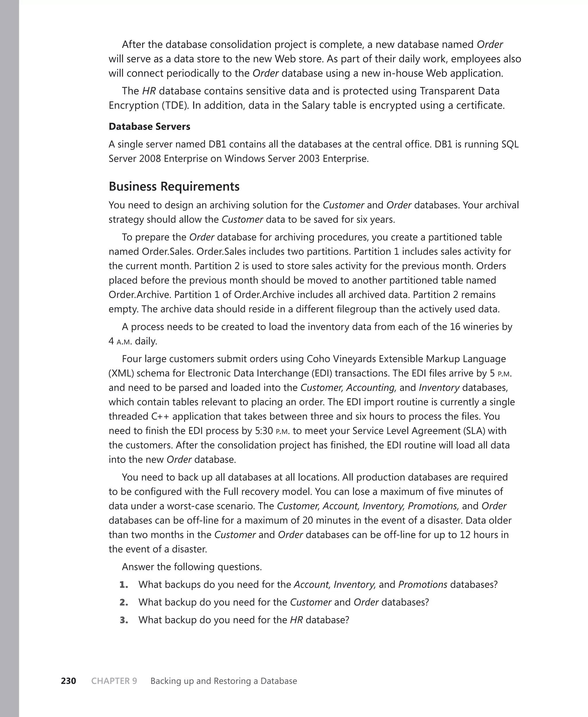 After the database consolidation project is complete, a new database named Order
         will serve as a data store to the new Web store. As part of their daily work, employees also
         will connect periodically to the Order database using a new in-house Web application.
           The HR database contains sensitive data and is protected using Transparent Data
         Encryption (TDE). In addition, data in the Salary table is encrypted using a certiﬁcate.

         Database Servers
         A single server named DB1 contains all the databases at the central ofﬁce. DB1 is running SQL
         Server 2008 Enterprise on Windows Server 2003 Enterprise.

         Business Requirements
         You need to design an archiving solution for the Customer and Order databases. Your archival
         strategy should allow the Customer data to be saved for six years.
            To prepare the Order database for archiving procedures, you create a partitioned table
         named Order.Sales. Order.Sales includes two partitions. Partition 1 includes sales activity for
         the current month. Partition 2 is used to store sales activity for the previous month. Orders
         placed before the previous month should be moved to another partitioned table named
         Order.Archive. Partition 1 of Order.Archive includes all archived data. Partition 2 remains
         empty. The archive data should reside in a different ﬁlegroup than the actively used data.
            A process needs to be created to load the inventory data from each of the 16 wineries by
         4 A.M. daily.
            Four large customers submit orders using Coho Vineyards Extensible Markup Language
         (XML) schema for Electronic Data Interchange (EDI) transactions. The EDI ﬁles arrive by 5 P.M.
         and need to be parsed and loaded into the Customer, Accounting, and Inventory databases,
         which contain tables relevant to placing an order. The EDI import routine is currently a single
         threaded C++ application that takes between three and six hours to process the ﬁles. You
         need to ﬁnish the EDI process by 5:30 P.M. to meet your Service Level Agreement (SLA) with
         the customers. After the consolidation project has ﬁnished, the EDI routine will load all data
         into the new Order database.
            You need to back up all databases at all locations. All production databases are required
         to be conﬁgured with the Full recovery model. You can lose a maximum of ﬁve minutes of
         data under a worst-case scenario. The Customer, Account, Inventory, Promotions, and Order
         databases can be off-line for a maximum of 20 minutes in the event of a disaster. Data older
         than two months in the Customer and Order databases can be off-line for up to 12 hours in
         the event of a disaster.
            Answer the following questions.
           1.     What backups do you need for the Account, Inventory, and Promotions databases?
           2.     What backup do you need for the Customer and Order databases?
           3.     What backup do you need for the HR database?




230   CHAPTER 9     Backing up and Restoring a Database
 