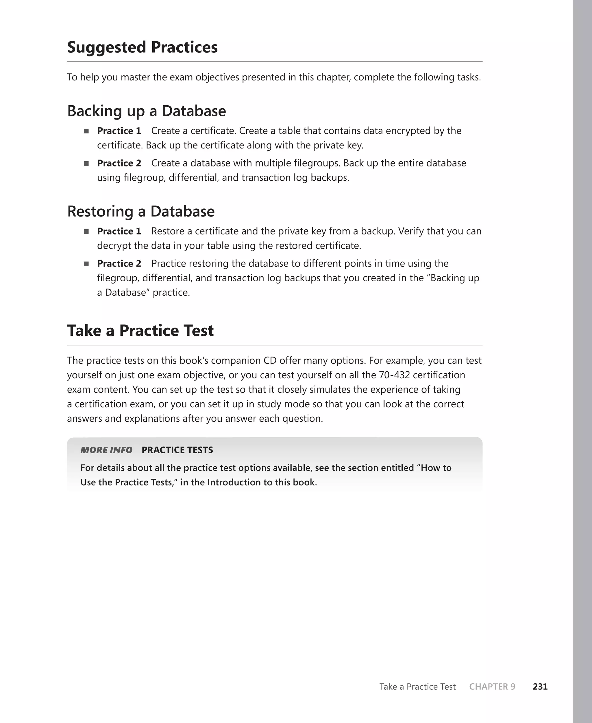 Suggested Practices
To help you master the exam objectives presented in this chapter, complete the following tasks.


Backing up a Database
       Practice 1 Create a certiﬁcate. Create a table that contains data encrypted by the
       certiﬁcate. Back up the certiﬁcate along with the private key.
       Practice 2 Create a database with multiple ﬁlegroups. Back up the entire database
       using ﬁlegroup, differential, and transaction log backups.


Restoring a Database
       Practice 1 Restore a certiﬁcate and the private key from a backup. Verify that you can
       decrypt the data in your table using the restored certiﬁcate.
       Practice 2  Practice restoring the database to different points in time using the
       ﬁlegroup, differential, and transaction log backups that you created in the “Backing up
       a Database” practice.


Take a Practice Test
The practice tests on this book’s companion CD offer many options. For example, you can test
yourself on just one exam objective, or you can test yourself on all the 70-432 certiﬁcation
exam content. You can set up the test so that it closely simulates the experience of taking
a certiﬁcation exam, or you can set it up in study mode so that you can look at the correct
answers and explanations after you answer each question.


   MORE INFO        PRACTICE TESTS
   For details about all the practice test options available, see the section entitled “How to
   Use the Practice Tests,” in the Introduction to this book.




                                                                            Take a Practice Test   CHAPTER 9   231
 