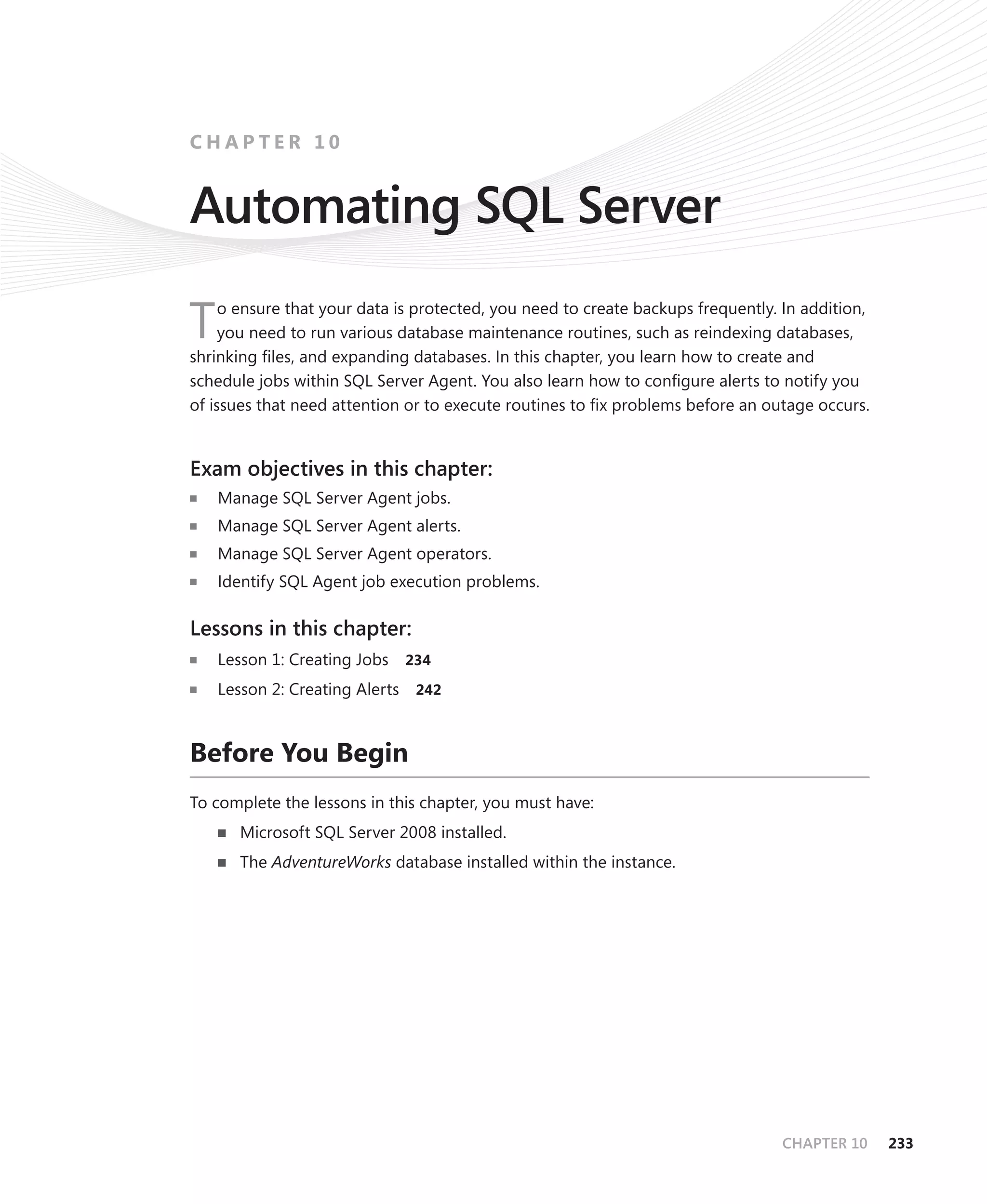 CHAPTER 10


Automating SQL Server
     o ensure that your data is protected, you need to create backups frequently. In addition,
T    you need to run various database maintenance routines, such as reindexing databases,
shrinking ﬁles, and expanding databases. In this chapter, you learn how to create and
schedule jobs within SQL Server Agent. You also learn how to conﬁgure alerts to notify you
of issues that need attention or to execute routines to ﬁx problems before an outage occurs.


Exam objectives in this chapter:
    Manage SQL Server Agent jobs.
    Manage SQL Server Agent alerts.
    Manage SQL Server Agent operators.
    Identify SQL Agent job execution problems.

Lessons in this chapter:
    Lesson 1: Creating Jobs   234

    Lesson 2: Creating Alerts 242



Before You Begin
To complete the lessons in this chapter, you must have:
       Microsoft SQL Server 2008 installed.
       The AdventureWorks database installed within the instance.




                                                                                 CHAPTER 10      233
 