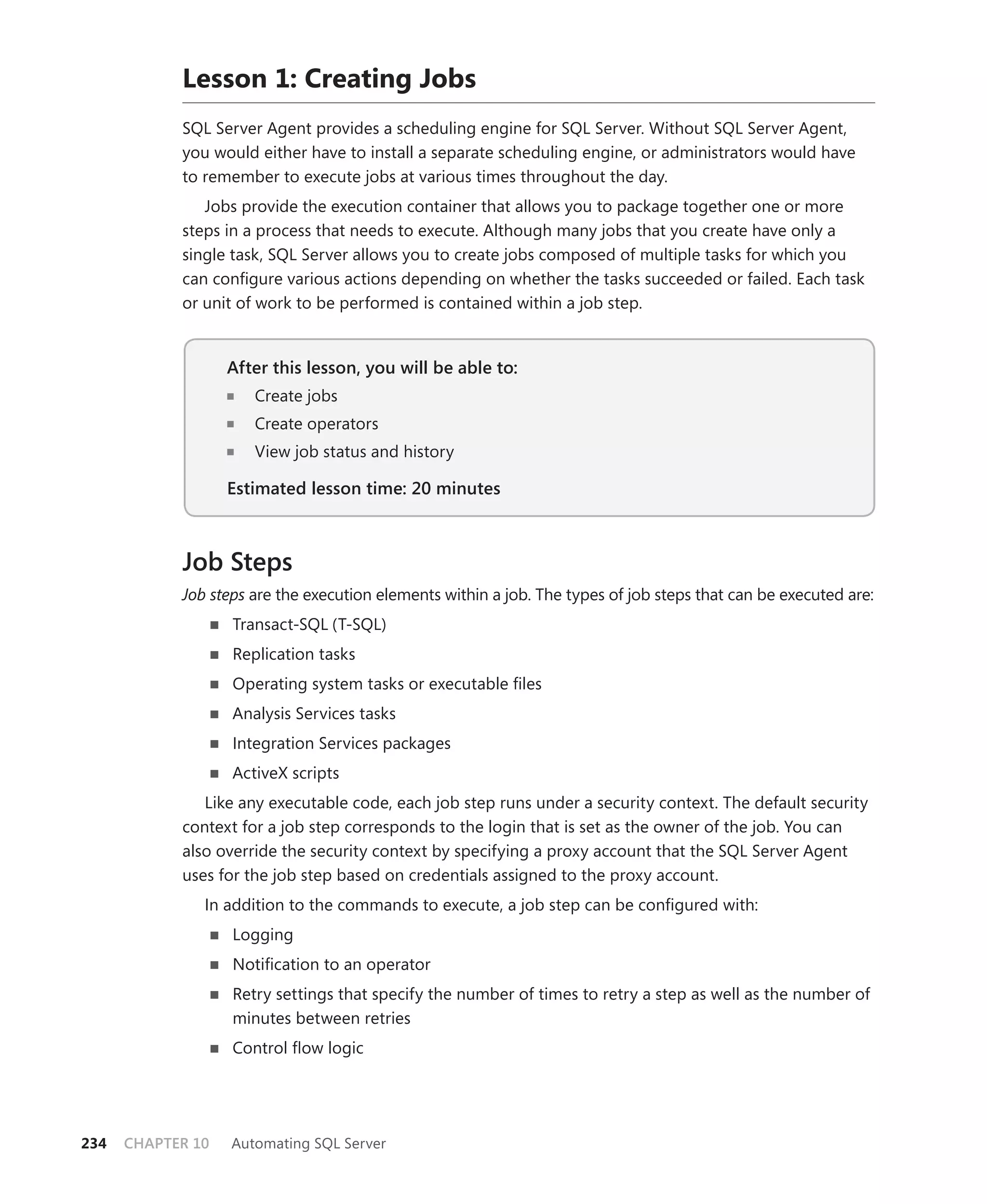 Lesson 1: Creating Jobs
            SQL Server Agent provides a scheduling engine for SQL Server. Without SQL Server Agent,
            you would either have to install a separate scheduling engine, or administrators would have
            to remember to execute jobs at various times throughout the day.
               Jobs provide the execution container that allows you to package together one or more
            steps in a process that needs to execute. Although many jobs that you create have only a
            single task, SQL Server allows you to create jobs composed of multiple tasks for which you
            can conﬁgure various actions depending on whether the tasks succeeded or failed. Each task
            or unit of work to be performed is contained within a job step.


                   After this lesson, you will be able to:
                      Create jobs
                      Create operators
                      View job status and history

                   Estimated lesson time: 20 minutes



            Job Steps
            Job steps are the execution elements within a job. The types of job steps that can be executed are:
                   Transact-SQL (T-SQL)
                   Replication tasks
                   Operating system tasks or executable ﬁles
                   Analysis Services tasks
                   Integration Services packages
                   ActiveX scripts
               Like any executable code, each job step runs under a security context. The default security
            context for a job step corresponds to the login that is set as the owner of the job. You can
            also override the security context by specifying a proxy account that the SQL Server Agent
            uses for the job step based on credentials assigned to the proxy account.
               In addition to the commands to execute, a job step can be conﬁgured with:
                   Logging
                   Notiﬁcation to an operator
                   Retry settings that specify the number of times to retry a step as well as the number of
                   minutes between retries
                   Control ﬂow logic




234   CHAPTER 10   Automating SQL Server
 
