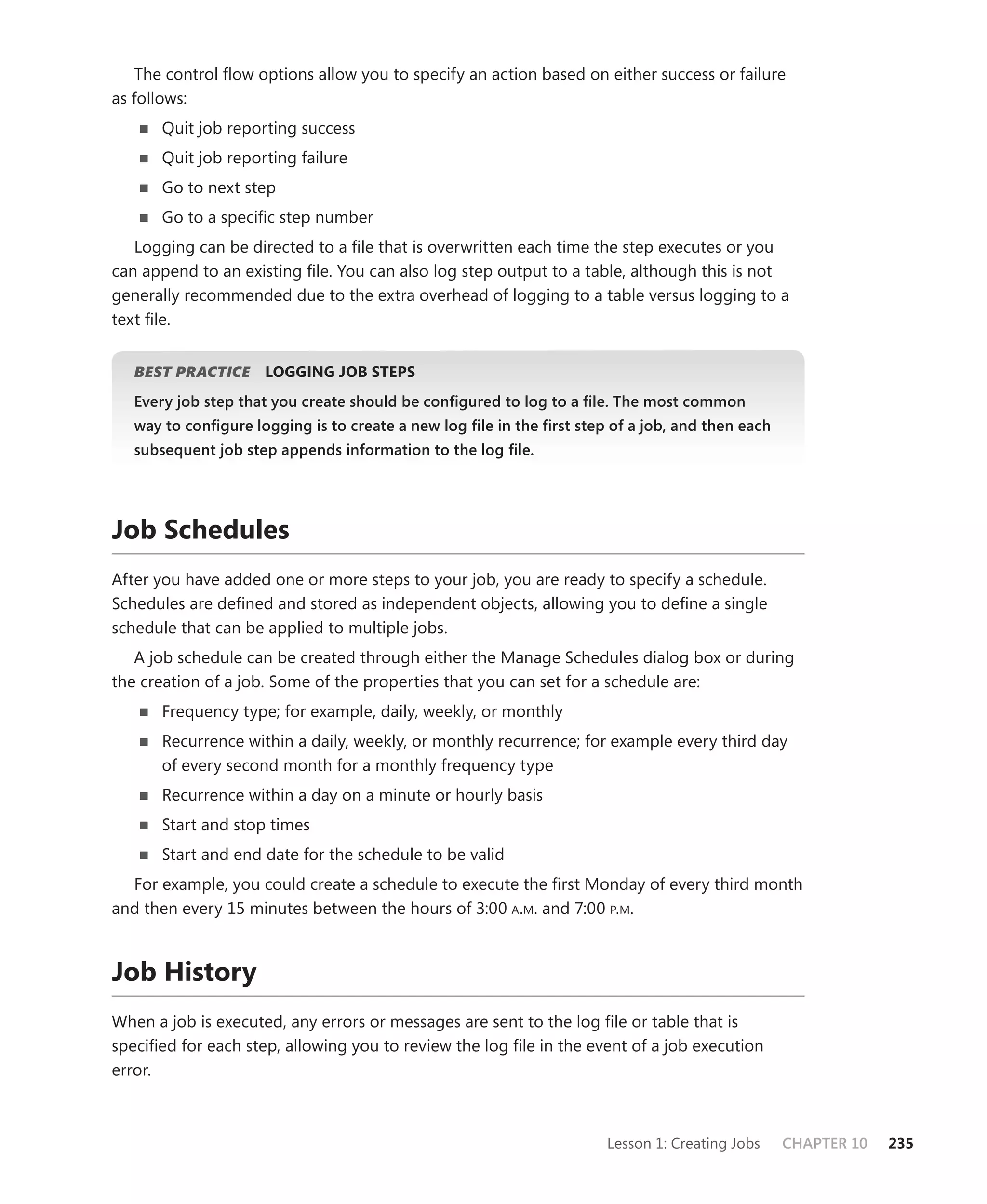 The control ﬂow options allow you to specify an action based on either success or failure
as follows:
      Quit job reporting success
      Quit job reporting failure
      Go to next step
      Go to a speciﬁc step number
   Logging can be directed to a ﬁle that is overwritten each time the step executes or you
can append to an existing ﬁle. You can also log step output to a table, although this is not
generally recommended due to the extra overhead of logging to a table versus logging to a
text ﬁle.


   BEST PRACTICE
               E     LOGGING JOB STEPS
   Every job step that you create should be conﬁgured to log to a ﬁle. The most common
   way to conﬁgure logging is to create a new log ﬁle in the ﬁrst step of a job, and then each
   subsequent job step appends information to the log ﬁle.




Job Schedules
After you have added one or more steps to your job, you are ready to specify a schedule.
Schedules are deﬁned and stored as independent objects, allowing you to deﬁne a single
schedule that can be applied to multiple jobs.
   A job schedule can be created through either the Manage Schedules dialog box or during
the creation of a job. Some of the properties that you can set for a schedule are:
      Frequency type; for example, daily, weekly, or monthly
      Recurrence within a daily, weekly, or monthly recurrence; for example every third day
      of every second month for a monthly frequency type
      Recurrence within a day on a minute or hourly basis
      Start and stop times
      Start and end date for the schedule to be valid
  For example, you could create a schedule to execute the ﬁrst Monday of every third month
and then every 15 minutes between the hours of 3:00 A.M. and 7:00 P.M.



Job History
When a job is executed, any errors or messages are sent to the log ﬁle or table that is
speciﬁed for each step, allowing you to review the log ﬁle in the event of a job execution
error.



                                                                      Lesson 1: Creating Jobs    CHAPTER 10   235
 