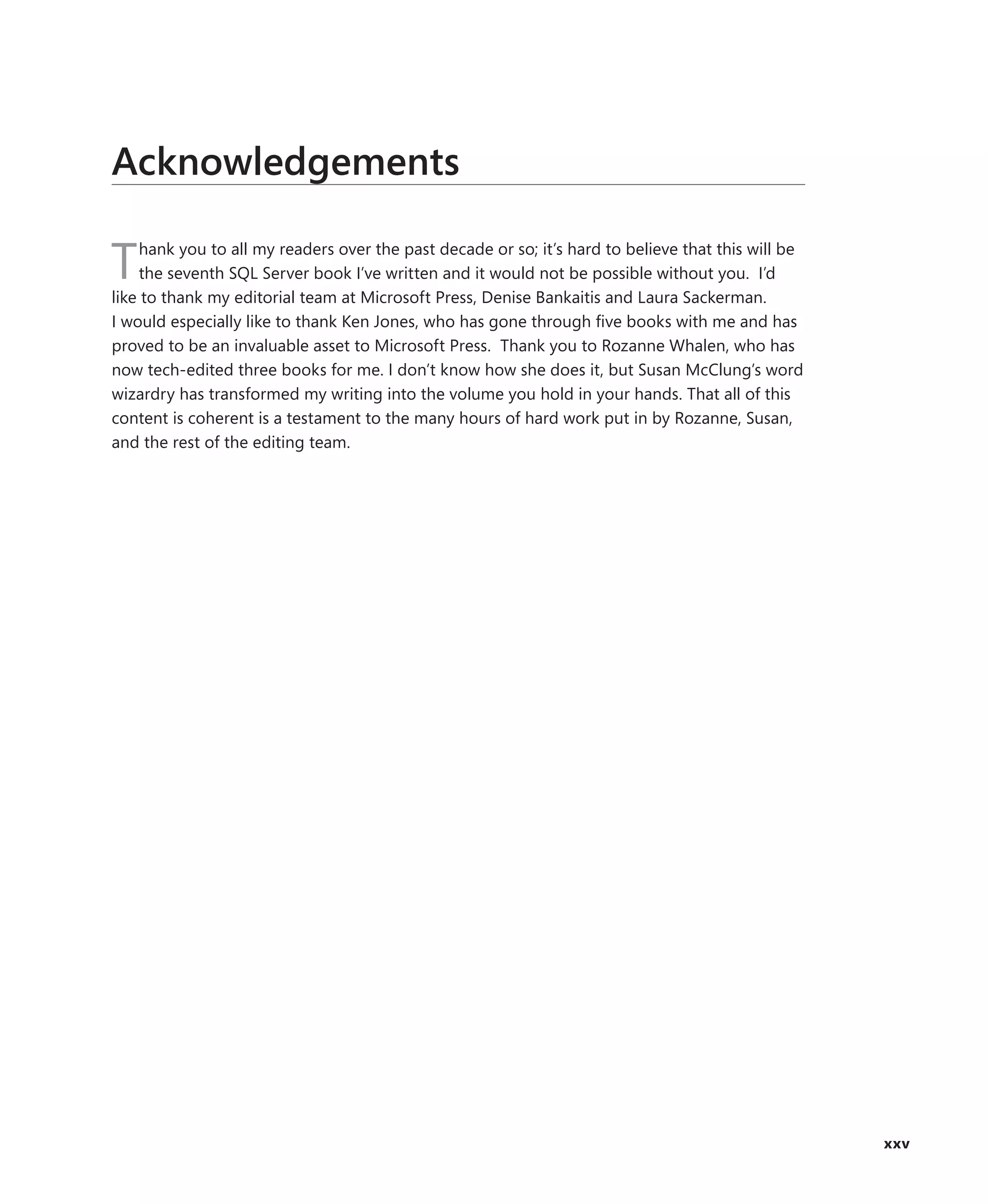 Acknowledgements

    hank you to all my readers over the past decade or so; it’s hard to believe that this will be
T   the seventh SQL Server book I’ve written and it would not be possible without you. I’d
like to thank my editorial team at Microsoft Press, Denise Bankaitis and Laura Sackerman.
I would especially like to thank Ken Jones, who has gone through ﬁve books with me and has
proved to be an invaluable asset to Microsoft Press. Thank you to Rozanne Whalen, who has
now tech-edited three books for me. I don’t know how she does it, but Susan McClung’s word
wizardry has transformed my writing into the volume you hold in your hands. That all of this
content is coherent is a testament to the many hours of hard work put in by Rozanne, Susan,
and the rest of the editing team.




                                                                                                    xxv
 