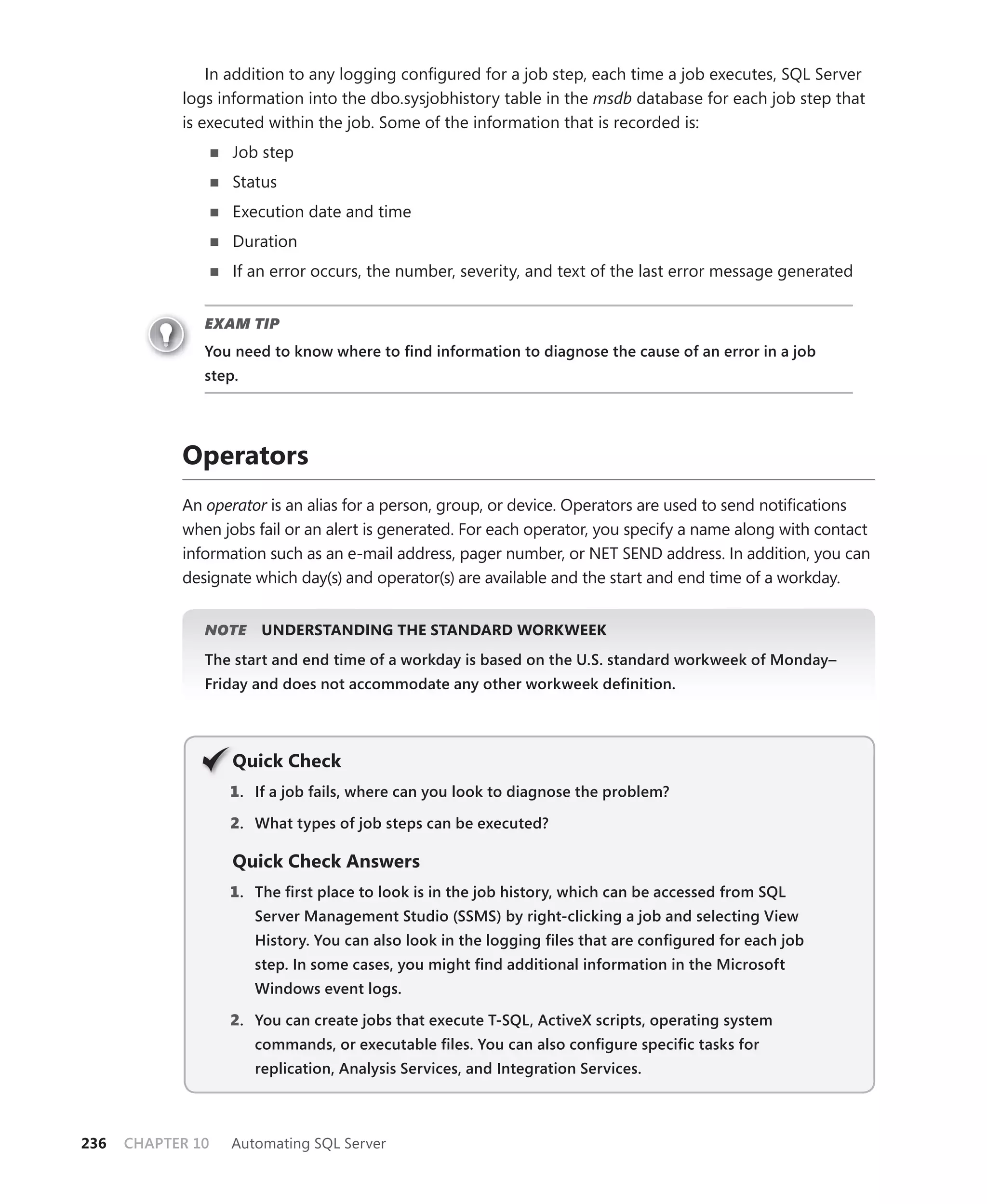 In addition to any logging conﬁgured for a job step, each time a job executes, SQL Server
            logs information into the dbo.sysjobhistory table in the msdb database for each job step that
            is executed within the job. Some of the information that is recorded is:
                   Job step
                   Status
                   Execution date and time
                   Duration
                   If an error occurs, the number, severity, and text of the last error message generated


               EXAM TIP
               You need to know where to ﬁnd information to diagnose the cause of an error in a job
               step.




            Operators
            An operator is an alias for a person, group, or device. Operators are used to send notiﬁcations
            when jobs fail or an alert is generated. For each operator, you specify a name along with contact
            information such as an e-mail address, pager number, or NET SEND address. In addition, you can
            designate which day(s) and operator(s) are available and the start and end time of a workday.


               NOTE
                  E    UNDERSTANDING THE STANDARD WORKWEEK
               The start and end time of a workday is based on the U.S. standard workweek of Monday–
               Friday and does not accommodate any other workweek deﬁnition.




                   Q
                   Quick Check
                   1 . If a job fails, where can you look to diagnose the problem?

                   2. What types of job steps can be executed?

                   Quick Check Answers
                   1 . The ﬁrst place to look is in the job history, which can be accessed from SQL
                       Server Management Studio (SSMS) by right-clicking a job and selecting View
                       History. You can also look in the logging ﬁles that are conﬁgured for each job
                       step. In some cases, you might ﬁnd additional information in the Microsoft
                       Windows event logs.

                   2. You can create jobs that execute T-SQL, ActiveX scripts, operating system
                       commands, or executable ﬁles. You can also conﬁgure speciﬁc tasks for
                       replication, Analysis Services, and Integration Services.



236   CHAPTER 10   Automating SQL Server
 