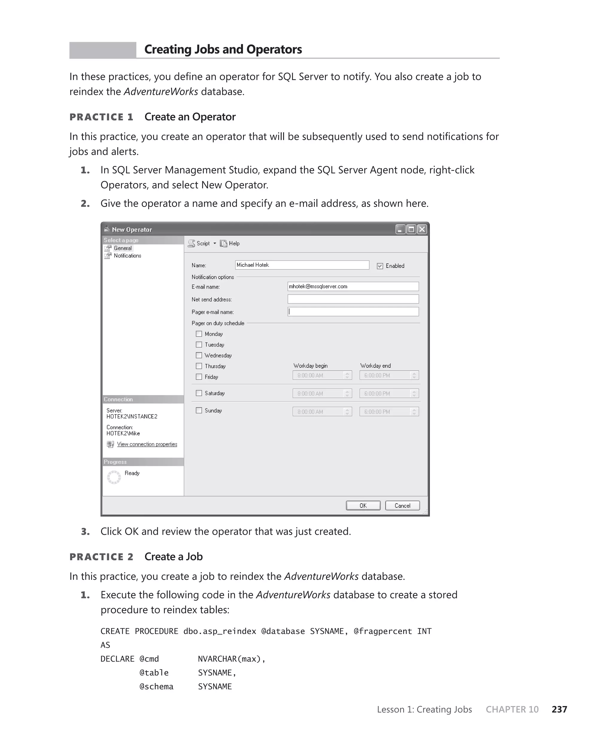 PR ACTICE      Creating Jobs and Operators

In these practices, you deﬁne an operator for SQL Server to notify. You also create a job to
reindex the AdventureWorks database.

PR ACTICE 1     Create an Operator
In this practice, you create an operator that will be subsequently used to send notiﬁcations for
jobs and alerts.
  1.   In SQL Server Management Studio, expand the SQL Server Agent node, right-click
       Operators, and select New Operator.
  2.   Give the operator a name and specify an e-mail address, as shown here.




  3.   Click OK and review the operator that was just created.

PR ACTICE 2     Create a Job
In this practice, you create a job to reindex the AdventureWorks database.
  1.   Execute the following code in the AdventureWorks database to create a stored
       procedure to reindex tables:

       CREATE PROCEDURE dbo.asp_reindex @database SYSNAME, @fragpercent INT
       AS
       DECLARE @cmd         NVARCHAR(max),
               @table       SYSNAME,
               @schema      SYSNAME

                                                                    Lesson 1: Creating Jobs    CHAPTER 10   237
 