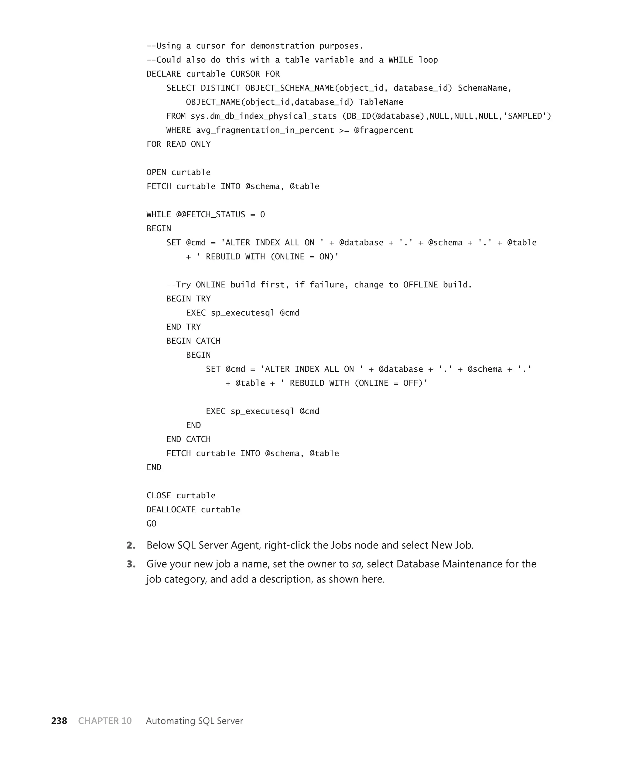 --Using a cursor for demonstration purposes.
                   --Could also do this with a table variable and a WHILE loop
                   DECLARE curtable CURSOR FOR
                         SELECT DISTINCT OBJECT_SCHEMA_NAME(object_id, database_id) SchemaName,
                             OBJECT_NAME(object_id,database_id) TableName
                         FROM sys.dm_db_index_physical_stats (DB_ID(@database),NULL,NULL,NULL,'SAMPLED')
                         WHERE avg_fragmentation_in_percent >= @fragpercent
                   FOR READ ONLY


                   OPEN curtable
                   FETCH curtable INTO @schema, @table


                   WHILE @@FETCH_STATUS = 0
                   BEGIN
                         SET @cmd = 'ALTER INDEX ALL ON ' + @database + '.' + @schema + '.' + @table
                             + ' REBUILD WITH (ONLINE = ON)'


                         --Try ONLINE build first, if failure, change to OFFLINE build.
                         BEGIN TRY
                             EXEC sp_executesql @cmd
                         END TRY
                         BEGIN CATCH
                             BEGIN
                                   SET @cmd = 'ALTER INDEX ALL ON ' + @database + '.' + @schema + '.'
                                       + @table + ' REBUILD WITH (ONLINE = OFF)'


                                   EXEC sp_executesql @cmd
                             END
                         END CATCH
                         FETCH curtable INTO @schema, @table
                   END


                   CLOSE curtable
                   DEALLOCATE curtable
                   GO

              2.   Below SQL Server Agent, right-click the Jobs node and select New Job.
              3.   Give your new job a name, set the owner to sa, select Database Maintenance for the
                   job category, and add a description, as shown here.




238   CHAPTER 10   Automating SQL Server
 