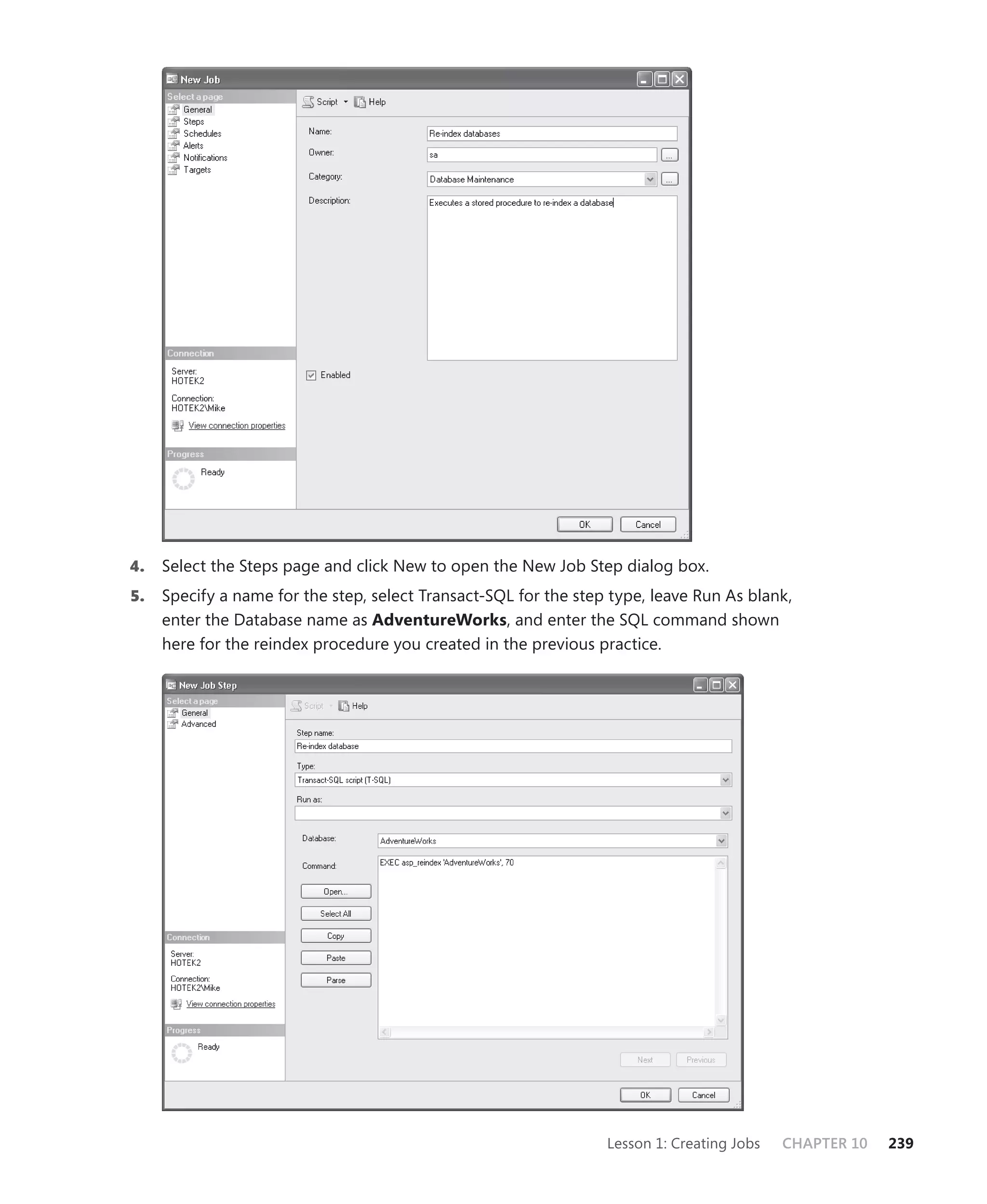 4.   Select the Steps page and click New to open the New Job Step dialog box.
5.   Specify a name for the step, select Transact-SQL for the step type, leave Run As blank,
     enter the Database name as AdventureWorks, and enter the SQL command shown
     here for the reindex procedure you created in the previous practice.




                                                                  Lesson 1: Creating Jobs   CHAPTER 10   239
 