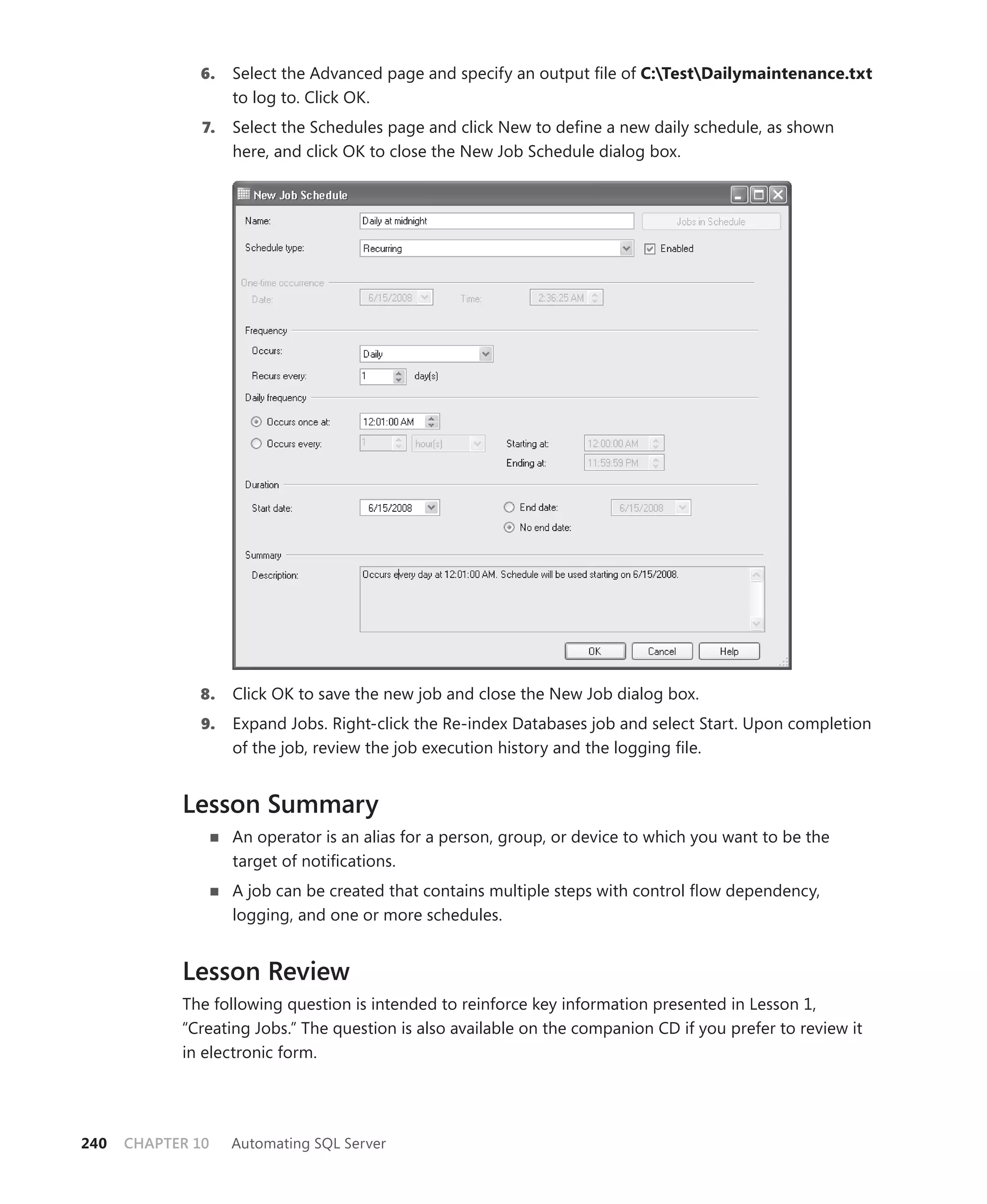 6.    Select the Advanced page and specify an output ﬁle of C:TestDailymaintenance.txt
                    to log to. Click OK.
               7.   Select the Schedules page and click New to deﬁne a new daily schedule, as shown
                    here, and click OK to close the New Job Schedule dialog box.




              8.    Click OK to save the new job and close the New Job dialog box.
               9.   Expand Jobs. Right-click the Re-index Databases job and select Start. Upon completion
                    of the job, review the job execution history and the logging ﬁle.


            Lesson Summary
                    An operator is an alias for a person, group, or device to which you want to be the
                    target of notiﬁcations.
                    A job can be created that contains multiple steps with control ﬂow dependency,
                    logging, and one or more schedules.


            Lesson Review
            The following question is intended to reinforce key information presented in Lesson 1,
            “Creating Jobs.” The question is also available on the companion CD if you prefer to review it
            in electronic form.




240   CHAPTER 10    Automating SQL Server
 