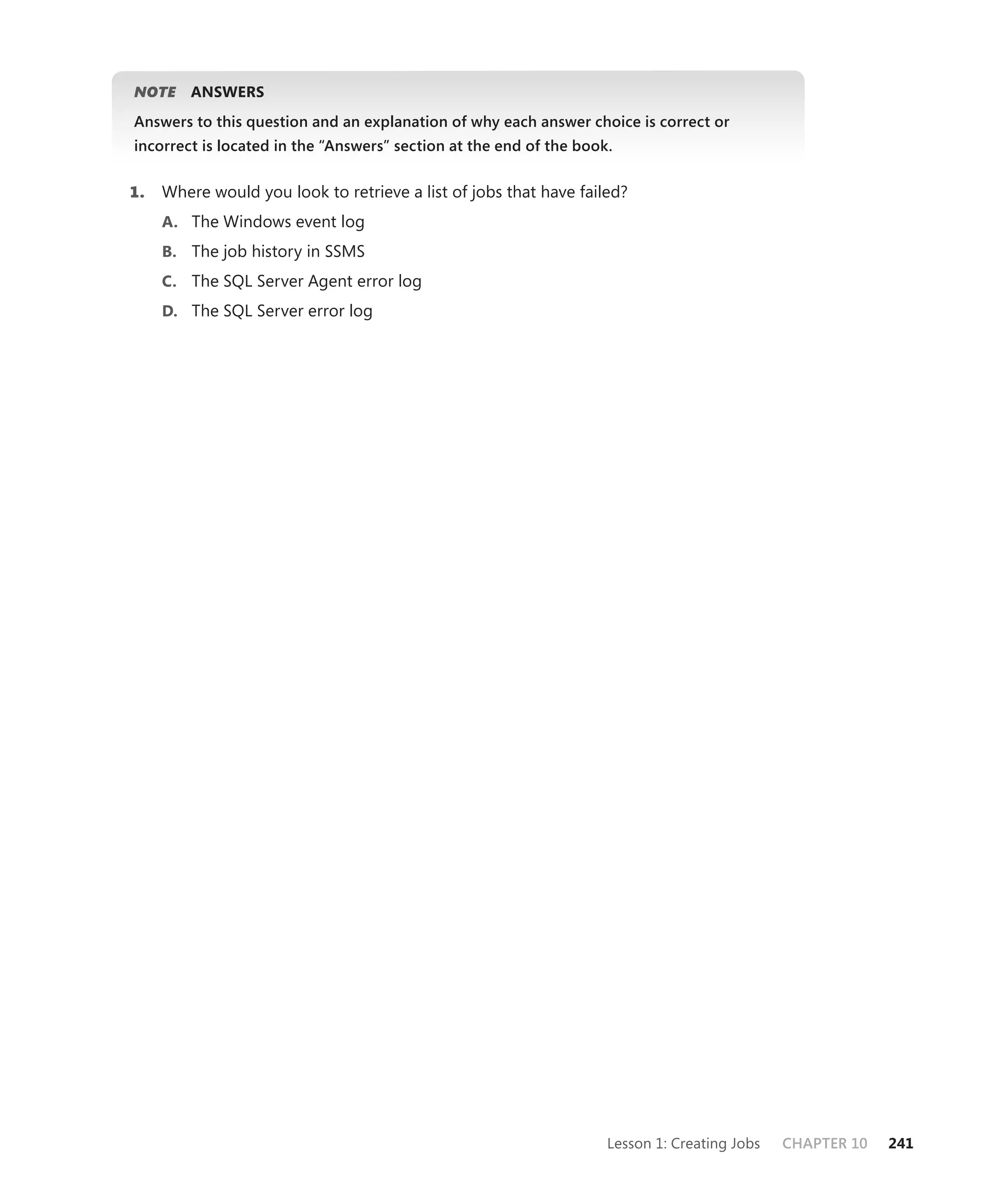 NOTE
   E     ANSWERS
Answers to this question and an explanation of why each answer choice is correct or
incorrect is located in the “Answers” section at the end of the book.


1.   Where would you look to retrieve a list of jobs that have failed?
     A. The Windows event log
     B. The job history in SSMS
     C. The SQL Server Agent error log
     D. The SQL Server error log




                                                                    Lesson 1: Creating Jobs   CHAPTER 10   241
 