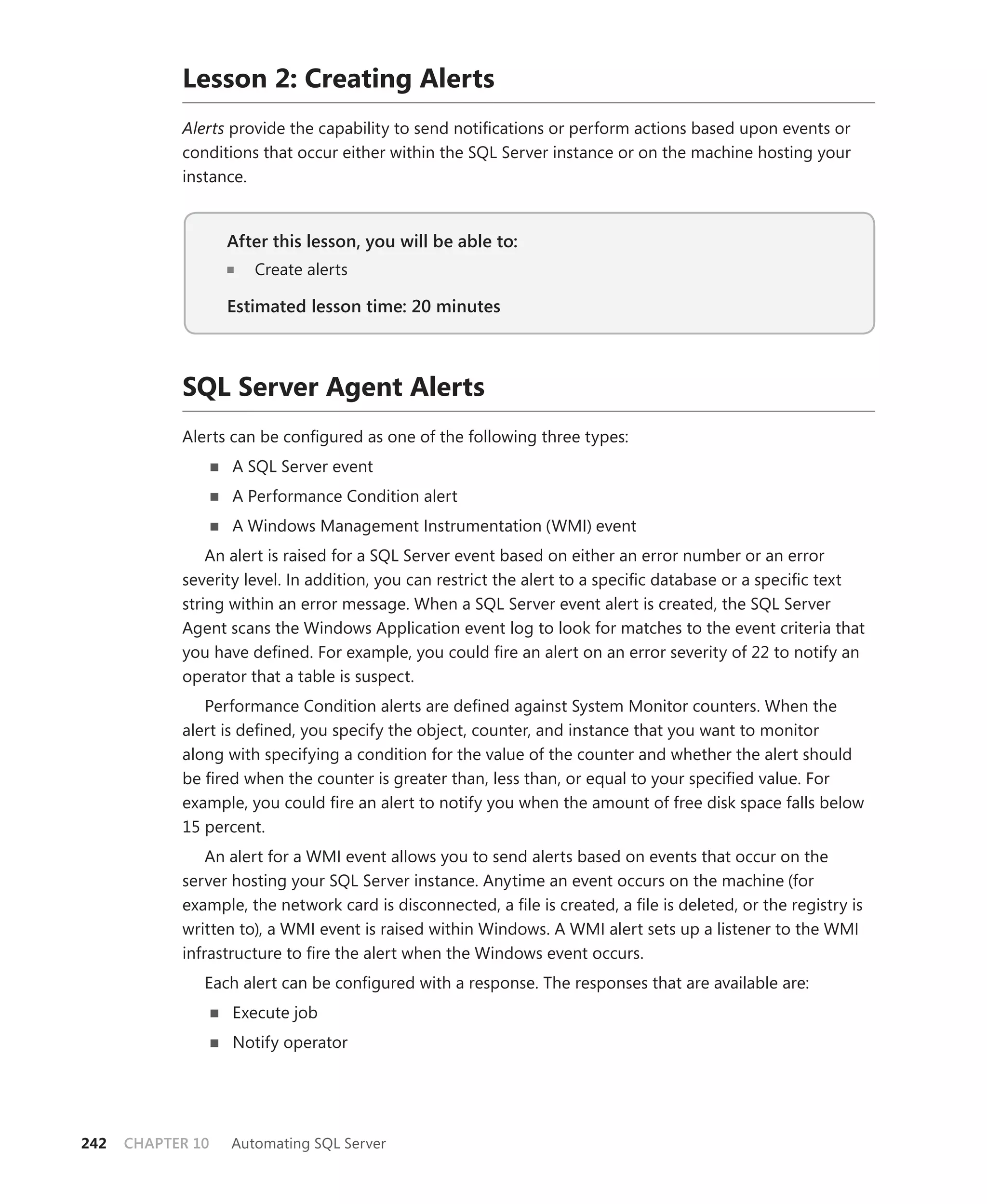Lesson 2: Creating Alerts
            Alerts provide the capability to send notiﬁcations or perform actions based upon events or
            conditions that occur either within the SQL Server instance or on the machine hosting your
            instance.


                   After this lesson, you will be able to:
                      Create alerts

                   Estimated lesson time: 20 minutes



            SQL Server Agent Alerts
            Alerts can be conﬁgured as one of the following three types:
                   A SQL Server event
                   A Performance Condition alert
                   A Windows Management Instrumentation (WMI) event
                An alert is raised for a SQL Server event based on either an error number or an error
            severity level. In addition, you can restrict the alert to a speciﬁc database or a speciﬁc text
            string within an error message. When a SQL Server event alert is created, the SQL Server
            Agent scans the Windows Application event log to look for matches to the event criteria that
            you have deﬁned. For example, you could ﬁre an alert on an error severity of 22 to notify an
            operator that a table is suspect.
               Performance Condition alerts are deﬁned against System Monitor counters. When the
            alert is deﬁned, you specify the object, counter, and instance that you want to monitor
            along with specifying a condition for the value of the counter and whether the alert should
            be ﬁred when the counter is greater than, less than, or equal to your speciﬁed value. For
            example, you could ﬁre an alert to notify you when the amount of free disk space falls below
            15 percent.
                An alert for a WMI event allows you to send alerts based on events that occur on the
            server hosting your SQL Server instance. Anytime an event occurs on the machine (for
            example, the network card is disconnected, a ﬁle is created, a ﬁle is deleted, or the registry is
            written to), a WMI event is raised within Windows. A WMI alert sets up a listener to the WMI
            infrastructure to ﬁre the alert when the Windows event occurs.
               Each alert can be conﬁgured with a response. The responses that are available are:
                   Execute job
                   Notify operator




242   CHAPTER 10   Automating SQL Server
 
