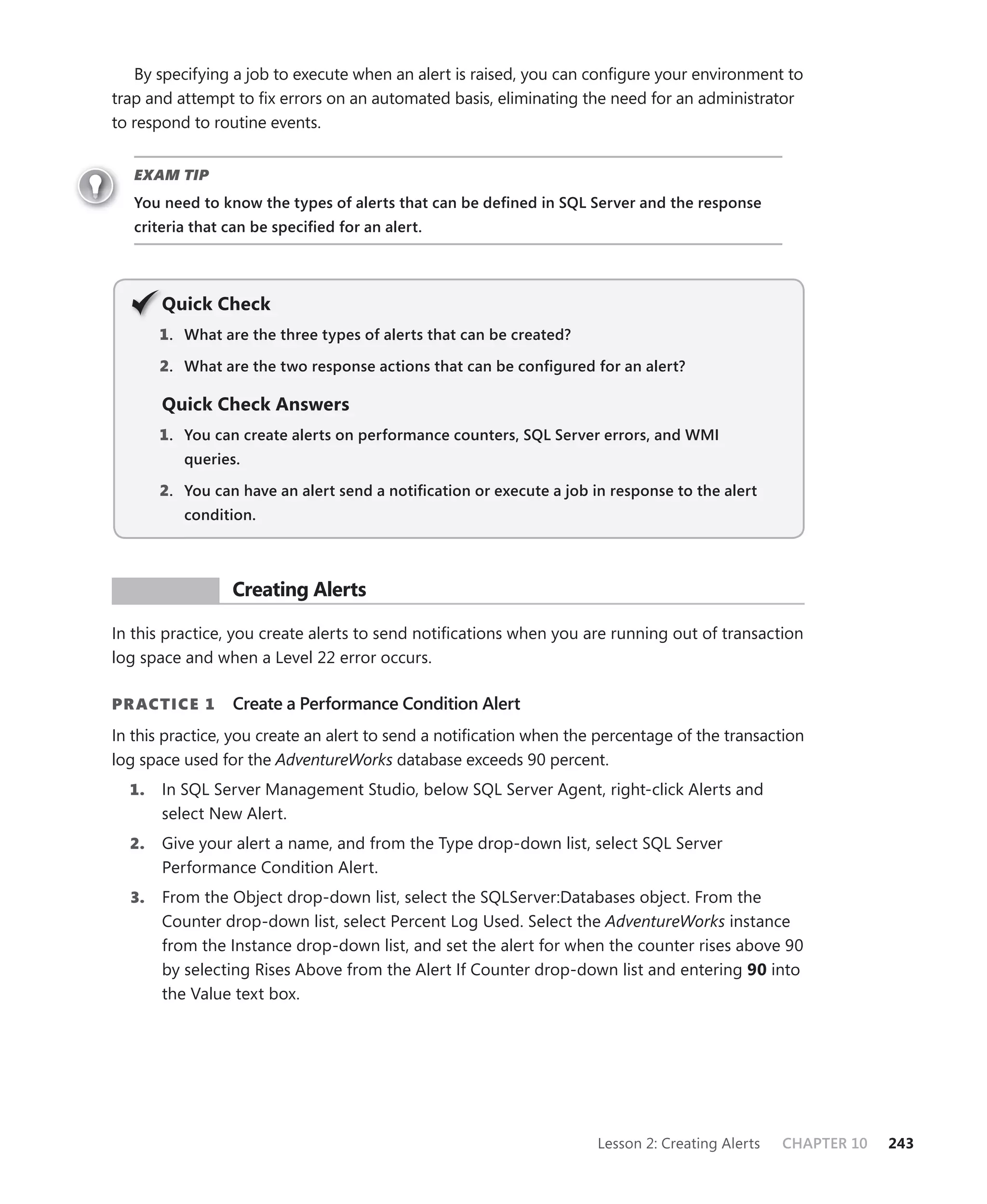 By specifying a job to execute when an alert is raised, you can conﬁgure your environment to
trap and attempt to ﬁx errors on an automated basis, eliminating the need for an administrator
to respond to routine events.


   EXAM TIP
   You need to know the types of alerts that can be deﬁned in SQL Server and the response
   criteria that can be speciﬁed for an alert.




       Q
       Quick Check
       1 . What are the three types of alerts that can be created?

       2. What are the two response actions that can be conﬁgured for an alert?

       Quick Check Answers
       1 . You can create alerts on performance counters, SQL Server errors, and WMI
          queries.

       2. You can have an alert send a notiﬁcation or execute a job in response to the alert
          condition.



 PR ACTICE       Creating Alerts

In this practice, you create alerts to send notiﬁcations when you are running out of transaction
log space and when a Level 22 error occurs.

PR ACTICE 1      Create a Performance Condition Alert
In this practice, you create an alert to send a notiﬁcation when the percentage of the transaction
log space used for the AdventureWorks database exceeds 90 percent.
  1.   In SQL Server Management Studio, below SQL Server Agent, right-click Alerts and
       select New Alert.
  2.   Give your alert a name, and from the Type drop-down list, select SQL Server
       Performance Condition Alert.
  3.   From the Object drop-down list, select the SQLServer:Databases object. From the
       Counter drop-down list, select Percent Log Used. Select the AdventureWorks instance
       from the Instance drop-down list, and set the alert for when the counter rises above 90
       by selecting Rises Above from the Alert If Counter drop-down list and entering 90 into
       the Value text box.




                                                                     Lesson 2: Creating Alerts   CHAPTER 10   243
 