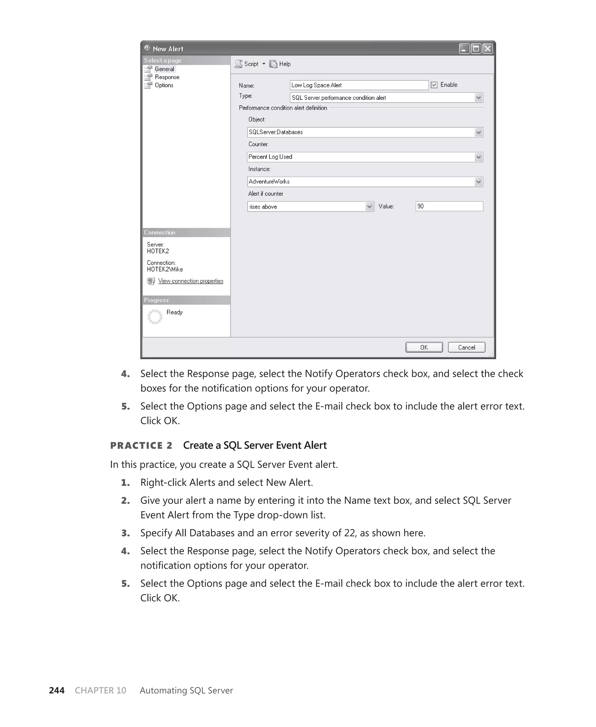 4.    Select the Response page, select the Notify Operators check box, and select the check
                    boxes for the notiﬁcation options for your operator.
               5.   Select the Options page and select the E-mail check box to include the alert error text.
                    Click OK.

            PR ACTICE 2      Create a SQL Server Event Alert
            In this practice, you create a SQL Server Event alert.
              1.    Right-click Alerts and select New Alert.
              2.    Give your alert a name by entering it into the Name text box, and select SQL Server
                    Event Alert from the Type drop-down list.
              3.    Specify All Databases and an error severity of 22, as shown here.
              4.    Select the Response page, select the Notify Operators check box, and select the
                    notiﬁcation options for your operator.
               5.   Select the Options page and select the E-mail check box to include the alert error text.
                    Click OK.




244   CHAPTER 10    Automating SQL Server
 