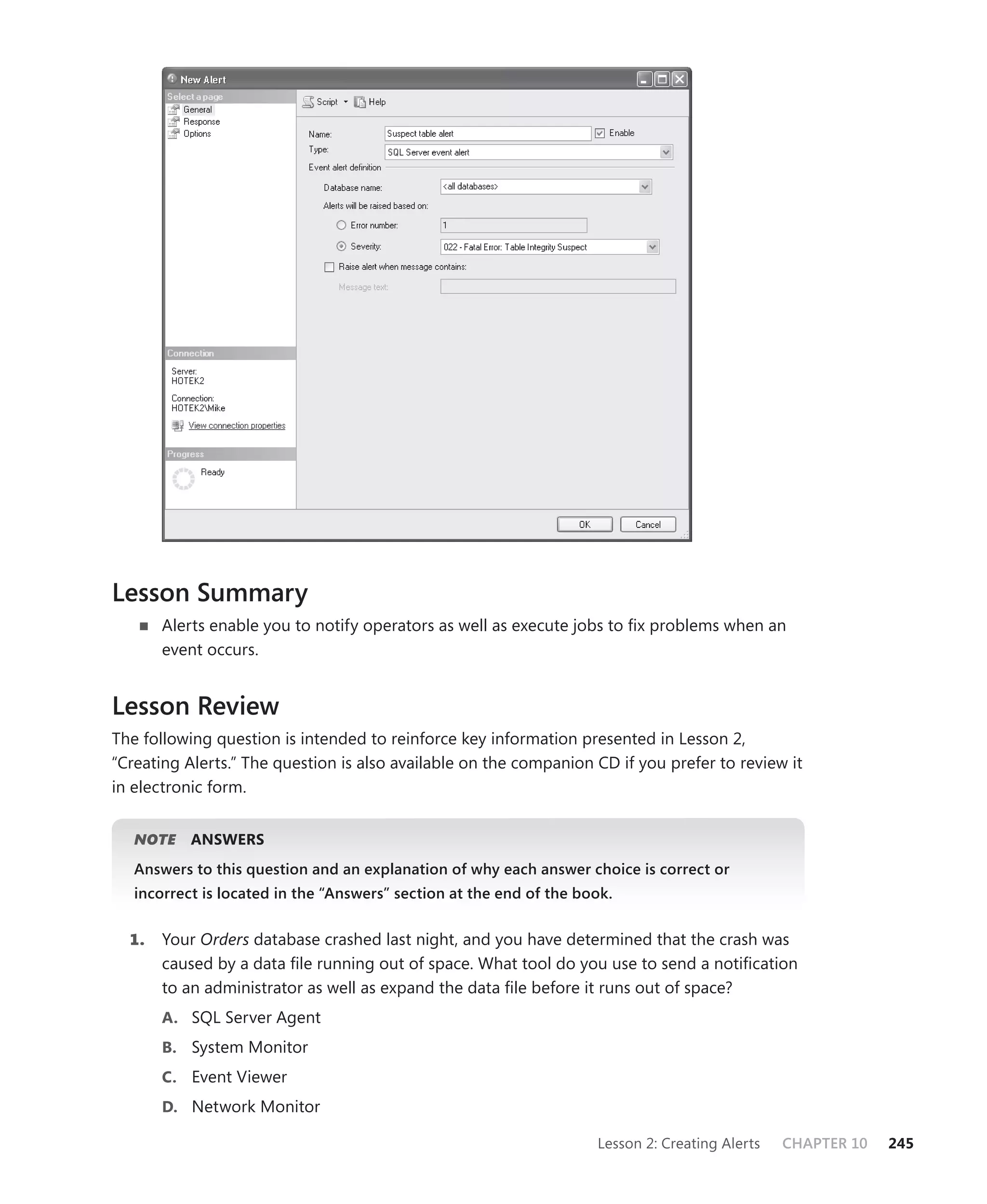 Lesson Summary
       Alerts enable you to notify operators as well as execute jobs to ﬁx problems when an
       event occurs.


Lesson Review
The following question is intended to reinforce key information presented in Lesson 2,
“Creating Alerts.” The question is also available on the companion CD if you prefer to review it
in electronic form.


   NOTE
      E    ANSWERS
   Answers to this question and an explanation of why each answer choice is correct or
   incorrect is located in the “Answers” section at the end of the book.


  1.   Your Orders database crashed last night, and you have determined that the crash was
       caused by a data ﬁle running out of space. What tool do you use to send a notiﬁcation
       to an administrator as well as expand the data ﬁle before it runs out of space?
       A. SQL Server Agent
       B. System Monitor
       C. Event Viewer
       D. Network Monitor

                                                                     Lesson 2: Creating Alerts   CHAPTER 10   245
 