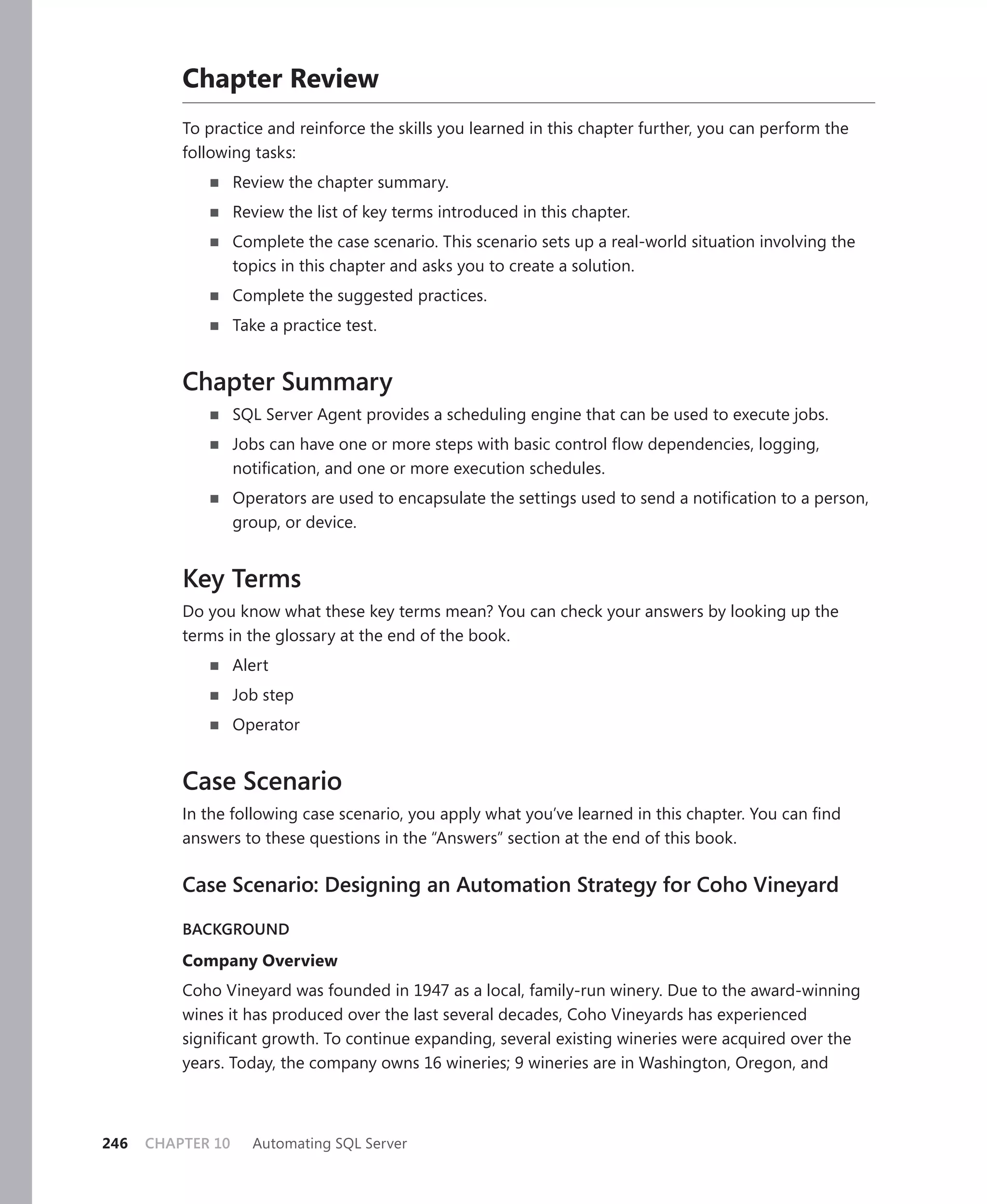 Chapter Review
          To practice and reinforce the skills you learned in this chapter further, you can perform the
          following tasks:
                   Review the chapter summary.
                   Review the list of key terms introduced in this chapter.
                   Complete the case scenario. This scenario sets up a real-world situation involving the
                   topics in this chapter and asks you to create a solution.
                   Complete the suggested practices.
                   Take a practice test.


          Chapter Summary
                   SQL Server Agent provides a scheduling engine that can be used to execute jobs.
                   Jobs can have one or more steps with basic control ﬂow dependencies, logging,
                   notiﬁcation, and one or more execution schedules.
                   Operators are used to encapsulate the settings used to send a notiﬁcation to a person,
                   group, or device.


          Key Terms
          Do you know what these key terms mean? You can check your answers by looking up the
          terms in the glossary at the end of the book.
                   Alert
                   Job step
                   Operator


          Case Scenario
          In the following case scenario, you apply what you’ve learned in this chapter. You can ﬁnd
          answers to these questions in the “Answers” section at the end of this book.

          Case Scenario: Designing an Automation Strategy for Coho Vineyard

          BACKGROUND

          Company Overview
          Coho Vineyard was founded in 1947 as a local, family-run winery. Due to the award-winning
          wines it has produced over the last several decades, Coho Vineyards has experienced
          signiﬁcant growth. To continue expanding, several existing wineries were acquired over the
          years. Today, the company owns 16 wineries; 9 wineries are in Washington, Oregon, and



246   CHAPTER 10     Automating SQL Server
 