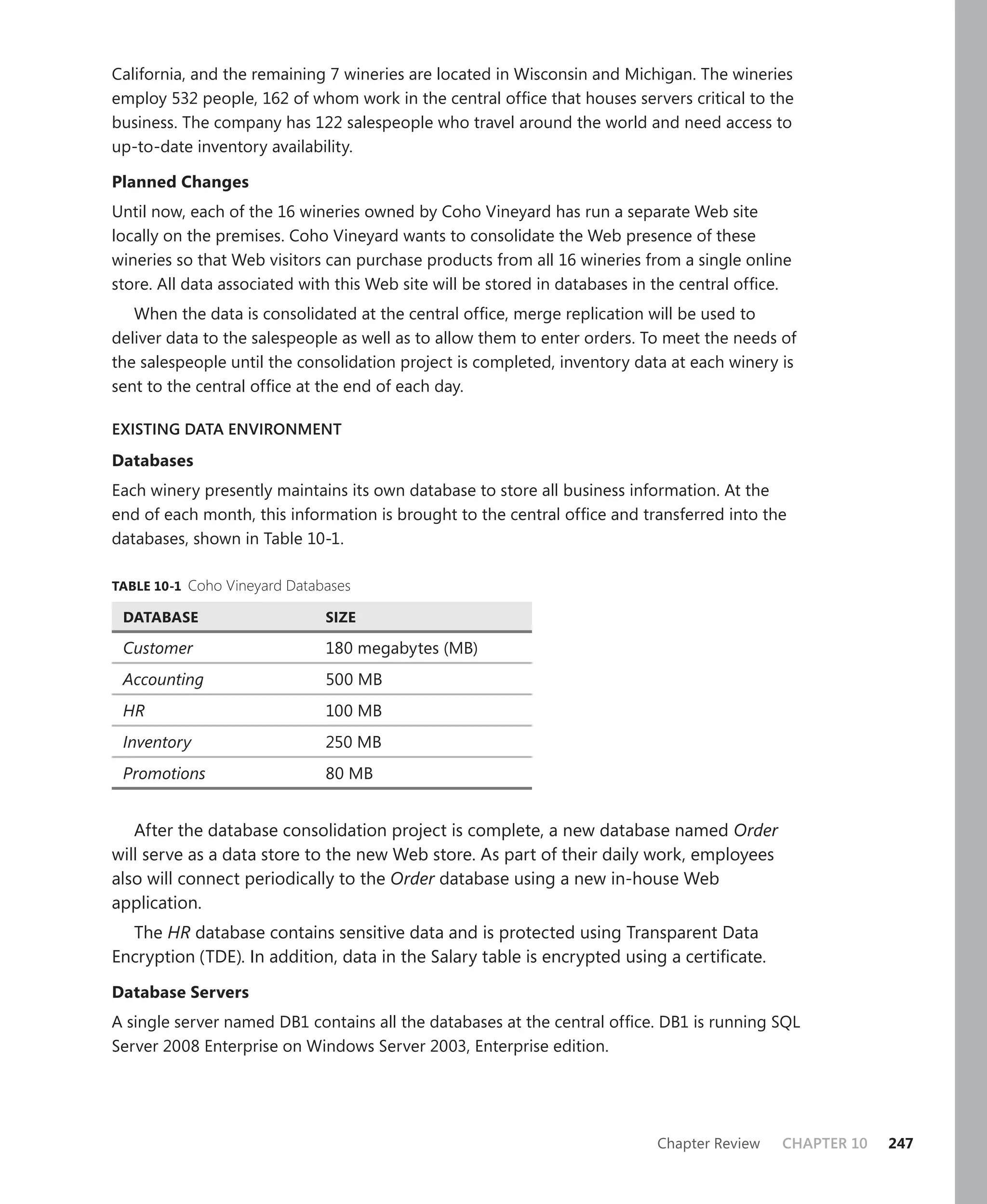 California, and the remaining 7 wineries are located in Wisconsin and Michigan. The wineries
employ 532 people, 162 of whom work in the central ofﬁce that houses servers critical to the
business. The company has 122 salespeople who travel around the world and need access to
up-to-date inventory availability.

Planned Changes
Until now, each of the 16 wineries owned by Coho Vineyard has run a separate Web site
locally on the premises. Coho Vineyard wants to consolidate the Web presence of these
wineries so that Web visitors can purchase products from all 16 wineries from a single online
store. All data associated with this Web site will be stored in databases in the central ofﬁce.
   When the data is consolidated at the central ofﬁce, merge replication will be used to
deliver data to the salespeople as well as to allow them to enter orders. To meet the needs of
the salespeople until the consolidation project is completed, inventory data at each winery is
sent to the central ofﬁce at the end of each day.

EXISTING DATA ENVIRONMENT

Databases
Each winery presently maintains its own database to store all business information. At the
end of each month, this information is brought to the central ofﬁce and transferred into the
databases, shown in Table 10-1.

TABLE 10-1 Coho Vineyard Databases

 DATABASE                     SIZE

 Customer                     180 megabytes (MB)
 Accounting                   500 MB
 HR                           100 MB
 Inventory                    250 MB
 Promotions                   80 MB


   After the database consolidation project is complete, a new database named Order
will serve as a data store to the new Web store. As part of their daily work, employees
also will connect periodically to the Order database using a new in-house Web
application.
  The HR database contains sensitive data and is protected using Transparent Data
Encryption (TDE). In addition, data in the Salary table is encrypted using a certiﬁcate.

Database Servers
A single server named DB1 contains all the databases at the central ofﬁce. DB1 is running SQL
Server 2008 Enterprise on Windows Server 2003, Enterprise edition.




                                                                            Chapter Review   CHAPTER 10   247
 