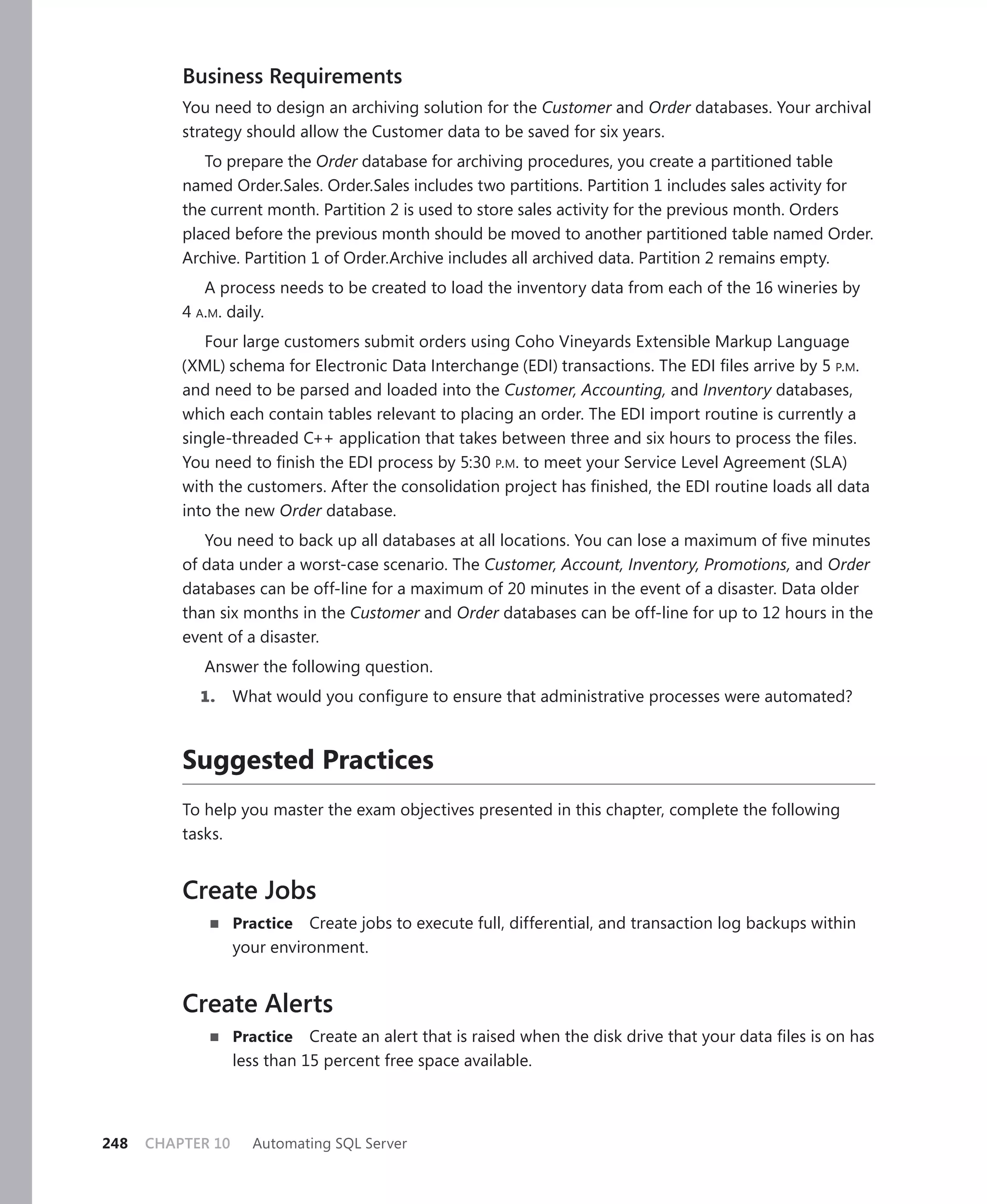 Business Requirements
          You need to design an archiving solution for the Customer and Order databases. Your archival
          strategy should allow the Customer data to be saved for six years.
             To prepare the Order database for archiving procedures, you create a partitioned table
          named Order.Sales. Order.Sales includes two partitions. Partition 1 includes sales activity for
          the current month. Partition 2 is used to store sales activity for the previous month. Orders
          placed before the previous month should be moved to another partitioned table named Order.
          Archive. Partition 1 of Order.Archive includes all archived data. Partition 2 remains empty.
             A process needs to be created to load the inventory data from each of the 16 wineries by
          4 A.M. daily.
             Four large customers submit orders using Coho Vineyards Extensible Markup Language
          (XML) schema for Electronic Data Interchange (EDI) transactions. The EDI ﬁles arrive by 5 P.M.
          and need to be parsed and loaded into the Customer, Accounting, and Inventory databases,
          which each contain tables relevant to placing an order. The EDI import routine is currently a
          single-threaded C++ application that takes between three and six hours to process the ﬁles.
          You need to ﬁnish the EDI process by 5:30 P.M. to meet your Service Level Agreement (SLA)
          with the customers. After the consolidation project has ﬁnished, the EDI routine loads all data
          into the new Order database.
             You need to back up all databases at all locations. You can lose a maximum of ﬁve minutes
          of data under a worst-case scenario. The Customer, Account, Inventory, Promotions, and Order
          databases can be off-line for a maximum of 20 minutes in the event of a disaster. Data older
          than six months in the Customer and Order databases can be off-line for up to 12 hours in the
          event of a disaster.
             Answer the following question.
            1.     What would you conﬁgure to ensure that administrative processes were automated?



          Suggested Practices
          To help you master the exam objectives presented in this chapter, complete the following
          tasks.


          Create Jobs
                   Practice  Create jobs to execute full, differential, and transaction log backups within
                   your environment.


          Create Alerts
                   Practice Create an alert that is raised when the disk drive that your data ﬁles is on has
                   less than 15 percent free space available.



248   CHAPTER 10     Automating SQL Server
 