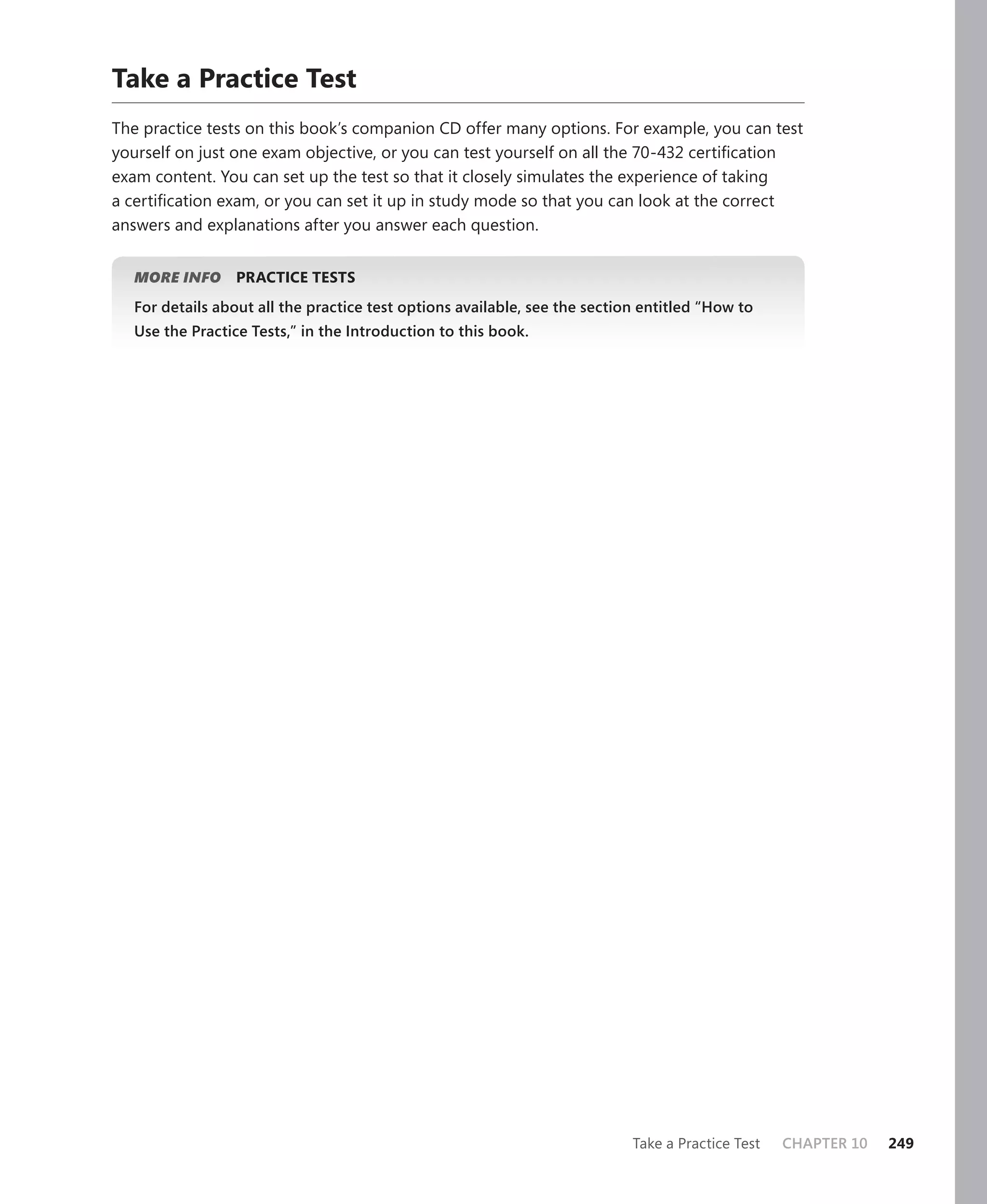 Take a Practice Test
The practice tests on this book’s companion CD offer many options. For example, you can test
yourself on just one exam objective, or you can test yourself on all the 70-432 certiﬁcation
exam content. You can set up the test so that it closely simulates the experience of taking
a certiﬁcation exam, or you can set it up in study mode so that you can look at the correct
answers and explanations after you answer each question.


  MORE INFO     PRACTICE TESTS
  For details about all the practice test options available, see the section entitled “How to
  Use the Practice Tests,” in the Introduction to this book.




                                                                           Take a Practice Test   CHAPTER 10   249
 