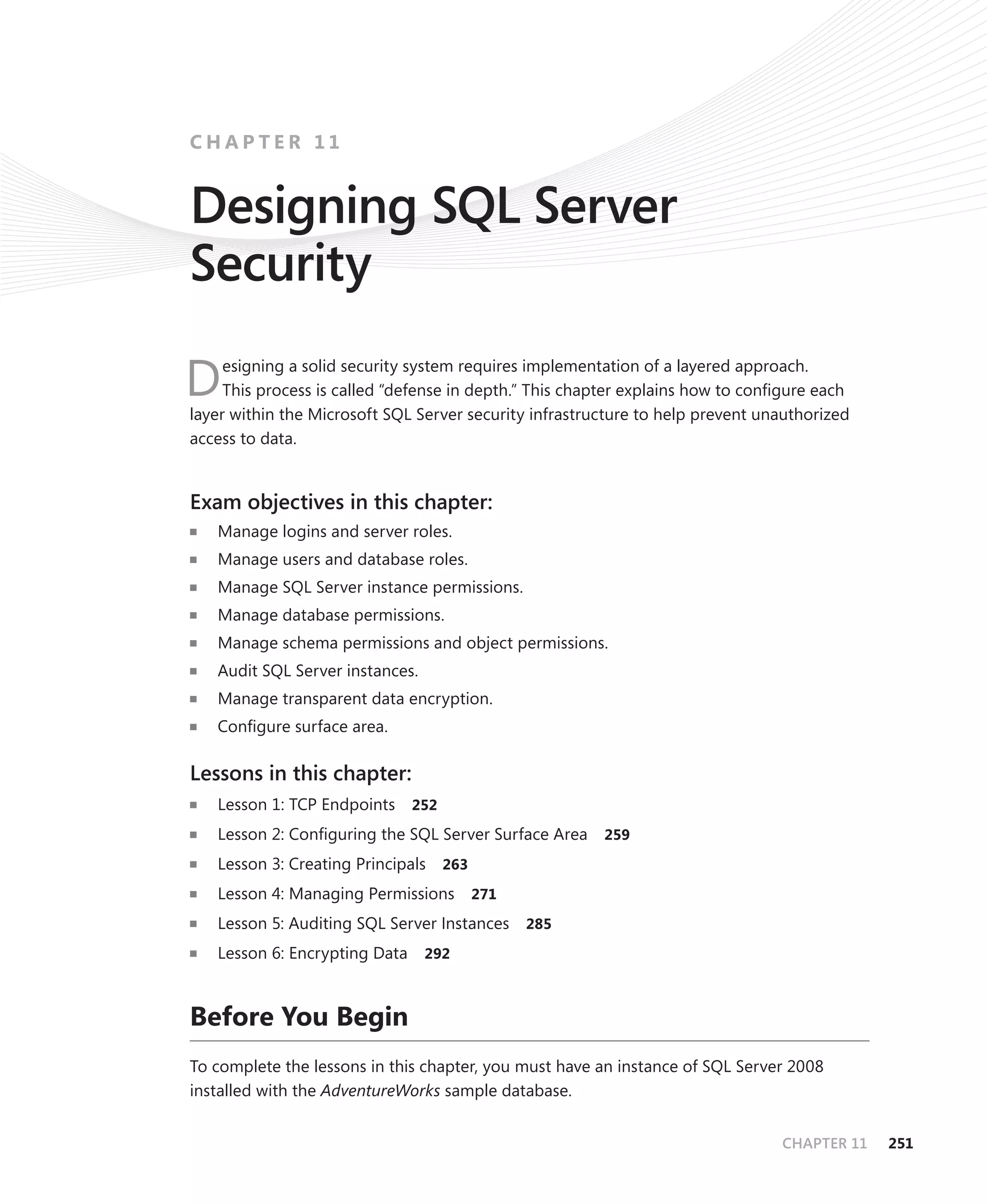 CHAPTER 11


Designing SQL Server
Security
     esigning a solid security system requires implementation of a layered approach.
D    This process is called “defense in depth.” This chapter explains how to conﬁgure each
layer within the Microsoft SQL Server security infrastructure to help prevent unauthorized
access to data.


Exam objectives in this chapter:
   Manage logins and server roles.
   Manage users and database roles.
   Manage SQL Server instance permissions.
   Manage database permissions.
   Manage schema permissions and object permissions.
   Audit SQL Server instances.
   Manage transparent data encryption.
   Conﬁgure surface area.

Lessons in this chapter:
   Lesson 1: TCP Endpoints     252

   Lesson 2: Conﬁguring the SQL Server Surface Area     259

   Lesson 3: Creating Principals 263
   Lesson 4: Managing Permissions      271

   Lesson 5: Auditing SQL Server Instances   285
   Lesson 6: Encrypting Data     292



Before You Begin
To complete the lessons in this chapter, you must have an instance of SQL Server 2008
installed with the AdventureWorks sample database.


                                                                                CHAPTER 11   251
 