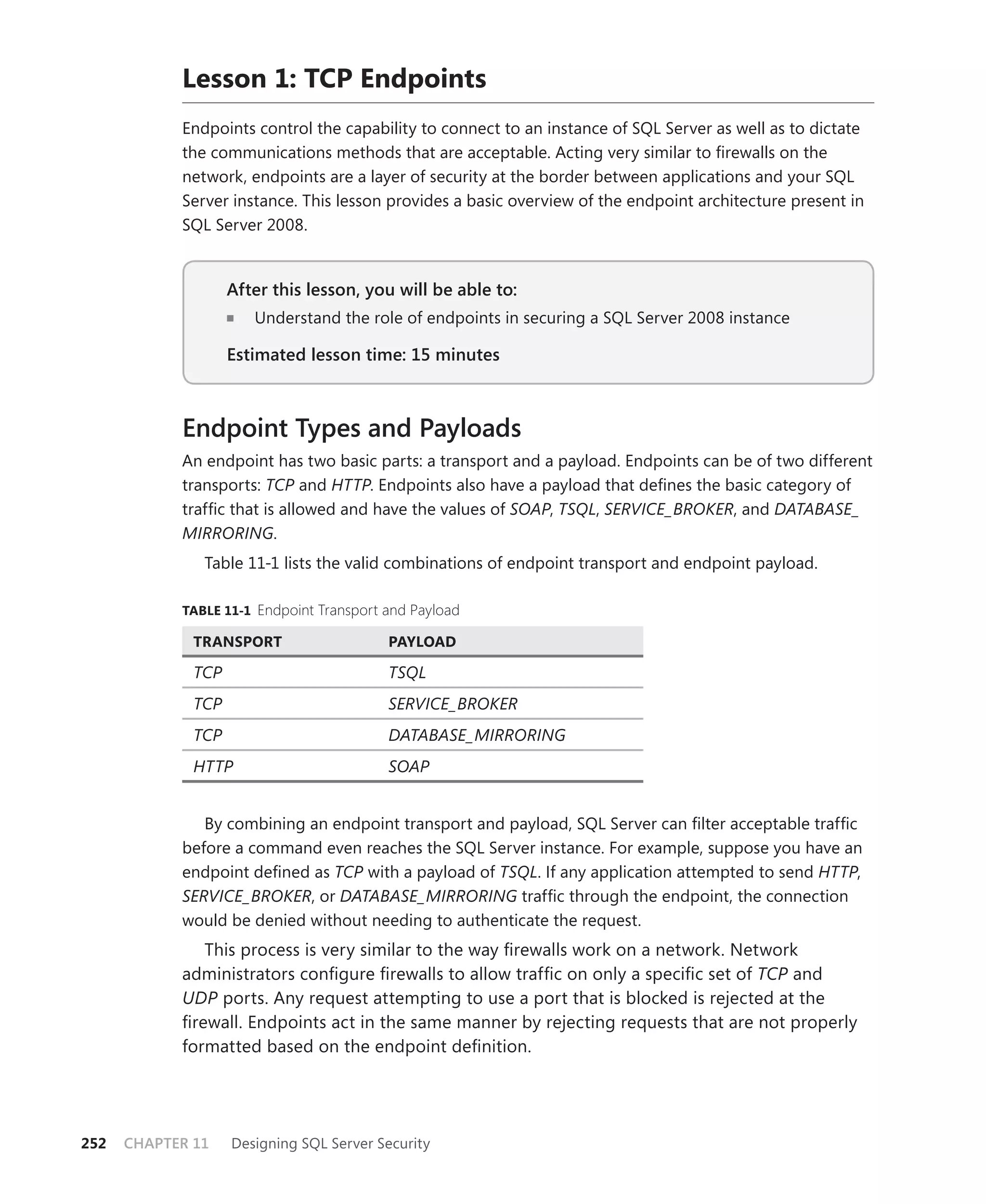 Lesson 1: TCP Endpoints
            Endpoints control the capability to connect to an instance of SQL Server as well as to dictate
            the communications methods that are acceptable. Acting very similar to ﬁrewalls on the
            network, endpoints are a layer of security at the border between applications and your SQL
            Server instance. This lesson provides a basic overview of the endpoint architecture present in
            SQL Server 2008.


                    After this lesson, you will be able to:
                                                        to:
                       Understand the role of endpoints in securing a SQL Server 2008 instance

                    Estimated lesson time: 15 minutes



            Endpoint Types and Payloads
            An endpoint has two basic parts: a transport and a payload. Endpoints can be of two different
            transports: TCP and HTTP. Endpoints also have a payload that deﬁnes the basic category of
            trafﬁc that is allowed and have the values of SOAP, TSQL, SERVICE_BROKER, and DATABASE_
            MIRRORING.
               Table 11-1 lists the valid combinations of endpoint transport and endpoint payload.

            TABLE 11-1 Endpoint Transport and Payload

              TRANSPORT                   PAYLOAD

              TCP                         TSQL
              TCP                         SERVICE_BROKER
              TCP                         DATABASE_MIRRORING
              HTTP                        SOAP


               By combining an endpoint transport and payload, SQL Server can ﬁlter acceptable trafﬁc
            before a command even reaches the SQL Server instance. For example, suppose you have an
            endpoint deﬁned as TCP with a payload of TSQL. If any application attempted to send HTTP,
            SERVICE_BROKER, or DATABASE_MIRRORING trafﬁc through the endpoint, the connection
            would be denied without needing to authenticate the request.
               This process is very similar to the way ﬁrewalls work on a network. Network
            administrators conﬁgure ﬁrewalls to allow trafﬁc on only a speciﬁc set of TCP and
            UDP ports. Any request attempting to use a port that is blocked is rejected at the
            ﬁrewall. Endpoints act in the same manner by rejecting requests that are not properly
            formatted based on the endpoint deﬁnition.




252   CHAPTER 11    Designing SQL Server Security
 
